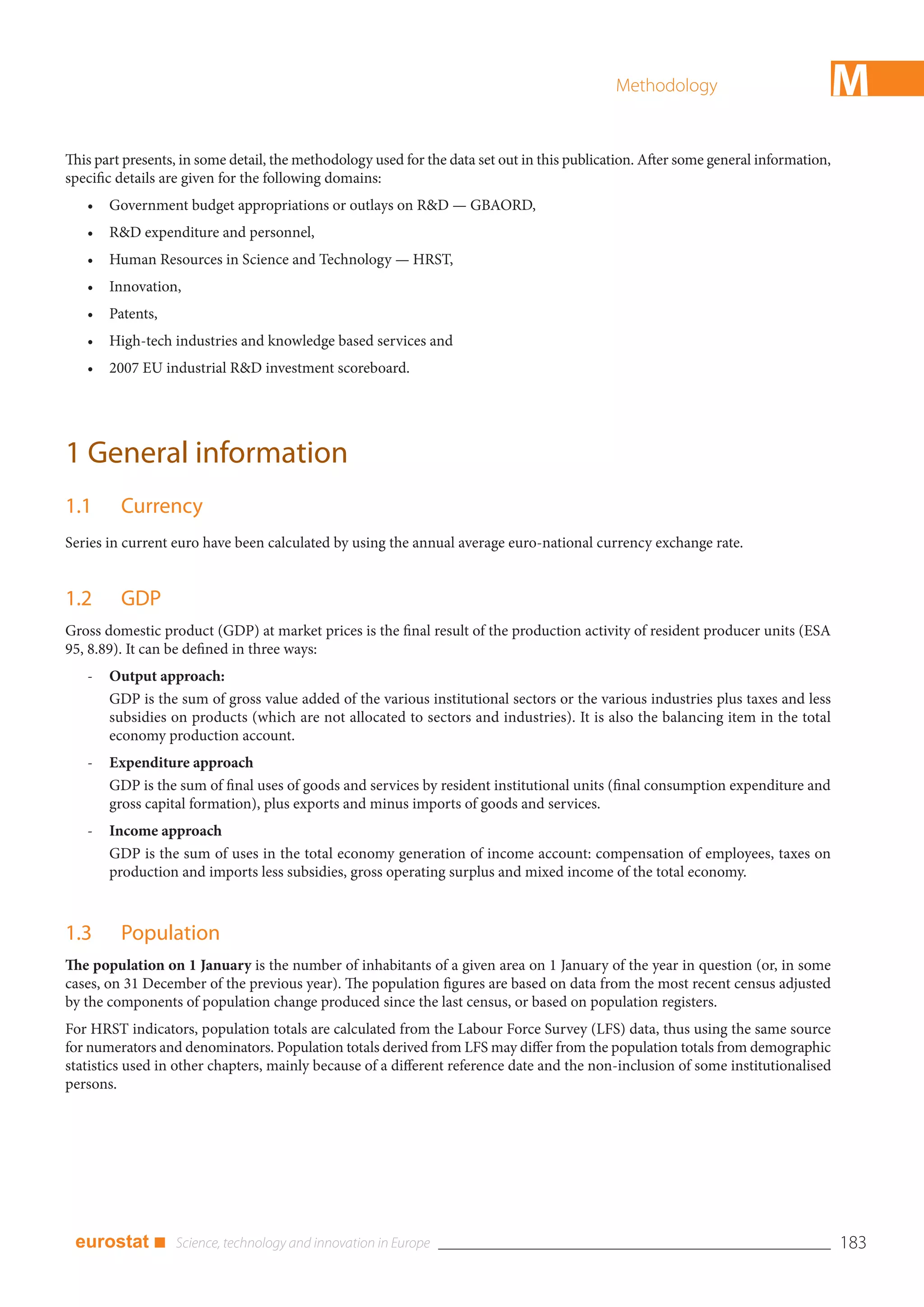 Methodology                         M
This part presents, in some detail, the methodology used for the data set out in this publication. After some general information,
specific details are given for the following domains:
   •   Government budget appropriations or outlays on R&D — GBAORD,
   •   R&D expenditure and personnel,
   •   Human Resources in Science and Technology — HRST,
   •   Innovation,
   •   Patents,
   •   High-tech industries and knowledge based services and
   •   2007 EU industrial R&D investment scoreboard.




1 General information
1.1      Currency
Series in current euro have been calculated by using the annual average euro-national currency exchange rate.


1.2      GDP
Gross domestic product (GDP) at market prices is the final result of the production activity of resident producer units (ESA
95, 8.89). It can be defined in three ways:
   -   Output approach:
       GDP is the sum of gross value added of the various institutional sectors or the various industries plus taxes and less
       subsidies on products (which are not allocated to sectors and industries). It is also the balancing item in the total
       economy production account.
   -   Expenditure approach
       GDP is the sum of final uses of goods and services by resident institutional units (final consumption expenditure and
       gross capital formation), plus exports and minus imports of goods and services.
   -   Income approach
       GDP is the sum of uses in the total economy generation of income account: compensation of employees, taxes on
       production and imports less subsidies, gross operating surplus and mixed income of the total economy.



1.3      Population
The population on 1 January is the number of inhabitants of a given area on 1 January of the year in question (or, in some
cases, on 31 December of the previous year). The population figures are based on data from the most recent census adjusted
by the components of population change produced since the last census, or based on population registers.
For HRST indicators, population totals are calculated from the Labour Force Survey (LFS) data, thus using the same source
for numerators and denominators. Population totals derived from LFS may differ from the population totals from demographic
statistics used in other chapters, mainly because of a different reference date and the non-inclusion of some institutionalised
persons.




 eurostat ■                                                                                                                          183
 