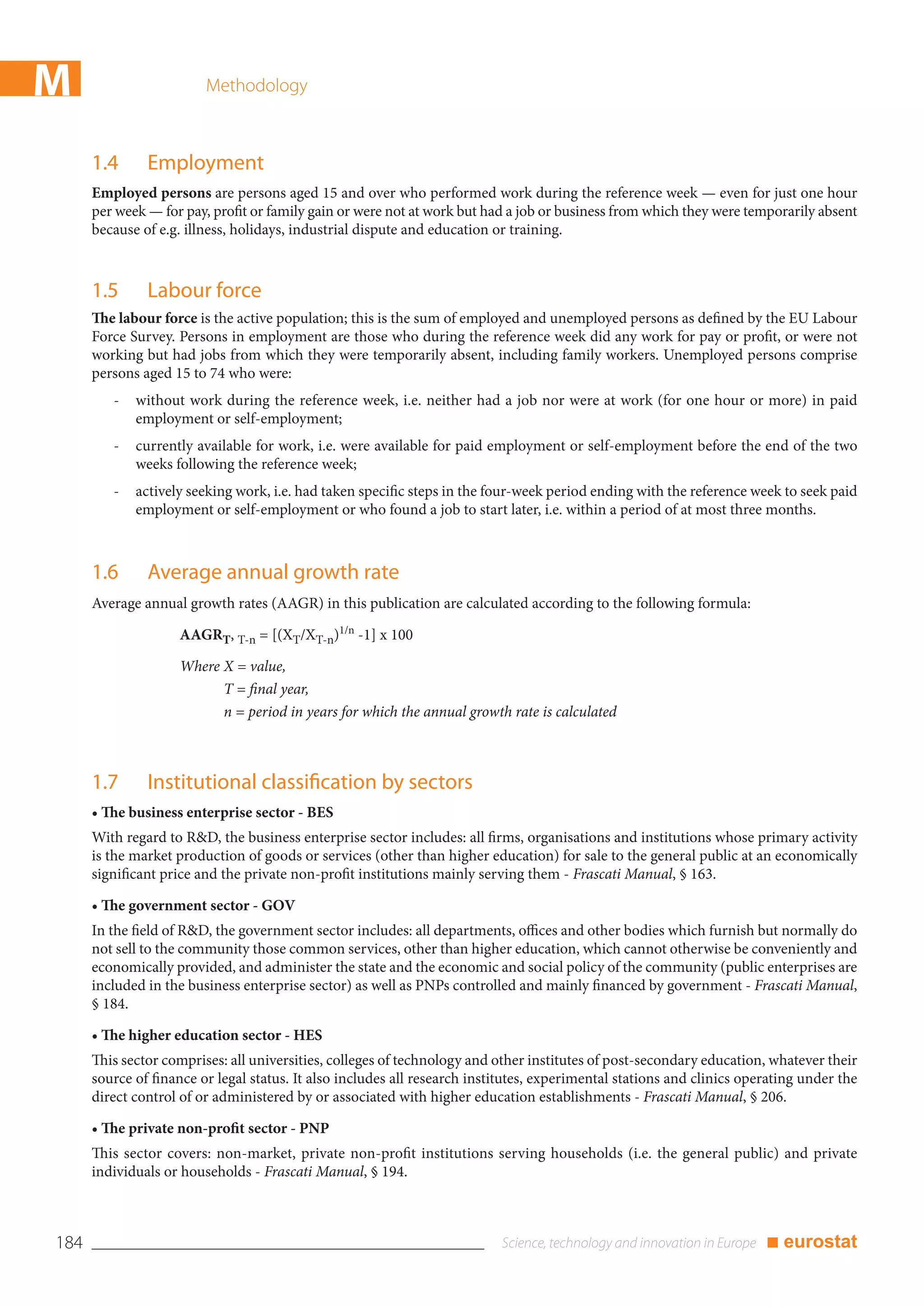 M                        Methodology



      1.4      Employment
      Employed persons are persons aged 15 and over who performed work during the reference week — even for just one hour
      per week — for pay, profit or family gain or were not at work but had a job or business from which they were temporarily absent
      because of e.g. illness, holidays, industrial dispute and education or training.



      1.5      Labour force
      The labour force is the active population; this is the sum of employed and unemployed persons as defined by the EU Labour
      Force Survey. Persons in employment are those who during the reference week did any work for pay or profit, or were not
      working but had jobs from which they were temporarily absent, including family workers. Unemployed persons comprise
      persons aged 15 to 74 who were:
         -   without work during the reference week, i.e. neither had a job nor were at work (for one hour or more) in paid
             employment or self-employment;
         -   currently available for work, i.e. were available for paid employment or self-employment before the end of the two
             weeks following the reference week;
         -   actively seeking work, i.e. had taken specific steps in the four-week period ending with the reference week to seek paid
             employment or self-employment or who found a job to start later, i.e. within a period of at most three months.



      1.6      Average annual growth rate
      Average annual growth rates (AAGR) in this publication are calculated according to the following formula:

                    AAGRT, T-n = [(XT/XT-n)1/n -1] x 100

                    Where X = value,
                          T = final year,
                          n = period in years for which the annual growth rate is calculated



      1.7      Institutional classification by sectors
      • The business enterprise sector - BES
      With regard to R&D, the business enterprise sector includes: all firms, organisations and institutions whose primary activity
      is the market production of goods or services (other than higher education) for sale to the general public at an economically
      significant price and the private non-profit institutions mainly serving them - Frascati Manual, § 163.

      • The government sector - GOV
      In the field of R&D, the government sector includes: all departments, offices and other bodies which furnish but normally do
      not sell to the community those common services, other than higher education, which cannot otherwise be conveniently and
      economically provided, and administer the state and the economic and social policy of the community (public enterprises are
      included in the business enterprise sector) as well as PNPs controlled and mainly financed by government - Frascati Manual,
      § 184.

      • The higher education sector - HES
      This sector comprises: all universities, colleges of technology and other institutes of post-secondary education, whatever their
      source of finance or legal status. It also includes all research institutes, experimental stations and clinics operating under the
      direct control of or administered by or associated with higher education establishments - Frascati Manual, § 206.

      • The private non-profit sector - PNP
      This sector covers: non-market, private non-profit institutions serving households (i.e. the general public) and private
      individuals or households - Frascati Manual, § 194.



184                                                                                                                     ■ eurostat
 