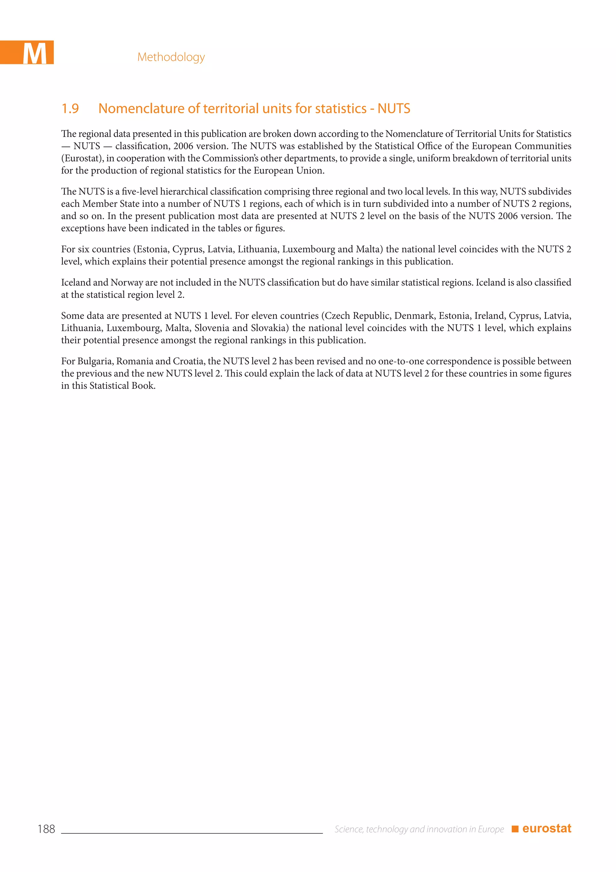 M                        Methodology



      1.9      Nomenclature of territorial units for statistics - NUTS
      The regional data presented in this publication are broken down according to the Nomenclature of Territorial Units for Statistics
      — NUTS — classification, 2006 version. The NUTS was established by the Statistical Office of the European Communities
      (Eurostat), in cooperation with the Commission’s other departments, to provide a single, uniform breakdown of territorial units
      for the production of regional statistics for the European Union.

      The NUTS is a five-level hierarchical classification comprising three regional and two local levels. In this way, NUTS subdivides
      each Member State into a number of NUTS 1 regions, each of which is in turn subdivided into a number of NUTS 2 regions,
      and so on. In the present publication most data are presented at NUTS 2 level on the basis of the NUTS 2006 version. The
      exceptions have been indicated in the tables or figures.

      For six countries (Estonia, Cyprus, Latvia, Lithuania, Luxembourg and Malta) the national level coincides with the NUTS 2
      level, which explains their potential presence amongst the regional rankings in this publication.

      Iceland and Norway are not included in the NUTS classification but do have similar statistical regions. Iceland is also classified
      at the statistical region level 2.

      Some data are presented at NUTS 1 level. For eleven countries (Czech Republic, Denmark, Estonia, Ireland, Cyprus, Latvia,
      Lithuania, Luxembourg, Malta, Slovenia and Slovakia) the national level coincides with the NUTS 1 level, which explains
      their potential presence amongst the regional rankings in this publication.

      For Bulgaria, Romania and Croatia, the NUTS level 2 has been revised and no one-to-one correspondence is possible between
      the previous and the new NUTS level 2. This could explain the lack of data at NUTS level 2 for these countries in some figures
      in this Statistical Book.




188                                                                                                                     ■ eurostat
 