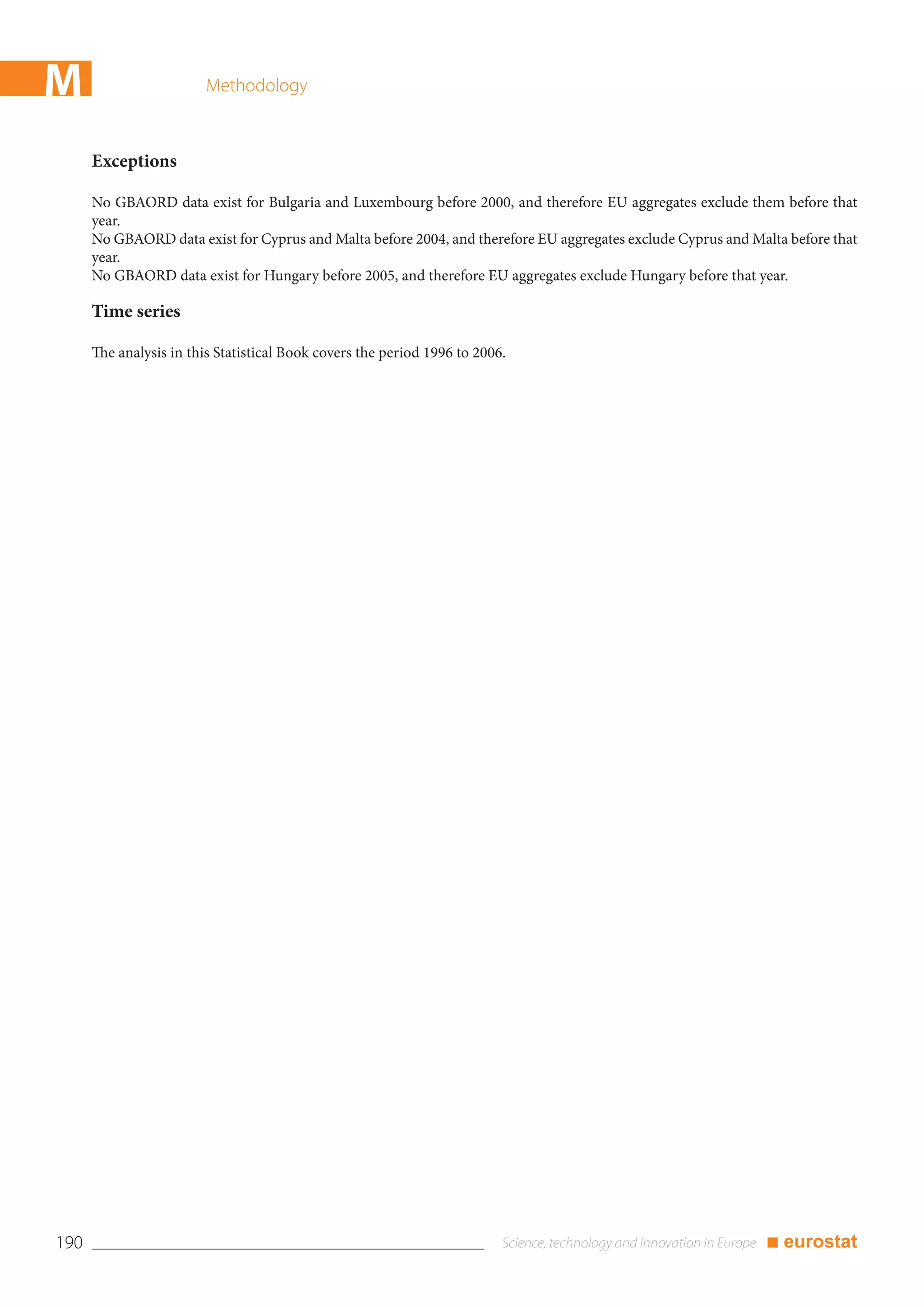 M                        Methodology



      Exceptions

      No GBAORD data exist for Bulgaria and Luxembourg before 2000, and therefore EU aggregates exclude them before that
      year.
      No GBAORD data exist for Cyprus and Malta before 2004, and therefore EU aggregates exclude Cyprus and Malta before that
      year.
      No GBAORD data exist for Hungary before 2005, and therefore EU aggregates exclude Hungary before that year.

      Time series

      The analysis in this Statistical Book covers the period 1996 to 2006.




190                                                                                                           ■ eurostat
 