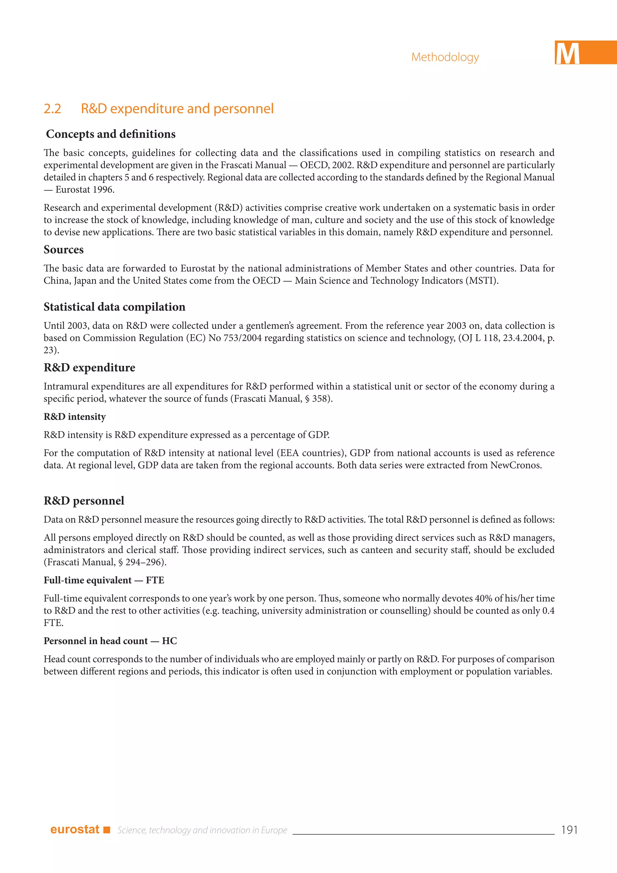 Methodology                        M
2.2      R&D expenditure and personnel
Concepts and definitions
The basic concepts, guidelines for collecting data and the classifications used in compiling statistics on research and
experimental development are given in the Frascati Manual — OECD, 2002. R&D expenditure and personnel are particularly
detailed in chapters 5 and 6 respectively. Regional data are collected according to the standards defined by the Regional Manual
— Eurostat 1996.
Research and experimental development (R&D) activities comprise creative work undertaken on a systematic basis in order
to increase the stock of knowledge, including knowledge of man, culture and society and the use of this stock of knowledge
to devise new applications. There are two basic statistical variables in this domain, namely R&D expenditure and personnel.
Sources
The basic data are forwarded to Eurostat by the national administrations of Member States and other countries. Data for
China, Japan and the United States come from the OECD — Main Science and Technology Indicators (MSTI).

Statistical data compilation
Until 2003, data on R&D were collected under a gentlemen’s agreement. From the reference year 2003 on, data collection is
based on Commission Regulation (EC) No 753/2004 regarding statistics on science and technology, (OJ L 118, 23.4.2004, p.
23).
R&D expenditure
Intramural expenditures are all expenditures for R&D performed within a statistical unit or sector of the economy during a
specific period, whatever the source of funds (Frascati Manual, § 358).
R&D intensity
R&D intensity is R&D expenditure expressed as a percentage of GDP.
For the computation of R&D intensity at national level (EEA countries), GDP from national accounts is used as reference
data. At regional level, GDP data are taken from the regional accounts. Both data series were extracted from NewCronos.


R&D personnel
Data on R&D personnel measure the resources going directly to R&D activities. The total R&D personnel is defined as follows:
All persons employed directly on R&D should be counted, as well as those providing direct services such as R&D managers,
administrators and clerical staff. Those providing indirect services, such as canteen and security staff, should be excluded
(Frascati Manual, § 294–296).
Full-time equivalent — FTE
Full-time equivalent corresponds to one year’s work by one person. Thus, someone who normally devotes 40% of his/her time
to R&D and the rest to other activities (e.g. teaching, university administration or counselling) should be counted as only 0.4
FTE.
Personnel in head count — HC
Head count corresponds to the number of individuals who are employed mainly or partly on R&D. For purposes of comparison
between different regions and periods, this indicator is often used in conjunction with employment or population variables.




 eurostat ■                                                                                                                        191
 