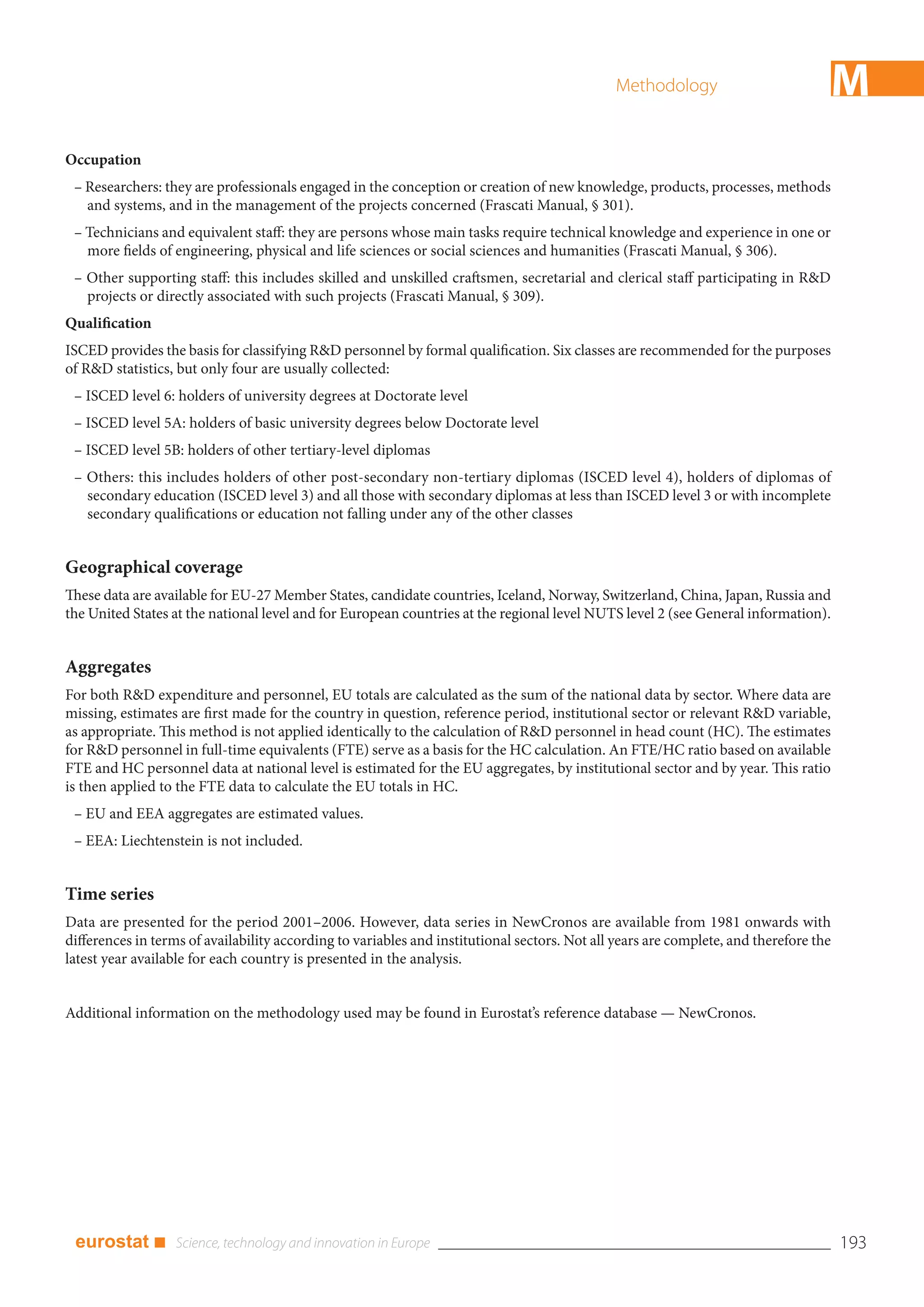 Methodology                          M
Occupation
 – Researchers: they are professionals engaged in the conception or creation of new knowledge, products, processes, methods
   and systems, and in the management of the projects concerned (Frascati Manual, § 301).
 – Technicians and equivalent staff: they are persons whose main tasks require technical knowledge and experience in one or
   more fields of engineering, physical and life sciences or social sciences and humanities (Frascati Manual, § 306).
 – Other supporting staff: this includes skilled and unskilled craftsmen, secretarial and clerical staff participating in R&D
   projects or directly associated with such projects (Frascati Manual, § 309).
Qualification
ISCED provides the basis for classifying R&D personnel by formal qualification. Six classes are recommended for the purposes
of R&D statistics, but only four are usually collected:
 – ISCED level 6: holders of university degrees at Doctorate level
 – ISCED level 5A: holders of basic university degrees below Doctorate level
 – ISCED level 5B: holders of other tertiary-level diplomas
 – Others: this includes holders of other post-secondary non-tertiary diplomas (ISCED level 4), holders of diplomas of
   secondary education (ISCED level 3) and all those with secondary diplomas at less than ISCED level 3 or with incomplete
   secondary qualifications or education not falling under any of the other classes


Geographical coverage
These data are available for EU-27 Member States, candidate countries, Iceland, Norway, Switzerland, China, Japan, Russia and
the United States at the national level and for European countries at the regional level NUTS level 2 (see General information).


Aggregates
For both R&D expenditure and personnel, EU totals are calculated as the sum of the national data by sector. Where data are
missing, estimates are first made for the country in question, reference period, institutional sector or relevant R&D variable,
as appropriate. This method is not applied identically to the calculation of R&D personnel in head count (HC). The estimates
for R&D personnel in full-time equivalents (FTE) serve as a basis for the HC calculation. An FTE/HC ratio based on available
FTE and HC personnel data at national level is estimated for the EU aggregates, by institutional sector and by year. This ratio
is then applied to the FTE data to calculate the EU totals in HC.
 – EU and EEA aggregates are estimated values.
 – EEA: Liechtenstein is not included.


Time series
Data are presented for the period 2001–2006. However, data series in NewCronos are available from 1981 onwards with
differences in terms of availability according to variables and institutional sectors. Not all years are complete, and therefore the
latest year available for each country is presented in the analysis.


Additional information on the methodology used may be found in Eurostat’s reference database — NewCronos.




 eurostat ■                                                                                                                            193
 