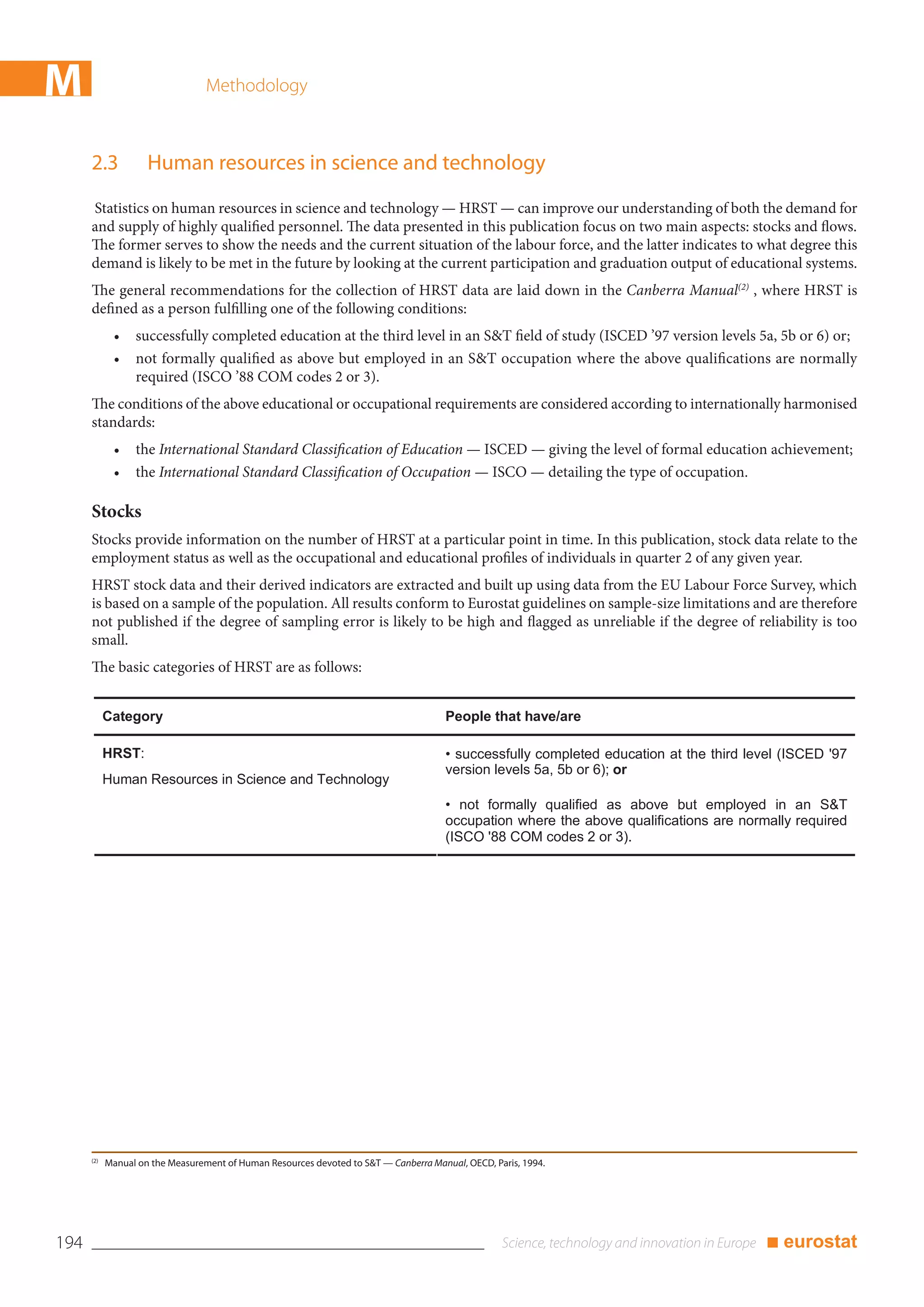 M                                 Methodology



      2.3            Human resources in science and technology
      Statistics on human resources in science and technology — HRST — can improve our understanding of both the demand for
      and supply of highly qualified personnel. The data presented in this publication focus on two main aspects: stocks and flows.
      The former serves to show the needs and the current situation of the labour force, and the latter indicates to what degree this
      demand is likely to be met in the future by looking at the current participation and graduation output of educational systems.
      The general recommendations for the collection of HRST data are laid down in the Canberra Manual(2) , where HRST is
      defined as a person fulfilling one of the following conditions:
             •    successfully completed education at the third level in an S&T field of study (ISCED ’97 version levels 5a, 5b or 6) or;
             •    not formally qualified as above but employed in an S&T occupation where the above qualifications are normally
                  required (ISCO ’88 COM codes 2 or 3).
      The conditions of the above educational or occupational requirements are considered according to internationally harmonised
      standards:
             •    the International Standard Classification of Education — ISCED — giving the level of formal education achievement;
             •    the International Standard Classification of Occupation — ISCO — detailing the type of occupation.

      Stocks
      Stocks provide information on the number of HRST at a particular point in time. In this publication, stock data relate to the
      employment status as well as the occupational and educational profiles of individuals in quarter 2 of any given year.
      HRST stock data and their derived indicators are extracted and built up using data from the EU Labour Force Survey, which
      is based on a sample of the population. All results conform to Eurostat guidelines on sample-size limitations and are therefore
      not published if the degree of sampling error is likely to be high and flagged as unreliable if the degree of reliability is too
      small.
      The basic categories of HRST are as follows:


            Category                                                                   People that have/are

            HRST:                                                                      • successfully completed education at the third level (ISCED '97
                                                                                       version levels 5a, 5b or 6); or
            Human Resources in Science and Technology
                                                                                       • not formally qualified as above but employed in an S&T
                                                                                       occupation where the above qualifications are normally required
                                                                                       (ISCO '88 COM codes 2 or 3).




      (2)
            Manual on the Measurement of Human Resources devoted to S&T — Canberra Manual, OECD, Paris, 1994.




194                                                                                                                                       ■ eurostat
 