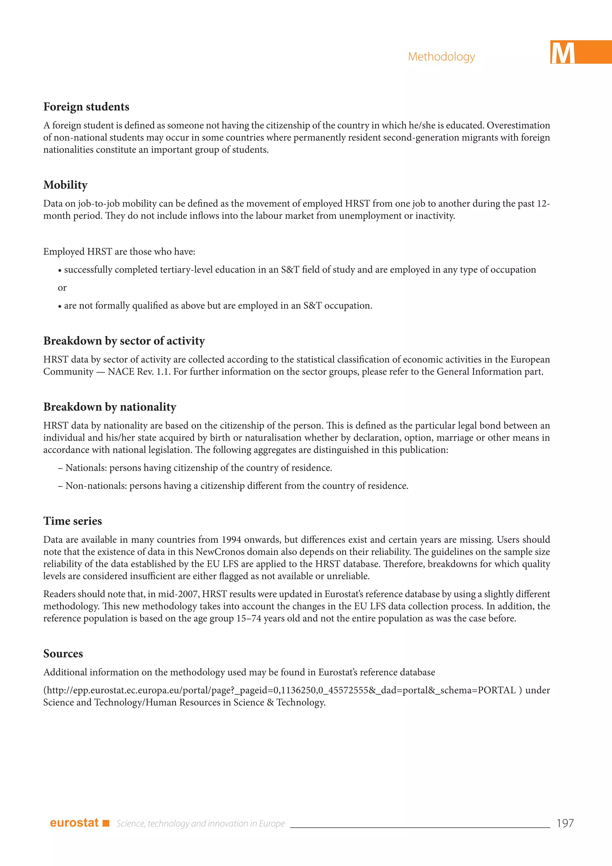 Methodology                            M
Foreign students
A foreign student is defined as someone not having the citizenship of the country in which he/she is educated. Overestimation
of non-national students may occur in some countries where permanently resident second-generation migrants with foreign
nationalities constitute an important group of students.


Mobility
Data on job-to-job mobility can be defined as the movement of employed HRST from one job to another during the past 12-
month period. They do not include inflows into the labour market from unemployment or inactivity.


Employed HRST are those who have:
   • successfully completed tertiary-level education in an S&T field of study and are employed in any type of occupation
   or
   • are not formally qualified as above but are employed in an S&T occupation.


Breakdown by sector of activity
HRST data by sector of activity are collected according to the statistical classification of economic activities in the European
Community — NACE Rev. 1.1. For further information on the sector groups, please refer to the General Information part.


Breakdown by nationality
HRST data by nationality are based on the citizenship of the person. This is defined as the particular legal bond between an
individual and his/her state acquired by birth or naturalisation whether by declaration, option, marriage or other means in
accordance with national legislation. The following aggregates are distinguished in this publication:
   – Nationals: persons having citizenship of the country of residence.
   – Non-nationals: persons having a citizenship different from the country of residence.


Time series
Data are available in many countries from 1994 onwards, but differences exist and certain years are missing. Users should
note that the existence of data in this NewCronos domain also depends on their reliability. The guidelines on the sample size
reliability of the data established by the EU LFS are applied to the HRST database. Therefore, breakdowns for which quality
levels are considered insufficient are either flagged as not available or unreliable.
Readers should note that, in mid-2007, HRST results were updated in Eurostat’s reference database by using a slightly different
methodology. This new methodology takes into account the changes in the EU LFS data collection process. In addition, the
reference population is based on the age group 15–74 years old and not the entire population as was the case before.


Sources
Additional information on the methodology used may be found in Eurostat’s reference database
(http://epp.eurostat.ec.europa.eu/portal/page?_pageid=0,1136250,0_45572555&_dad=portal&_schema=PORTAL ) under
Science and Technology/Human Resources in Science & Technology.




 eurostat ■                                                                                                                        197
 