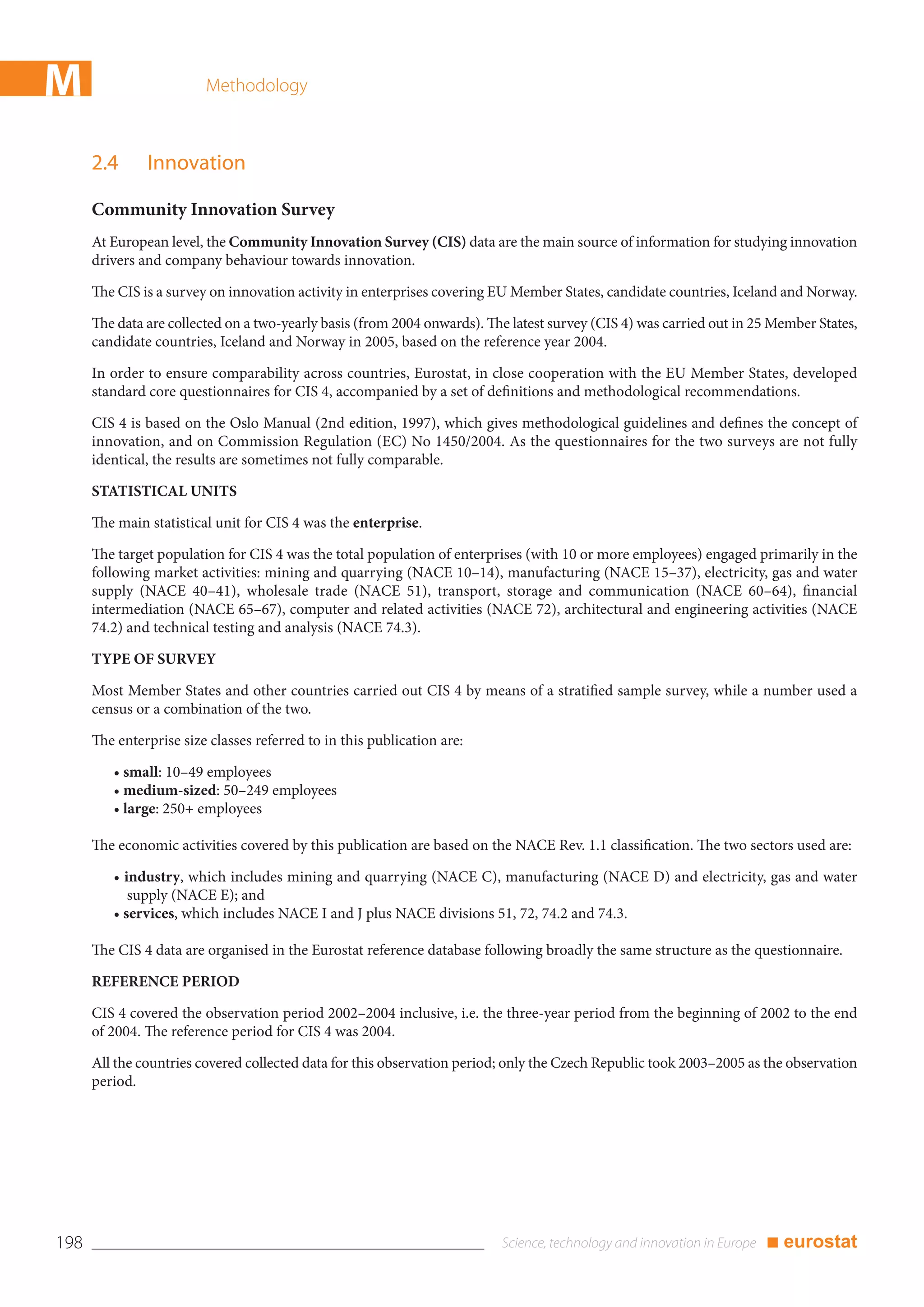 M                        Methodology



      2.4      Innovation

      Community Innovation Survey
      At European level, the Community Innovation Survey (CIS) data are the main source of information for studying innovation
      drivers and company behaviour towards innovation.

      The CIS is a survey on innovation activity in enterprises covering EU Member States, candidate countries, Iceland and Norway.

      The data are collected on a two-yearly basis (from 2004 onwards). The latest survey (CIS 4) was carried out in 25 Member States,
      candidate countries, Iceland and Norway in 2005, based on the reference year 2004.

      In order to ensure comparability across countries, Eurostat, in close cooperation with the EU Member States, developed
      standard core questionnaires for CIS 4, accompanied by a set of definitions and methodological recommendations.

      CIS 4 is based on the Oslo Manual (2nd edition, 1997), which gives methodological guidelines and defines the concept of
      innovation, and on Commission Regulation (EC) No 1450/2004. As the questionnaires for the two surveys are not fully
      identical, the results are sometimes not fully comparable.

      STATISTICAL UNITS

      The main statistical unit for CIS 4 was the enterprise.

      The target population for CIS 4 was the total population of enterprises (with 10 or more employees) engaged primarily in the
      following market activities: mining and quarrying (NACE 10–14), manufacturing (NACE 15–37), electricity, gas and water
      supply (NACE 40–41), wholesale trade (NACE 51), transport, storage and communication (NACE 60–64), financial
      intermediation (NACE 65–67), computer and related activities (NACE 72), architectural and engineering activities (NACE
      74.2) and technical testing and analysis (NACE 74.3).

      TYPE OF SURVEY

      Most Member States and other countries carried out CIS 4 by means of a stratified sample survey, while a number used a
      census or a combination of the two.

      The enterprise size classes referred to in this publication are:

         • small: 10–49 employees
         • medium-sized: 50–249 employees
         • large: 250+ employees

      The economic activities covered by this publication are based on the NACE Rev. 1.1 classification. The two sectors used are:

         • industry, which includes mining and quarrying (NACE C), manufacturing (NACE D) and electricity, gas and water
            supply (NACE E); and
         • services, which includes NACE I and J plus NACE divisions 51, 72, 74.2 and 74.3.

      The CIS 4 data are organised in the Eurostat reference database following broadly the same structure as the questionnaire.

      REFERENCE PERIOD

      CIS 4 covered the observation period 2002–2004 inclusive, i.e. the three-year period from the beginning of 2002 to the end
      of 2004. The reference period for CIS 4 was 2004.

      All the countries covered collected data for this observation period; only the Czech Republic took 2003–2005 as the observation
      period.




198                                                                                                                   ■ eurostat
 