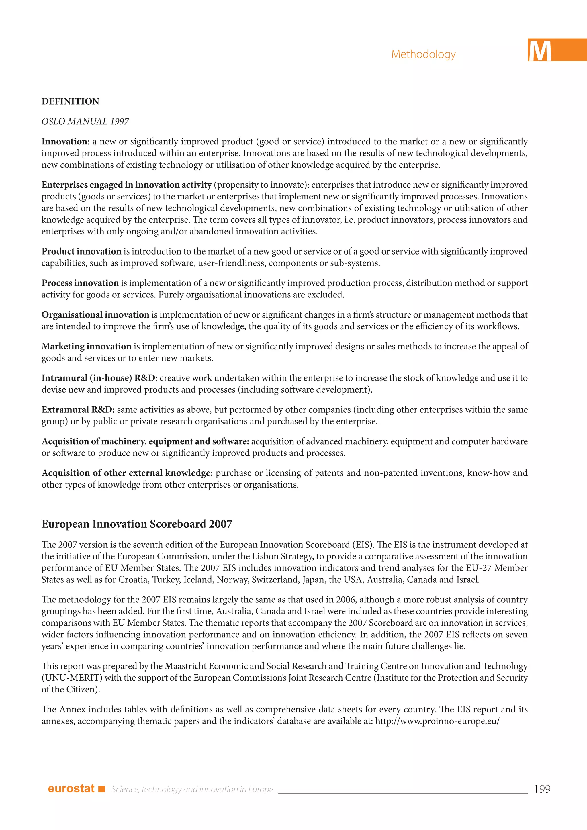 Methodology                           M
DEFINITION

OSLO MANUAL 1997

Innovation: a new or significantly improved product (good or service) introduced to the market or a new or significantly
improved process introduced within an enterprise. Innovations are based on the results of new technological developments,
new combinations of existing technology or utilisation of other knowledge acquired by the enterprise.

Enterprises engaged in innovation activity (propensity to innovate): enterprises that introduce new or significantly improved
products (goods or services) to the market or enterprises that implement new or significantly improved processes. Innovations
are based on the results of new technological developments, new combinations of existing technology or utilisation of other
knowledge acquired by the enterprise. The term covers all types of innovator, i.e. product innovators, process innovators and
enterprises with only ongoing and/or abandoned innovation activities.

Product innovation is introduction to the market of a new good or service or of a good or service with significantly improved
capabilities, such as improved software, user-friendliness, components or sub-systems.

Process innovation is implementation of a new or significantly improved production process, distribution method or support
activity for goods or services. Purely organisational innovations are excluded.

Organisational innovation is implementation of new or significant changes in a firm’s structure or management methods that
are intended to improve the firm’s use of knowledge, the quality of its goods and services or the efficiency of its workflows.

Marketing innovation is implementation of new or significantly improved designs or sales methods to increase the appeal of
goods and services or to enter new markets.

Intramural (in-house) R&D: creative work undertaken within the enterprise to increase the stock of knowledge and use it to
devise new and improved products and processes (including software development).

Extramural R&D: same activities as above, but performed by other companies (including other enterprises within the same
group) or by public or private research organisations and purchased by the enterprise.

Acquisition of machinery, equipment and software: acquisition of advanced machinery, equipment and computer hardware
or software to produce new or significantly improved products and processes.

Acquisition of other external knowledge: purchase or licensing of patents and non-patented inventions, know-how and
other types of knowledge from other enterprises or organisations.



European Innovation Scoreboard 2007
The 2007 version is the seventh edition of the European Innovation Scoreboard (EIS). The EIS is the instrument developed at
the initiative of the European Commission, under the Lisbon Strategy, to provide a comparative assessment of the innovation
performance of EU Member States. The 2007 EIS includes innovation indicators and trend analyses for the EU-27 Member
States as well as for Croatia, Turkey, Iceland, Norway, Switzerland, Japan, the USA, Australia, Canada and Israel.

The methodology for the 2007 EIS remains largely the same as that used in 2006, although a more robust analysis of country
groupings has been added. For the first time, Australia, Canada and Israel were included as these countries provide interesting
comparisons with EU Member States. The thematic reports that accompany the 2007 Scoreboard are on innovation in services,
wider factors influencing innovation performance and on innovation efficiency. In addition, the 2007 EIS reflects on seven
years’ experience in comparing countries’ innovation performance and where the main future challenges lie.

This report was prepared by the Maastricht Economic and Social Research and Training Centre on Innovation and Technology
(UNU-MERIT) with the support of the European Commission’s Joint Research Centre (Institute for the Protection and Security
of the Citizen).

The Annex includes tables with definitions as well as comprehensive data sheets for every country. The EIS report and its
annexes, accompanying thematic papers and the indicators’ database are available at: http://www.proinno-europe.eu/




 eurostat ■                                                                                                                       199
 