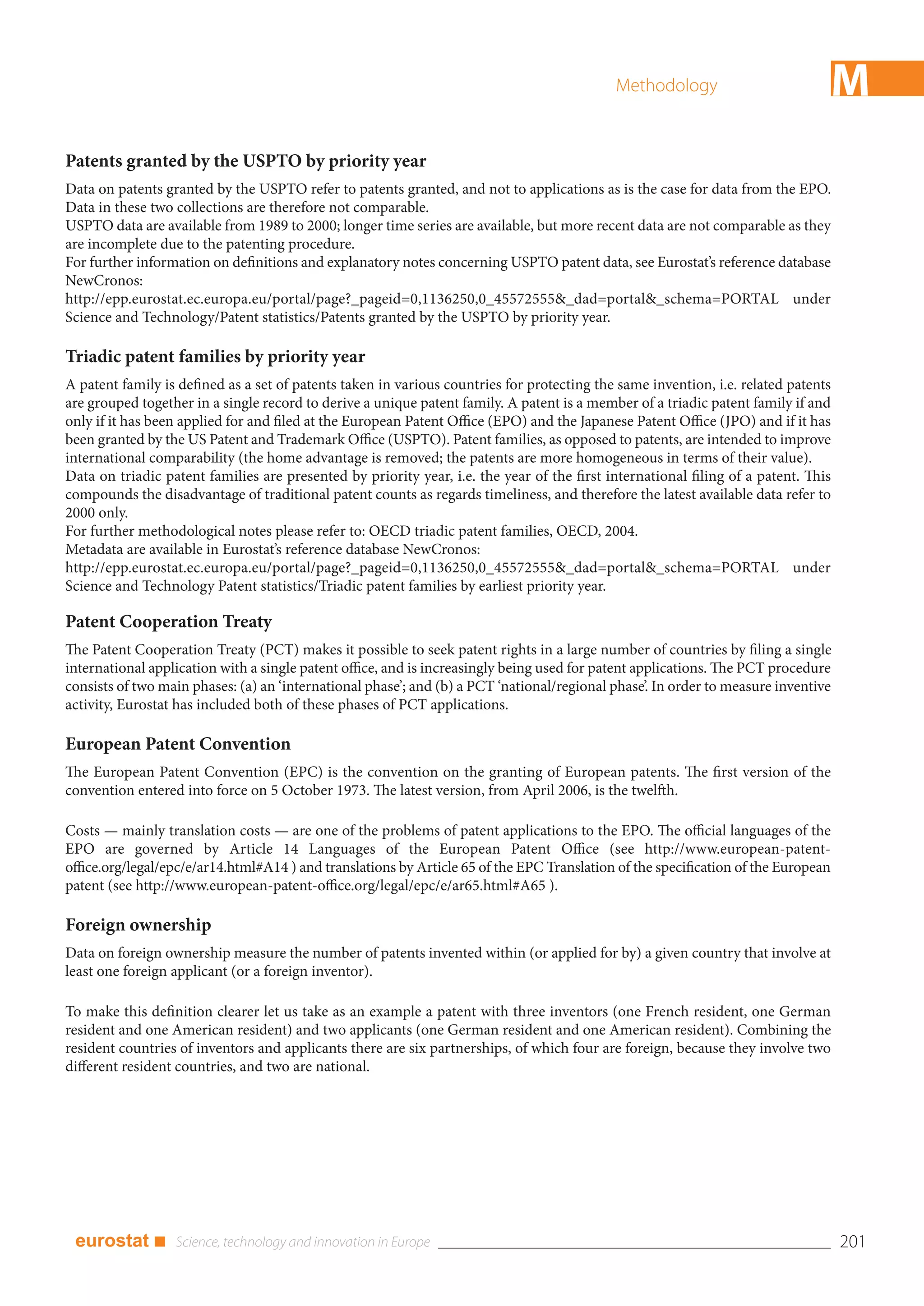 Methodology                             M
Patents granted by the USPTO by priority year
Data on patents granted by the USPTO refer to patents granted, and not to applications as is the case for data from the EPO.
Data in these two collections are therefore not comparable.
USPTO data are available from 1989 to 2000; longer time series are available, but more recent data are not comparable as they
are incomplete due to the patenting procedure.
For further information on definitions and explanatory notes concerning USPTO patent data, see Eurostat’s reference database
NewCronos:
http://epp.eurostat.ec.europa.eu/portal/page?_pageid=0,1136250,0_45572555&_dad=portal&_schema=PORTAL under
Science and Technology/Patent statistics/Patents granted by the USPTO by priority year.

Triadic patent families by priority year
A patent family is defined as a set of patents taken in various countries for protecting the same invention, i.e. related patents
are grouped together in a single record to derive a unique patent family. A patent is a member of a triadic patent family if and
only if it has been applied for and filed at the European Patent Office (EPO) and the Japanese Patent Office (JPO) and if it has
been granted by the US Patent and Trademark Office (USPTO). Patent families, as opposed to patents, are intended to improve
international comparability (the home advantage is removed; the patents are more homogeneous in terms of their value).
Data on triadic patent families are presented by priority year, i.e. the year of the first international filing of a patent. This
compounds the disadvantage of traditional patent counts as regards timeliness, and therefore the latest available data refer to
2000 only.
For further methodological notes please refer to: OECD triadic patent families, OECD, 2004.
Metadata are available in Eurostat’s reference database NewCronos:
http://epp.eurostat.ec.europa.eu/portal/page?_pageid=0,1136250,0_45572555&_dad=portal&_schema=PORTAL under
Science and Technology Patent statistics/Triadic patent families by earliest priority year.

Patent Cooperation Treaty
The Patent Cooperation Treaty (PCT) makes it possible to seek patent rights in a large number of countries by filing a single
international application with a single patent office, and is increasingly being used for patent applications. The PCT procedure
consists of two main phases: (a) an ‘international phase’; and (b) a PCT ‘national/regional phase’. In order to measure inventive
activity, Eurostat has included both of these phases of PCT applications.

European Patent Convention
The European Patent Convention (EPC) is the convention on the granting of European patents. The first version of the
convention entered into force on 5 October 1973. The latest version, from April 2006, is the twelfth.

Costs — mainly translation costs — are one of the problems of patent applications to the EPO. The official languages of the
EPO are governed by Article 14 Languages of the European Patent Office (see http://www.european-patent-
office.org/legal/epc/e/ar14.html#A14 ) and translations by Article 65 of the EPC Translation of the specification of the European
patent (see http://www.european-patent-office.org/legal/epc/e/ar65.html#A65 ).

Foreign ownership
Data on foreign ownership measure the number of patents invented within (or applied for by) a given country that involve at
least one foreign applicant (or a foreign inventor).

To make this definition clearer let us take as an example a patent with three inventors (one French resident, one German
resident and one American resident) and two applicants (one German resident and one American resident). Combining the
resident countries of inventors and applicants there are six partnerships, of which four are foreign, because they involve two
different resident countries, and two are national.




 eurostat ■                                                                                                                         201
 