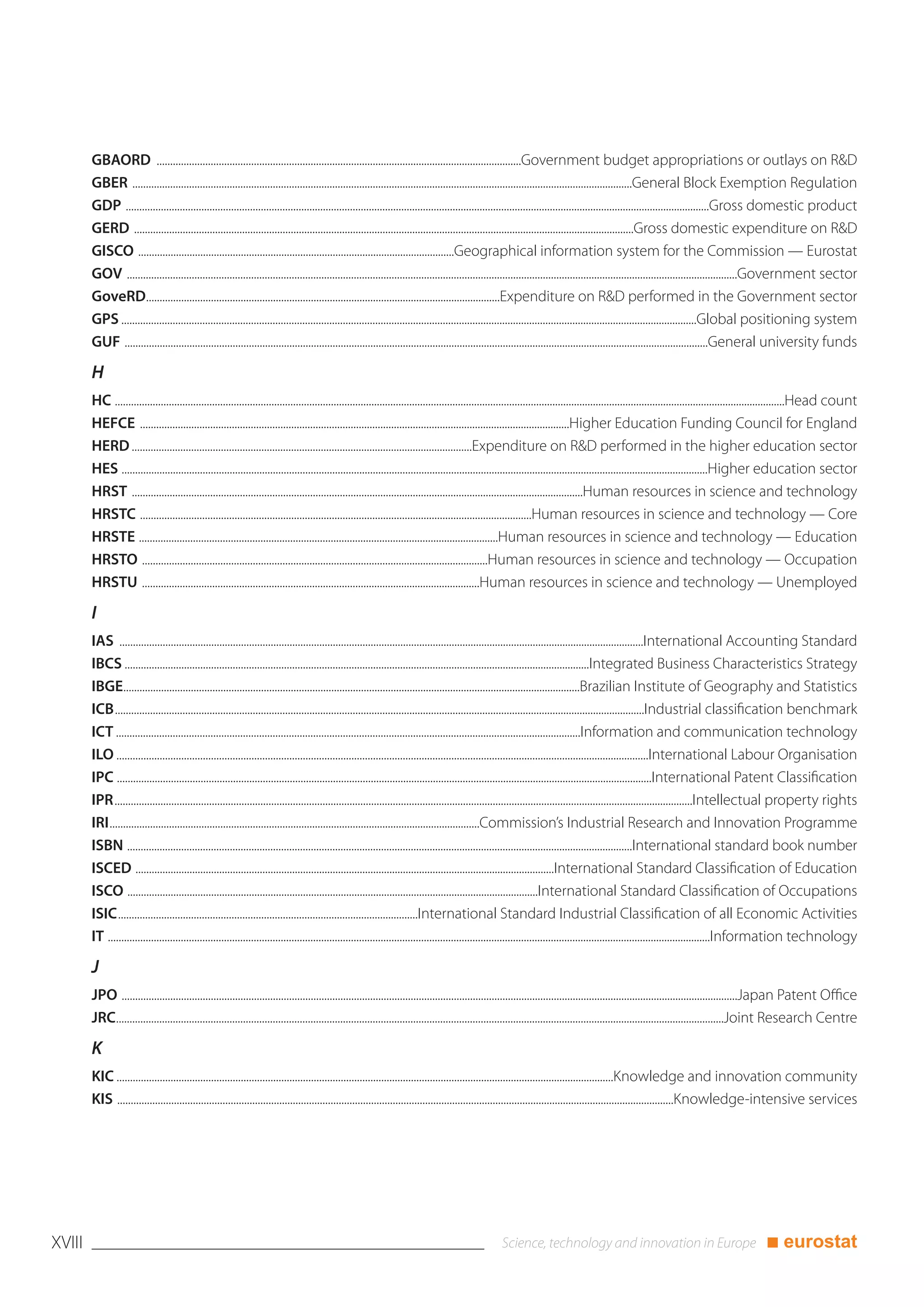 GBAORD .......................................................................................................................................Government budget appropriations or outlays on R&D
        GBER .........................................................................................................................................................................................General Block Exemption Regulation
        GDP ........................................................................................................................................................................................................................Gross domestic product
        GERD .........................................................................................................................................................................................Gross domestic expenditure on R&D
        GISCO .....................................................................................................................Geographical information system for the Commission — Eurostat
        GOV ..................................................................................................................................................................................................................................Government sector
        GoveRD...................................................................................................................................Expenditure on R&D performed in the Government sector
        GPS .....................................................................................................................................................................................................................Global positioning system
        GUF ........................................................................................................................................................................................................................General university funds

        H
        HC ........................................................................................................................................................................................................................................................Head count
        HEFCE ...............................................................................................................................................................Higher Education Funding Council for England
        HERD ..............................................................................................................................Expenditure on R&D performed in the higher education sector
        HES .........................................................................................................................................................................................................................Higher education sector
        HRST .......................................................................................................................................................................Human resources in science and technology
        HRSTC .................................................................................................................................................Human resources in science and technology — Core
        HRSTE .....................................................................................................................................Human resources in science and technology — Education
        HRSTO ................................................................................................................................Human resources in science and technology — Occupation
        HRSTU .............................................................................................................................Human resources in science and technology — Unemployed

        I
        IAS ..................................................................................................................................................................................................International Accounting Standard
        IBCS ............................................................................................................................................................................Integrated Business Characteristics Strategy
        IBGE.........................................................................................................................................................................Brazilian Institute of Geography and Statistics
        ICB....................................................................................................................................................................................................Industrial classification benchmark
        ICT ............................................................................................................................................................................Information and communication technology
        ILO .....................................................................................................................................................................................................International Labour Organisation
        IPC ......................................................................................................................................................................................................International Patent Classification
        IPR......................................................................................................................................................................................................................Intellectual property rights
        IRI.........................................................................................................................................Commission’s Industrial Research and Innovation Programme
        ISBN ...........................................................................................................................................................................................International standard book number
        ISCED ...........................................................................................................................................................International Standard Classification of Education
        ISCO ........................................................................................................................................................International Standard Classification of Occupations
        ISIC...............................................................................................................International Standard Industrial Classification of all Economic Activities
        IT ...............................................................................................................................................................................................................................Information technology

        J
        JPO ....................................................................................................................................................................................................................................Japan Patent Office
        JRC.................................................................................................................................................................................................................................Joint Research Centre

        K
        KIC ........................................................................................................................................................................................Knowledge and innovation community
        KIS ..............................................................................................................................................................................................................Knowledge-intensive services




XVIII                                                                                                                                                                                                                                        ■ eurostat
 