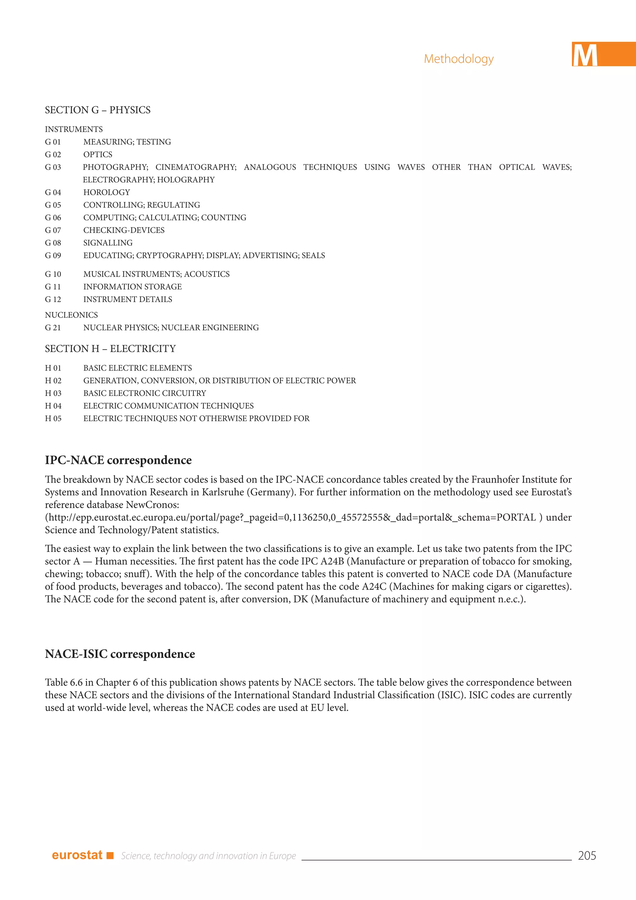 Methodology                        M
SECTION G – PHYSICS
INSTRUMENTS
G 01   MEASURING; TESTING
G 02   OPTICS
G 03   PHOTOGRAPHY; CINEMATOGRAPHY; ANALOGOUS TECHNIQUES USING WAVES OTHER THAN OPTICAL WAVES;
       ELECTROGRAPHY; HOLOGRAPHY
G 04   HOROLOGY
G 05   CONTROLLING; REGULATING
G 06   COMPUTING; CALCULATING; COUNTING
G 07   CHECKING-DEVICES
G 08   SIGNALLING
G 09   EDUCATING; CRYPTOGRAPHY; DISPLAY; ADVERTISING; SEALS

G 10     MUSICAL INSTRUMENTS; ACOUSTICS
G 11     INFORMATION STORAGE
G 12     INSTRUMENT DETAILS
NUCLEONICS
G 21   NUCLEAR PHYSICS; NUCLEAR ENGINEERING

SECTION H – ELECTRICITY
H 01     BASIC ELECTRIC ELEMENTS
H 02     GENERATION, CONVERSION, OR DISTRIBUTION OF ELECTRIC POWER
H 03     BASIC ELECTRONIC CIRCUITRY
H 04     ELECTRIC COMMUNICATION TECHNIQUES
H 05     ELECTRIC TECHNIQUES NOT OTHERWISE PROVIDED FOR




IPC-NACE correspondence
The breakdown by NACE sector codes is based on the IPC-NACE concordance tables created by the Fraunhofer Institute for
Systems and Innovation Research in Karlsruhe (Germany). For further information on the methodology used see Eurostat’s
reference database NewCronos:
(http://epp.eurostat.ec.europa.eu/portal/page?_pageid=0,1136250,0_45572555&_dad=portal&_schema=PORTAL ) under
Science and Technology/Patent statistics.
The easiest way to explain the link between the two classifications is to give an example. Let us take two patents from the IPC
sector A — Human necessities. The first patent has the code IPC A24B (Manufacture or preparation of tobacco for smoking,
chewing; tobacco; snuff). With the help of the concordance tables this patent is converted to NACE code DA (Manufacture
of food products, beverages and tobacco). The second patent has the code A24C (Machines for making cigars or cigarettes).
The NACE code for the second patent is, after conversion, DK (Manufacture of machinery and equipment n.e.c.).




NACE-ISIC correspondence

Table 6.6 in Chapter 6 of this publication shows patents by NACE sectors. The table below gives the correspondence between
these NACE sectors and the divisions of the International Standard Industrial Classification (ISIC). ISIC codes are currently
used at world-wide level, whereas the NACE codes are used at EU level.




 eurostat ■                                                                                                                       205
 