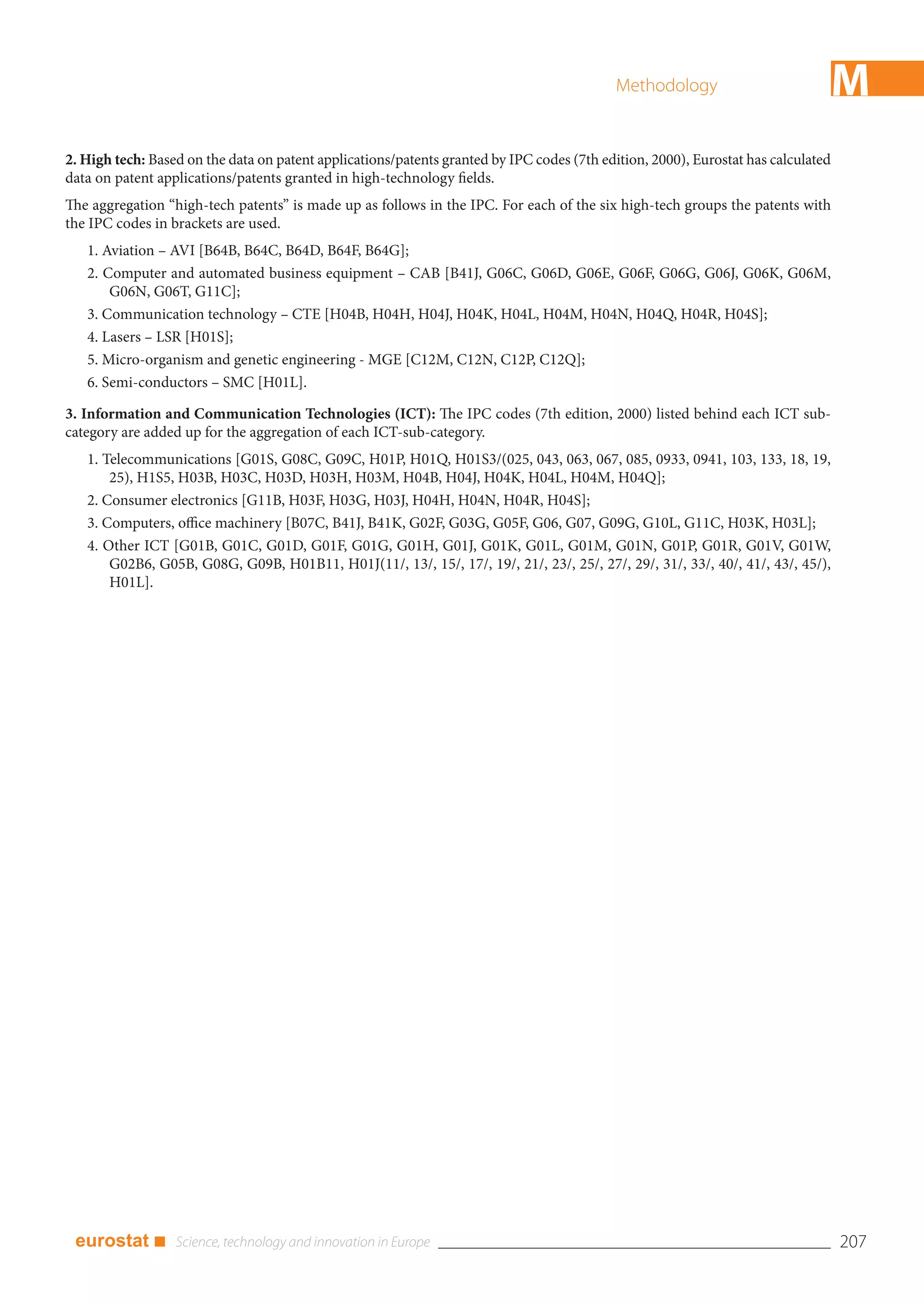 Methodology                            M
2. High tech: Based on the data on patent applications/patents granted by IPC codes (7th edition, 2000), Eurostat has calculated
data on patent applications/patents granted in high-technology fields.
The aggregation “high-tech patents” is made up as follows in the IPC. For each of the six high-tech groups the patents with
the IPC codes in brackets are used.
   1. Aviation – AVI [B64B, B64C, B64D, B64F, B64G];
   2. Computer and automated business equipment – CAB [B41J, G06C, G06D, G06E, G06F, G06G, G06J, G06K, G06M,
       G06N, G06T, G11C];
   3. Communication technology – CTE [H04B, H04H, H04J, H04K, H04L, H04M, H04N, H04Q, H04R, H04S];
   4. Lasers – LSR [H01S];
   5. Micro-organism and genetic engineering - MGE [C12M, C12N, C12P, C12Q];
   6. Semi-conductors – SMC [H01L].

3. Information and Communication Technologies (ICT): The IPC codes (7th edition, 2000) listed behind each ICT sub-
category are added up for the aggregation of each ICT-sub-category.
   1. Telecommunications [G01S, G08C, G09C, H01P, H01Q, H01S3/(025, 043, 063, 067, 085, 0933, 0941, 103, 133, 18, 19,
       25), H1S5, H03B, H03C, H03D, H03H, H03M, H04B, H04J, H04K, H04L, H04M, H04Q];
   2. Consumer electronics [G11B, H03F, H03G, H03J, H04H, H04N, H04R, H04S];
   3. Computers, office machinery [B07C, B41J, B41K, G02F, G03G, G05F, G06, G07, G09G, G10L, G11C, H03K, H03L];
   4. Other ICT [G01B, G01C, G01D, G01F, G01G, G01H, G01J, G01K, G01L, G01M, G01N, G01P, G01R, G01V, G01W,
       G02B6, G05B, G08G, G09B, H01B11, H01J(11/, 13/, 15/, 17/, 19/, 21/, 23/, 25/, 27/, 29/, 31/, 33/, 40/, 41/, 43/, 45/),
       H01L].




 eurostat ■                                                                                                                        207
 