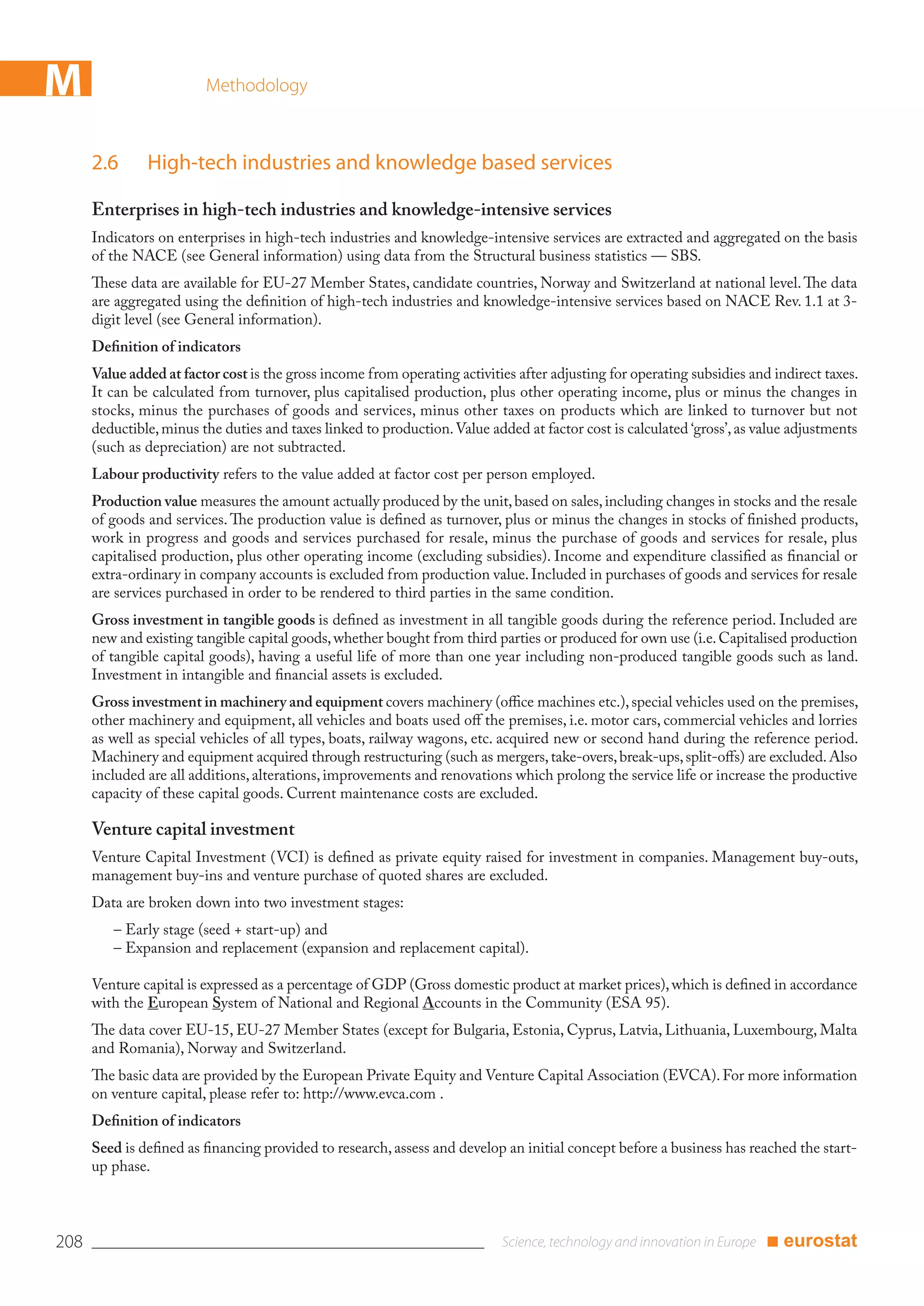 M                        Methodology



      2.6      High-tech industries and knowledge based services

      Enterprises in high-tech industries and knowledge-intensive services
      Indicators on enterprises in high-tech industries and knowledge-intensive services are extracted and aggregated on the basis
      of the NACE (see General information) using data from the Structural business statistics — SBS.
      These data are available for EU-27 Member States, candidate countries, Norway and Switzerland at national level. The data
      are aggregated using the deﬁnition of high-tech industries and knowledge-intensive services based on NACE Rev. 1.1 at 3-
      digit level (see General information).
      Deﬁnition of indicators
      Value added at factor cost is the gross income from operating activities after adjusting for operating subsidies and indirect taxes.
      It can be calculated from turnover, plus capitalised production, plus other operating income, plus or minus the changes in
      stocks, minus the purchases of goods and services, minus other taxes on products which are linked to turnover but not
      deductible, minus the duties and taxes linked to production. Value added at factor cost is calculated ‘gross’, as value adjustments
      (such as depreciation) are not subtracted.
      Labour productivity refers to the value added at factor cost per person employed.
      Production value measures the amount actually produced by the unit, based on sales, including changes in stocks and the resale
      of goods and services. The production value is deﬁned as turnover, plus or minus the changes in stocks of ﬁnished products,
      work in progress and goods and services purchased for resale, minus the purchase of goods and services for resale, plus
      capitalised production, plus other operating income (excluding subsidies). Income and expenditure classiﬁed as ﬁnancial or
      extra-ordinary in company accounts is excluded from production value. Included in purchases of goods and services for resale
      are services purchased in order to be rendered to third parties in the same condition.
      Gross investment in tangible goods is deﬁned as investment in all tangible goods during the reference period. Included are
      new and existing tangible capital goods, whether bought from third parties or produced for own use (i.e. Capitalised production
      of tangible capital goods), having a useful life of more than one year including non-produced tangible goods such as land.
      Investment in intangible and ﬁnancial assets is excluded.
      Gross investment in machinery and equipment covers machinery (oﬃce machines etc.), special vehicles used on the premises,
      other machinery and equipment, all vehicles and boats used oﬀ the premises, i.e. motor cars, commercial vehicles and lorries
      as well as special vehicles of all types, boats, railway wagons, etc. acquired new or second hand during the reference period.
      Machinery and equipment acquired through restructuring (such as mergers, take-overs, break-ups, split-oﬀs) are excluded. Also
      included are all additions, alterations, improvements and renovations which prolong the service life or increase the productive
      capacity of these capital goods. Current maintenance costs are excluded.

      Venture capital investment
      Venture Capital Investment (VCI) is deﬁned as private equity raised for investment in companies. Management buy-outs,
      management buy-ins and venture purchase of quoted shares are excluded.
      Data are broken down into two investment stages:
         – Early stage (seed + start-up) and
         – Expansion and replacement (expansion and replacement capital).

      Venture capital is expressed as a percentage of GDP (Gross domestic product at market prices), which is deﬁned in accordance
      with the European System of National and Regional Accounts in the Community (ESA 95).
      The data cover EU-15, EU-27 Member States (except for Bulgaria, Estonia, Cyprus, Latvia, Lithuania, Luxembourg, Malta
      and Romania), Norway and Switzerland.
      The basic data are provided by the European Private Equity and Venture Capital Association (EVCA). For more information
      on venture capital, please refer to: http://www.evca.com .
      Deﬁnition of indicators
      Seed is deﬁned as ﬁnancing provided to research, assess and develop an initial concept before a business has reached the start-
      up phase.



208                                                                                                                       ■ eurostat
 