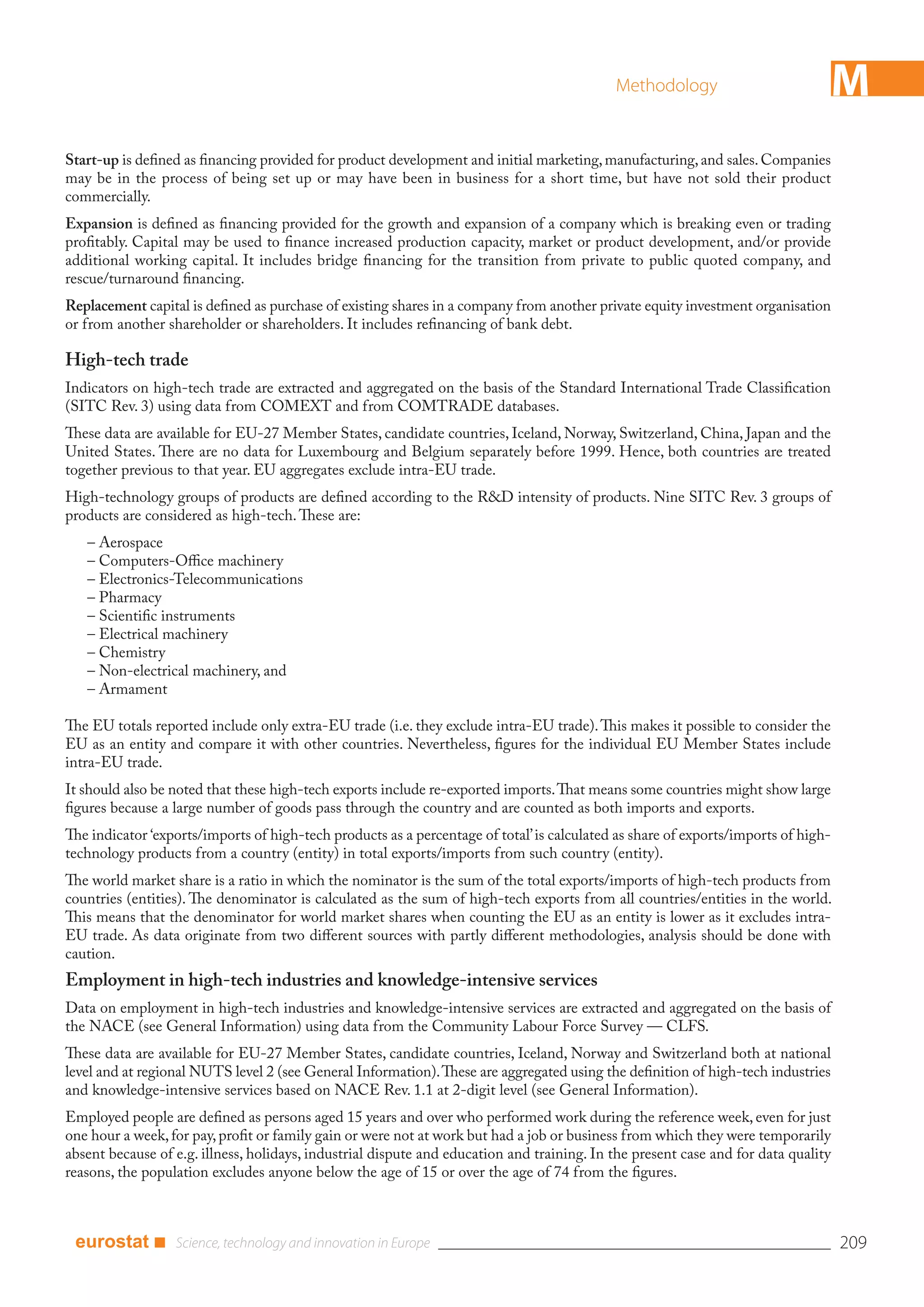 Methodology                             M
Start-up is deﬁned as ﬁnancing provided for product development and initial marketing, manufacturing, and sales. Companies
may be in the process of being set up or may have been in business for a short time, but have not sold their product
commercially.
Expansion is deﬁned as ﬁnancing provided for the growth and expansion of a company which is breaking even or trading
proﬁtably. Capital may be used to ﬁnance increased production capacity, market or product development, and/or provide
additional working capital. It includes bridge ﬁnancing for the transition from private to public quoted company, and
rescue/turnaround ﬁnancing.
Replacement capital is deﬁned as purchase of existing shares in a company from another private equity investment organisation
or from another shareholder or shareholders. It includes reﬁnancing of bank debt.

High-tech trade
Indicators on high-tech trade are extracted and aggregated on the basis of the Standard International Trade Classiﬁcation
(SITC Rev. 3) using data from COMEXT and from COMTRADE databases.
These data are available for EU-27 Member States, candidate countries, Iceland, Norway, Switzerland, China, Japan and the
United States. There are no data for Luxembourg and Belgium separately before 1999. Hence, both countries are treated
together previous to that year. EU aggregates exclude intra-EU trade.
High-technology groups of products are deﬁned according to the R&D intensity of products. Nine SITC Rev. 3 groups of
products are considered as high-tech. These are:
   – Aerospace
   – Computers-Oﬃce machinery
   – Electronics-Telecommunications
   – Pharmacy
   – Scientiﬁc instruments
   – Electrical machinery
   – Chemistry
   – Non-electrical machinery, and
   – Armament

The EU totals reported include only extra-EU trade (i.e. they exclude intra-EU trade). This makes it possible to consider the
EU as an entity and compare it with other countries. Nevertheless, ﬁgures for the individual EU Member States include
intra-EU trade.
It should also be noted that these high-tech exports include re-exported imports. That means some countries might show large
ﬁgures because a large number of goods pass through the country and are counted as both imports and exports.
The indicator ‘exports/imports of high-tech products as a percentage of total’ is calculated as share of exports/imports of high-
technology products from a country (entity) in total exports/imports from such country (entity).
The world market share is a ratio in which the nominator is the sum of the total exports/imports of high-tech products from
countries (entities). The denominator is calculated as the sum of high-tech exports from all countries/entities in the world.
This means that the denominator for world market shares when counting the EU as an entity is lower as it excludes intra-
EU trade. As data originate from two diﬀerent sources with partly diﬀerent methodologies, analysis should be done with
caution.
Employment in high-tech industries and knowledge-intensive services
Data on employment in high-tech industries and knowledge-intensive services are extracted and aggregated on the basis of
the NACE (see General Information) using data from the Community Labour Force Survey — CLFS.
These data are available for EU-27 Member States, candidate countries, Iceland, Norway and Switzerland both at national
level and at regional NUTS level 2 (see General Information). These are aggregated using the deﬁnition of high-tech industries
and knowledge-intensive services based on NACE Rev. 1.1 at 2-digit level (see General Information).
Employed people are deﬁned as persons aged 15 years and over who performed work during the reference week, even for just
one hour a week, for pay, proﬁt or family gain or were not at work but had a job or business from which they were temporarily
absent because of e.g. illness, holidays, industrial dispute and education and training. In the present case and for data quality
reasons, the population excludes anyone below the age of 15 or over the age of 74 from the ﬁgures.



 eurostat ■                                                                                                                         209
 