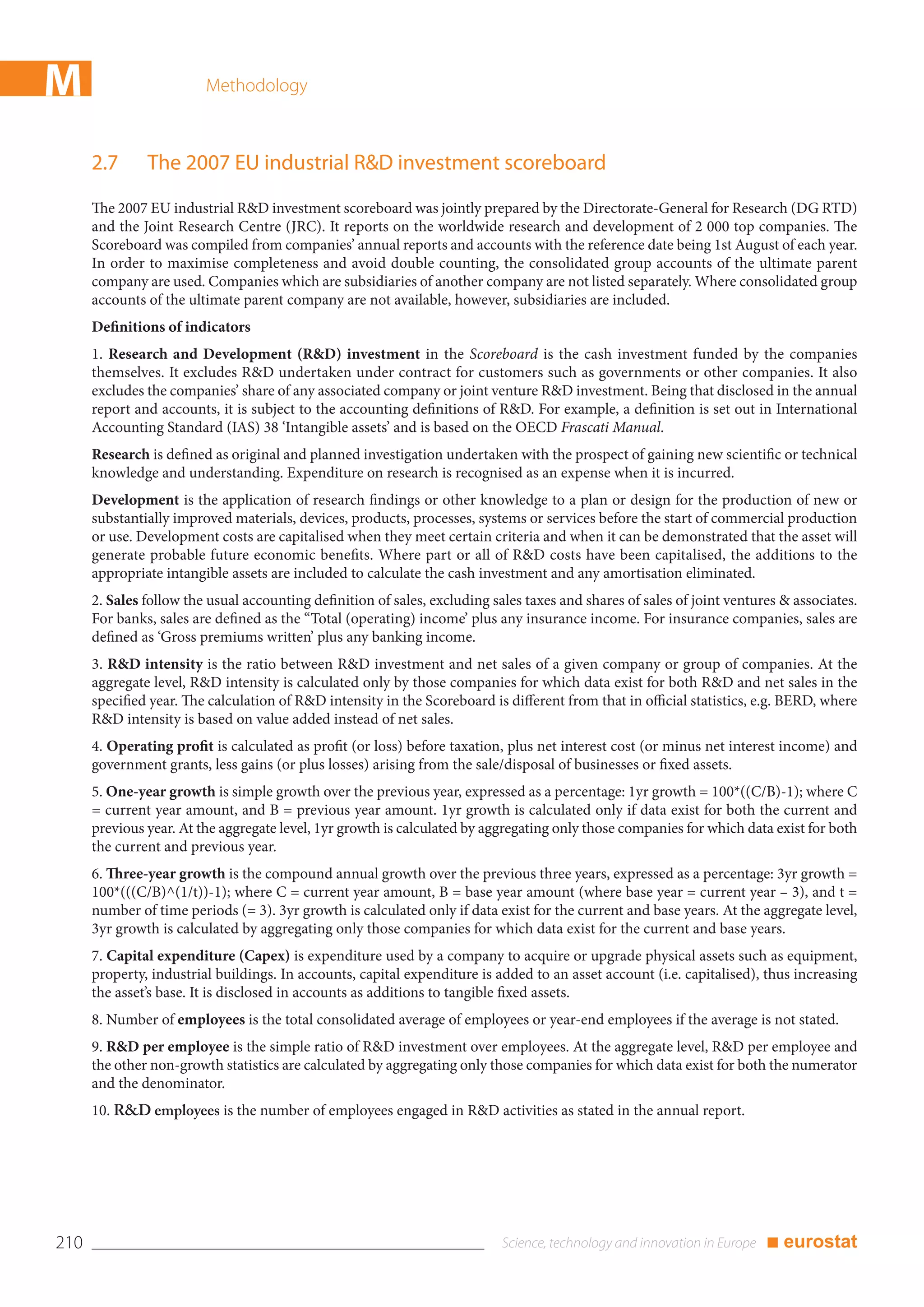 M                        Methodology



      2.7      The 2007 EU industrial R&D investment scoreboard
      The 2007 EU industrial R&D investment scoreboard was jointly prepared by the Directorate-General for Research (DG RTD)
      and the Joint Research Centre (JRC). It reports on the worldwide research and development of 2 000 top companies. The
      Scoreboard was compiled from companies’ annual reports and accounts with the reference date being 1st August of each year.
      In order to maximise completeness and avoid double counting, the consolidated group accounts of the ultimate parent
      company are used. Companies which are subsidiaries of another company are not listed separately. Where consolidated group
      accounts of the ultimate parent company are not available, however, subsidiaries are included.
      Definitions of indicators
      1. Research and Development (R&D) investment in the Scoreboard is the cash investment funded by the companies
      themselves. It excludes R&D undertaken under contract for customers such as governments or other companies. It also
      excludes the companies’ share of any associated company or joint venture R&D investment. Being that disclosed in the annual
      report and accounts, it is subject to the accounting definitions of R&D. For example, a definition is set out in International
      Accounting Standard (IAS) 38 ‘Intangible assets’ and is based on the OECD Frascati Manual.
      Research is defined as original and planned investigation undertaken with the prospect of gaining new scientific or technical
      knowledge and understanding. Expenditure on research is recognised as an expense when it is incurred.
      Development is the application of research findings or other knowledge to a plan or design for the production of new or
      substantially improved materials, devices, products, processes, systems or services before the start of commercial production
      or use. Development costs are capitalised when they meet certain criteria and when it can be demonstrated that the asset will
      generate probable future economic benefits. Where part or all of R&D costs have been capitalised, the additions to the
      appropriate intangible assets are included to calculate the cash investment and any amortisation eliminated.
      2. Sales follow the usual accounting definition of sales, excluding sales taxes and shares of sales of joint ventures & associates.
      For banks, sales are defined as the “Total (operating) income’ plus any insurance income. For insurance companies, sales are
      defined as ‘Gross premiums written’ plus any banking income.
      3. R&D intensity is the ratio between R&D investment and net sales of a given company or group of companies. At the
      aggregate level, R&D intensity is calculated only by those companies for which data exist for both R&D and net sales in the
      specified year. The calculation of R&D intensity in the Scoreboard is different from that in official statistics, e.g. BERD, where
      R&D intensity is based on value added instead of net sales.
      4. Operating profit is calculated as profit (or loss) before taxation, plus net interest cost (or minus net interest income) and
      government grants, less gains (or plus losses) arising from the sale/disposal of businesses or fixed assets.
      5. One-year growth is simple growth over the previous year, expressed as a percentage: 1yr growth = 100*((C/B)-1); where C
      = current year amount, and B = previous year amount. 1yr growth is calculated only if data exist for both the current and
      previous year. At the aggregate level, 1yr growth is calculated by aggregating only those companies for which data exist for both
      the current and previous year.
      6. Three-year growth is the compound annual growth over the previous three years, expressed as a percentage: 3yr growth =
      100*(((C/B)^(1/t))-1); where C = current year amount, B = base year amount (where base year = current year – 3), and t =
      number of time periods (= 3). 3yr growth is calculated only if data exist for the current and base years. At the aggregate level,
      3yr growth is calculated by aggregating only those companies for which data exist for the current and base years.
      7. Capital expenditure (Capex) is expenditure used by a company to acquire or upgrade physical assets such as equipment,
      property, industrial buildings. In accounts, capital expenditure is added to an asset account (i.e. capitalised), thus increasing
      the asset’s base. It is disclosed in accounts as additions to tangible fixed assets.
      8. Number of employees is the total consolidated average of employees or year-end employees if the average is not stated.
      9. R&D per employee is the simple ratio of R&D investment over employees. At the aggregate level, R&D per employee and
      the other non-growth statistics are calculated by aggregating only those companies for which data exist for both the numerator
      and the denominator.
      10. R&D employees is the number of employees engaged in R&D activities as stated in the annual report.




210                                                                                                                      ■ eurostat
 