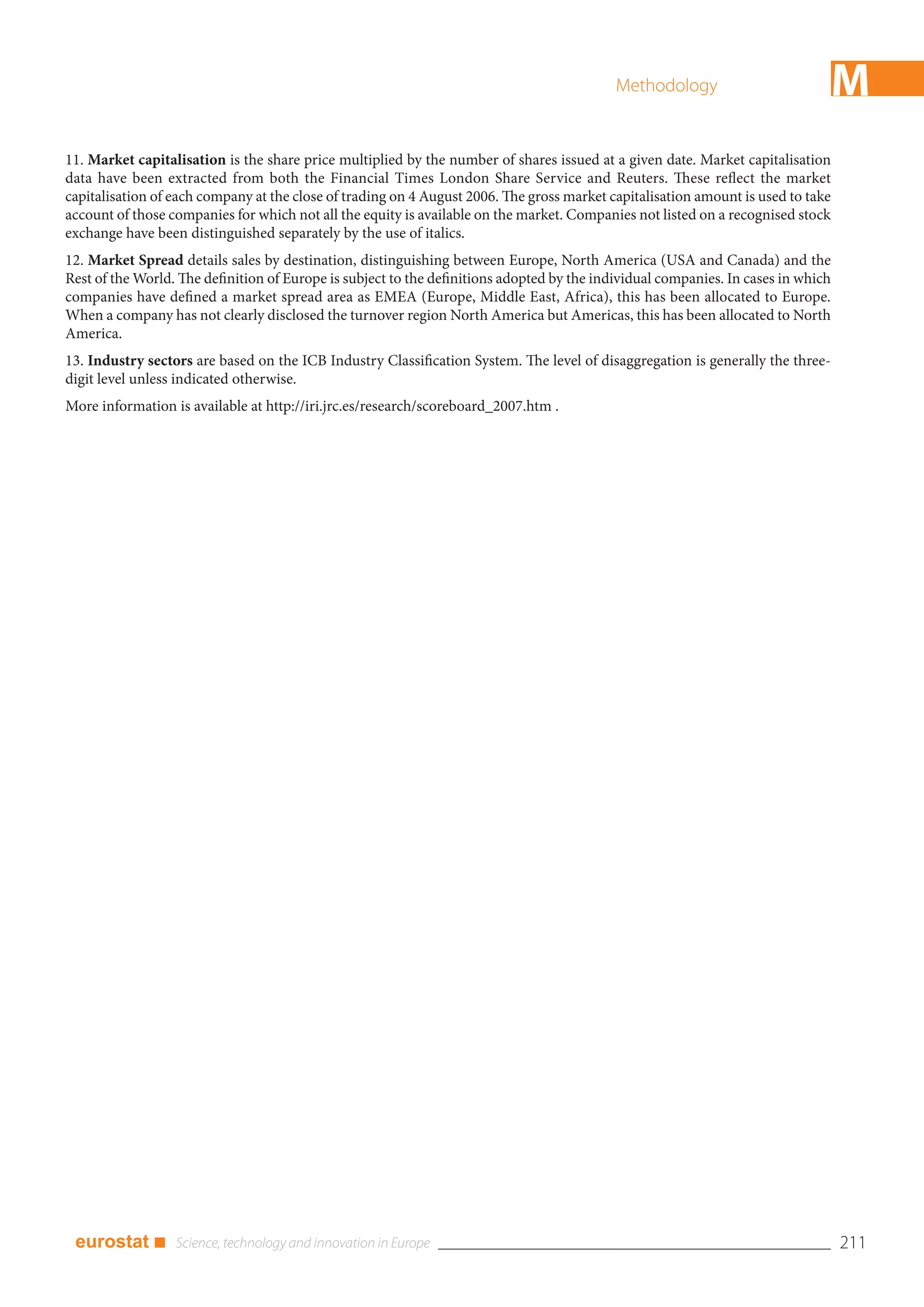 Methodology                         M
11. Market capitalisation is the share price multiplied by the number of shares issued at a given date. Market capitalisation
data have been extracted from both the Financial Times London Share Service and Reuters. These reflect the market
capitalisation of each company at the close of trading on 4 August 2006. The gross market capitalisation amount is used to take
account of those companies for which not all the equity is available on the market. Companies not listed on a recognised stock
exchange have been distinguished separately by the use of italics.
12. Market Spread details sales by destination, distinguishing between Europe, North America (USA and Canada) and the
Rest of the World. The definition of Europe is subject to the definitions adopted by the individual companies. In cases in which
companies have defined a market spread area as EMEA (Europe, Middle East, Africa), this has been allocated to Europe.
When a company has not clearly disclosed the turnover region North America but Americas, this has been allocated to North
America.
13. Industry sectors are based on the ICB Industry Classification System. The level of disaggregation is generally the three-
digit level unless indicated otherwise.
More information is available at http://iri.jrc.es/research/scoreboard_2007.htm .




 eurostat ■                                                                                                                        211
 