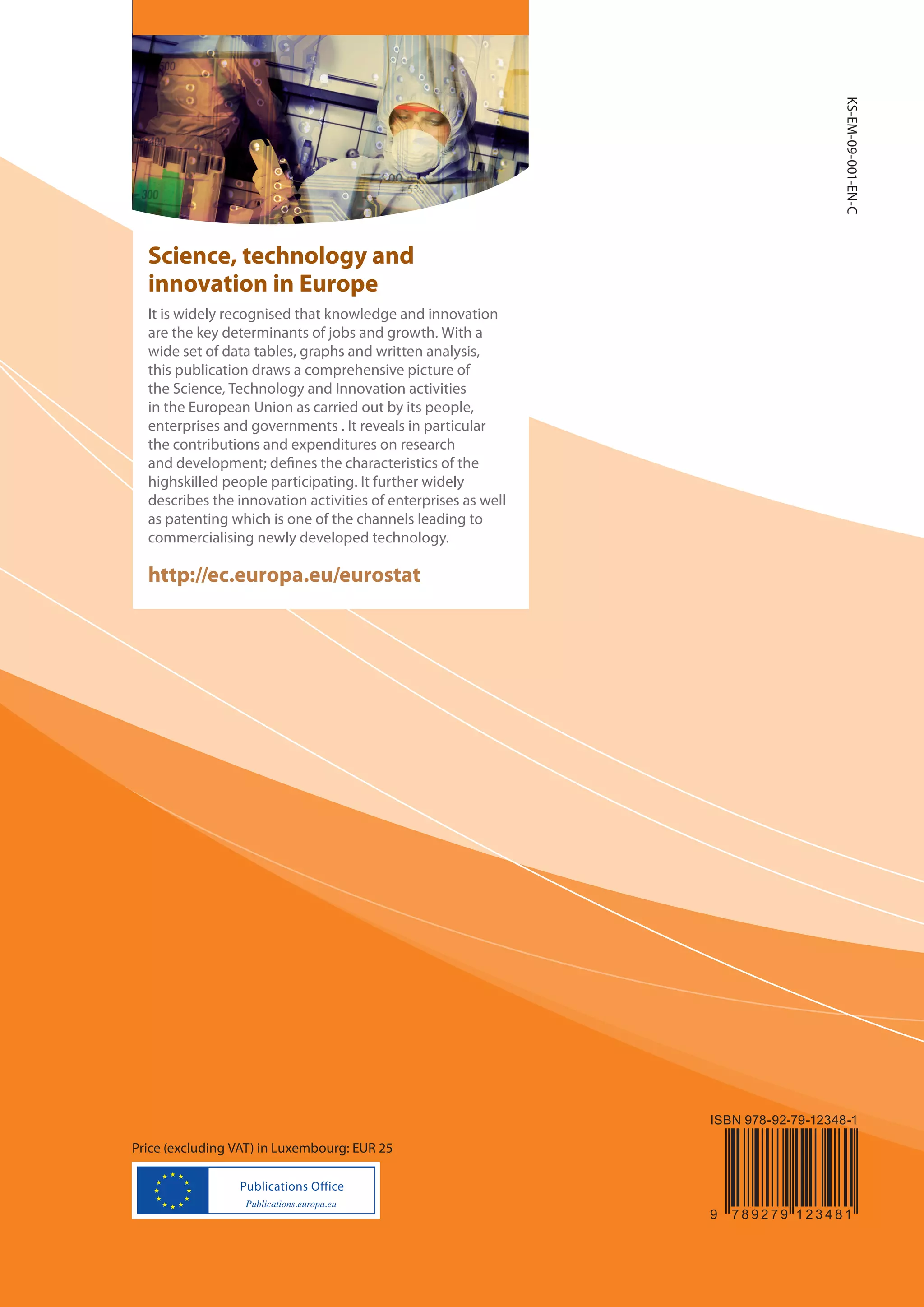 KS-EM-09-001-EN-C
  Science, technology and
  innovation in Europe
  It is widely recognised that knowledge and innovation
  are the key determinants of jobs and growth. With a
  wide set of data tables, graphs and written analysis,
  this publication draws a comprehensive picture of
  the Science, Technology and Innovation activities
  in the European Union as carried out by its people,
  enterprises and governments . It reveals in particular
  the contributions and expenditures on research
  and development; de nes the characteristics of the
  highskilled people participating. It further widely
  describes the innovation activities of enterprises as well
  as patenting which is one of the channels leading to
  commercialising newly developed technology.

  http://ec.europa.eu/eurostat




                                                               ISBN 978-92-79-12348-1

Price (excluding VAT) in Luxembourg: EUR 25



                                                               9   789279 123481
 