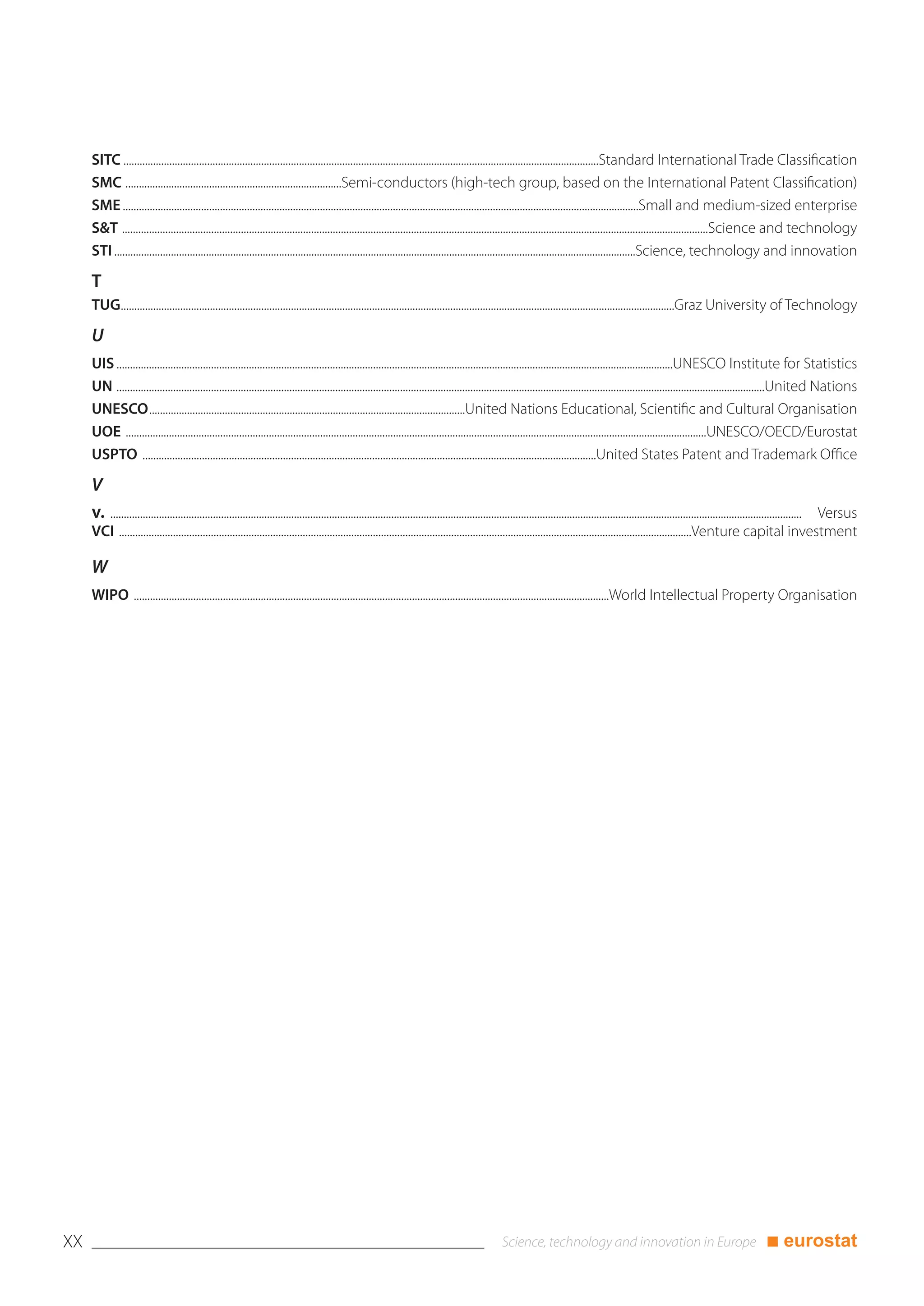 SITC ................................................................................................................................................................................Standard International Trade Classification
     SMC ................................................................................Semi-conductors (high-tech group, based on the International Patent Classification)
     SME ...............................................................................................................................................................................................Small and medium-sized enterprise
     S&T .........................................................................................................................................................................................................................Science and technology
     STI .................................................................................................................................................................................................Science, technology and innovation

     T
     TUG.............................................................................................................................................................................................................Graz University of Technology

     U
     UIS ..............................................................................................................................................................................................................UNESCO Institute for Statistics
     UN ................................................................................................................................................................................................................................................United Nations
     UNESCO.....................................................................................................................United Nations Educational, Scientific and Cultural Organisation
     UOE .......................................................................................................................................................................................................................UNESCO/OECD/Eurostat
     USPTO ........................................................................................................................................................................United States Patent and Trademark Office

     V
     v. ......
        ................................................................................................................................................................................................................................................................ Versus
     VCI ....................................................................................................................................................................................................................Venture capital investment

     W
     WIPO ................................................................................................................................................................................World Intellectual Property Organisation




XX                                                                                                                                                                                                                                             ■ eurostat
 