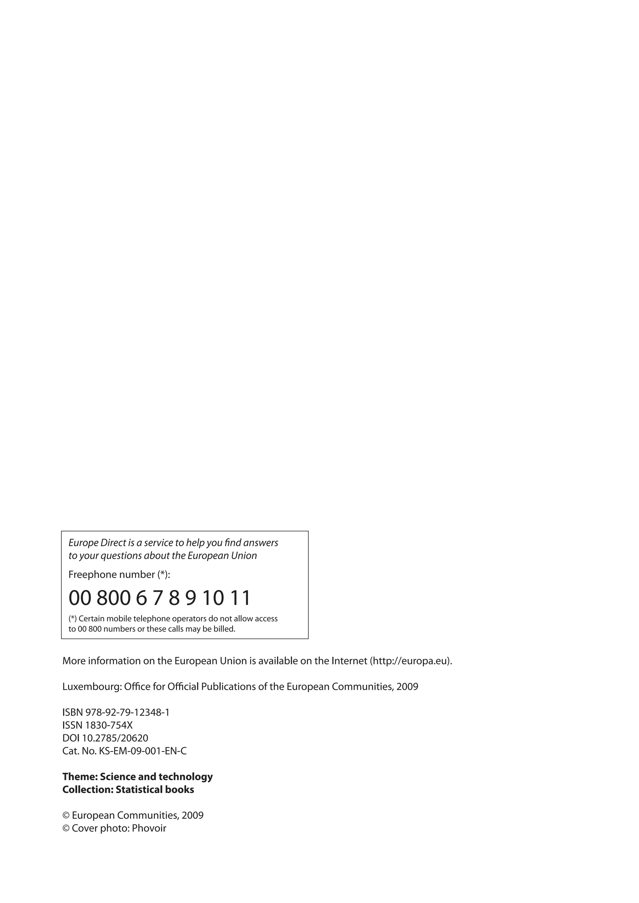 Europe Direct is a service to help you ﬁnd answers
 to your questions about the European Union
 Freephone number (*):

 00 800 6 7 8 9 10 11
 (*) Certain mobile telephone operators do not allow access
 to 00 800 numbers or these calls may be billed.


More information on the European Union is available on the Internet (http://europa.eu).

Luxembourg: Oﬃce for Oﬃcial Publications of the European Communities, 2009

ISBN 978-92-79-12348-1
ISSN 1830-754X
DOI 10.2785/20620
Cat. No. KS-EM-09-001-EN-C

Theme: Science and technology
Collection: Statistical books

© European Communities, 2009
© Cover photo: Phovoir
 