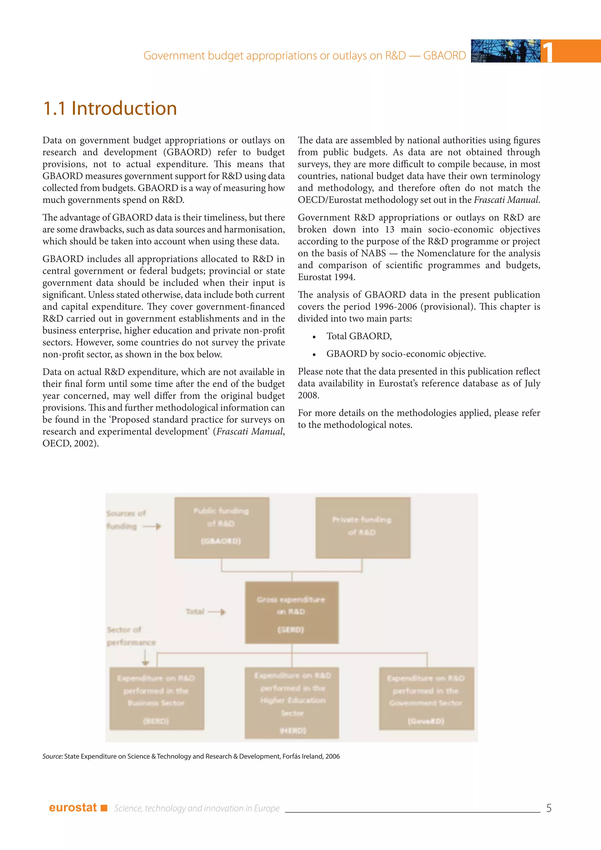 Government budget appropriations or outlays on R&D — GBAORD                                                      1
1.1 Introduction
Data on government budget appropriations or outlays on                              The data are assembled by national authorities using figures
research and development (GBAORD) refer to budget                                   from public budgets. As data are not obtained through
provisions, not to actual expenditure. This means that                              surveys, they are more difficult to compile because, in most
GBAORD measures government support for R&D using data                               countries, national budget data have their own terminology
collected from budgets. GBAORD is a way of measuring how                            and methodology, and therefore often do not match the
much governments spend on R&D.                                                      OECD/Eurostat methodology set out in the Frascati Manual.
The advantage of GBAORD data is their timeliness, but there                         Government R&D appropriations or outlays on R&D are
are some drawbacks, such as data sources and harmonisation,                         broken down into 13 main socio-economic objectives
which should be taken into account when using these data.                           according to the purpose of the R&D programme or project
                                                                                    on the basis of NABS — the Nomenclature for the analysis
GBAORD includes all appropriations allocated to R&D in
                                                                                    and comparison of scientific programmes and budgets,
central government or federal budgets; provincial or state
                                                                                    Eurostat 1994.
government data should be included when their input is
significant. Unless stated otherwise, data include both current                     The analysis of GBAORD data in the present publication
and capital expenditure. They cover government-financed                             covers the period 1996-2006 (provisional). This chapter is
R&D carried out in government establishments and in the                             divided into two main parts:
business enterprise, higher education and private non-profit
                                                                                        •    Total GBAORD,
sectors. However, some countries do not survey the private
non-profit sector, as shown in the box below.                                           •    GBAORD by socio-economic objective.
Data on actual R&D expenditure, which are not available in                          Please note that the data presented in this publication reflect
their final form until some time after the end of the budget                        data availability in Eurostat’s reference database as of July
year concerned, may well differ from the original budget                            2008.
provisions. This and further methodological information can
                                                                                    For more details on the methodologies applied, please refer
be found in the ‘Proposed standard practice for surveys on
                                                                                    to the methodological notes.
research and experimental development’ (Frascati Manual,
OECD, 2002).




Source: State Expenditure on Science & Technology and Research & Development, Forfás Ireland, 2006




  eurostat ■                                                                                                                                          5
 