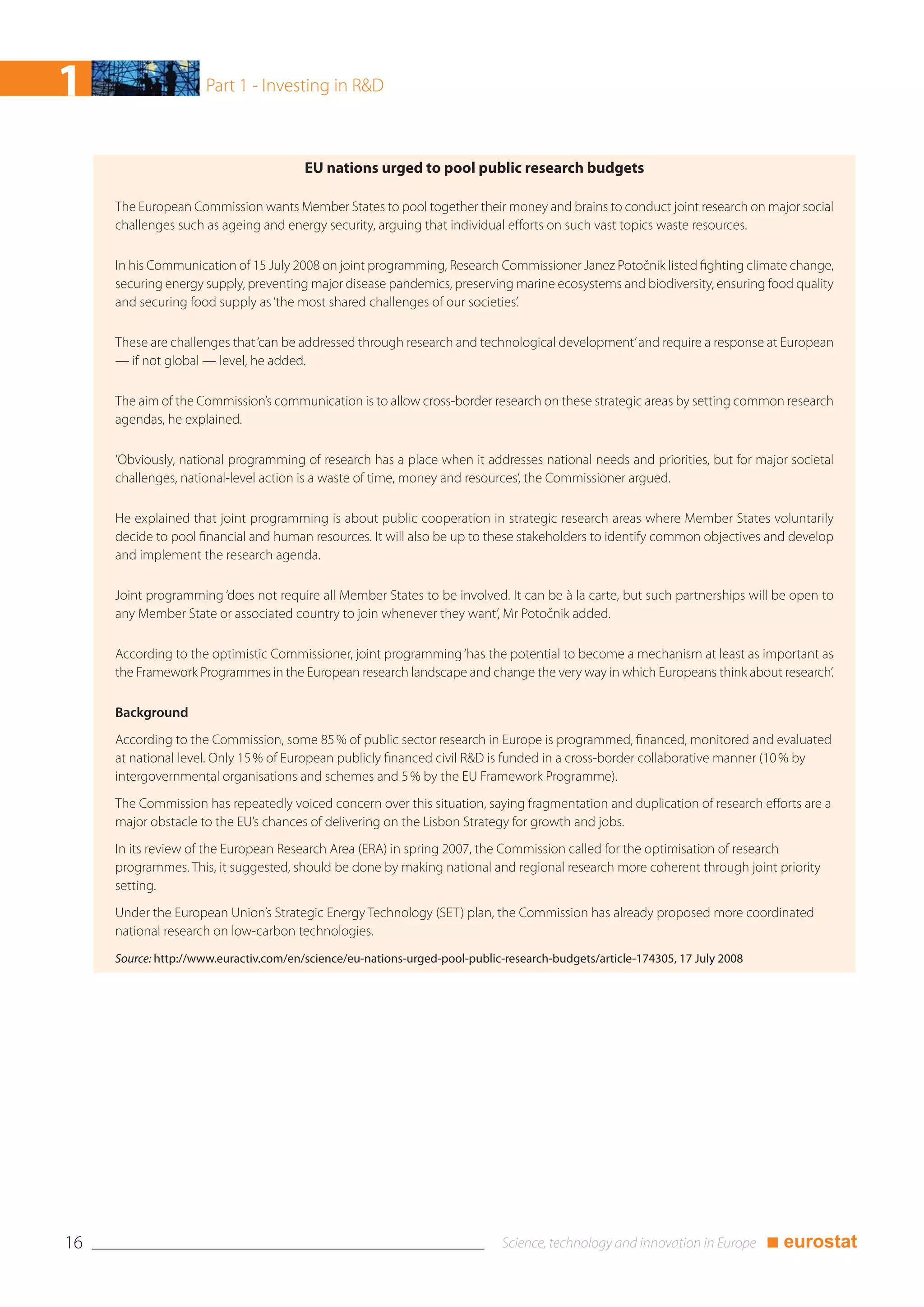 1                    Part 1 - Investing in R&D



                                        EU nations urged to pool public research budgets

     The European Commission wants Member States to pool together their money and brains to conduct joint research on major social
     challenges such as ageing and energy security, arguing that individual efforts on such vast topics waste resources.

     In his Communication of 15 July 2008 on joint programming, Research Commissioner Janez Potočnik listed fighting climate change,
     securing energy supply, preventing major disease pandemics, preserving marine ecosystems and biodiversity, ensuring food quality
     and securing food supply as ‘the most shared challenges of our societies’.

     These are challenges that ‘can be addressed through research and technological development’ and require a response at European
     — if not global — level, he added.

     The aim of the Commission’s communication is to allow cross-border research on these strategic areas by setting common research
     agendas, he explained.

     ‘Obviously, national programming of research has a place when it addresses national needs and priorities, but for major societal
     challenges, national-level action is a waste of time, money and resources’, the Commissioner argued.

     He explained that joint programming is about public cooperation in strategic research areas where Member States voluntarily
     decide to pool financial and human resources. It will also be up to these stakeholders to identify common objectives and develop
     and implement the research agenda.

     Joint programming ‘does not require all Member States to be involved. It can be à la carte, but such partnerships will be open to
     any Member State or associated country to join whenever they want’, Mr Potočnik added.

     According to the optimistic Commissioner, joint programming ‘has the potential to become a mechanism at least as important as
     the Framework Programmes in the European research landscape and change the very way in which Europeans think about research’.

     Background
     According to the Commission, some 85 % of public sector research in Europe is programmed, financed, monitored and evaluated
     at national level. Only 15 % of European publicly financed civil R&D is funded in a cross-border collaborative manner (10 % by
     intergovernmental organisations and schemes and 5 % by the EU Framework Programme).
     The Commission has repeatedly voiced concern over this situation, saying fragmentation and duplication of research efforts are a
     major obstacle to the EU’s chances of delivering on the Lisbon Strategy for growth and jobs.
     In its review of the European Research Area (ERA) in spring 2007, the Commission called for the optimisation of research
     programmes. This, it suggested, should be done by making national and regional research more coherent through joint priority
     setting.
     Under the European Union’s Strategic Energy Technology (SET) plan, the Commission has already proposed more coordinated
     national research on low-carbon technologies.
     Source: http://www.euractiv.com/en/science/eu-nations-urged-pool-public-research-budgets/article-174305, 17 July 2008




16                                                                                                                           ■ eurostat
 