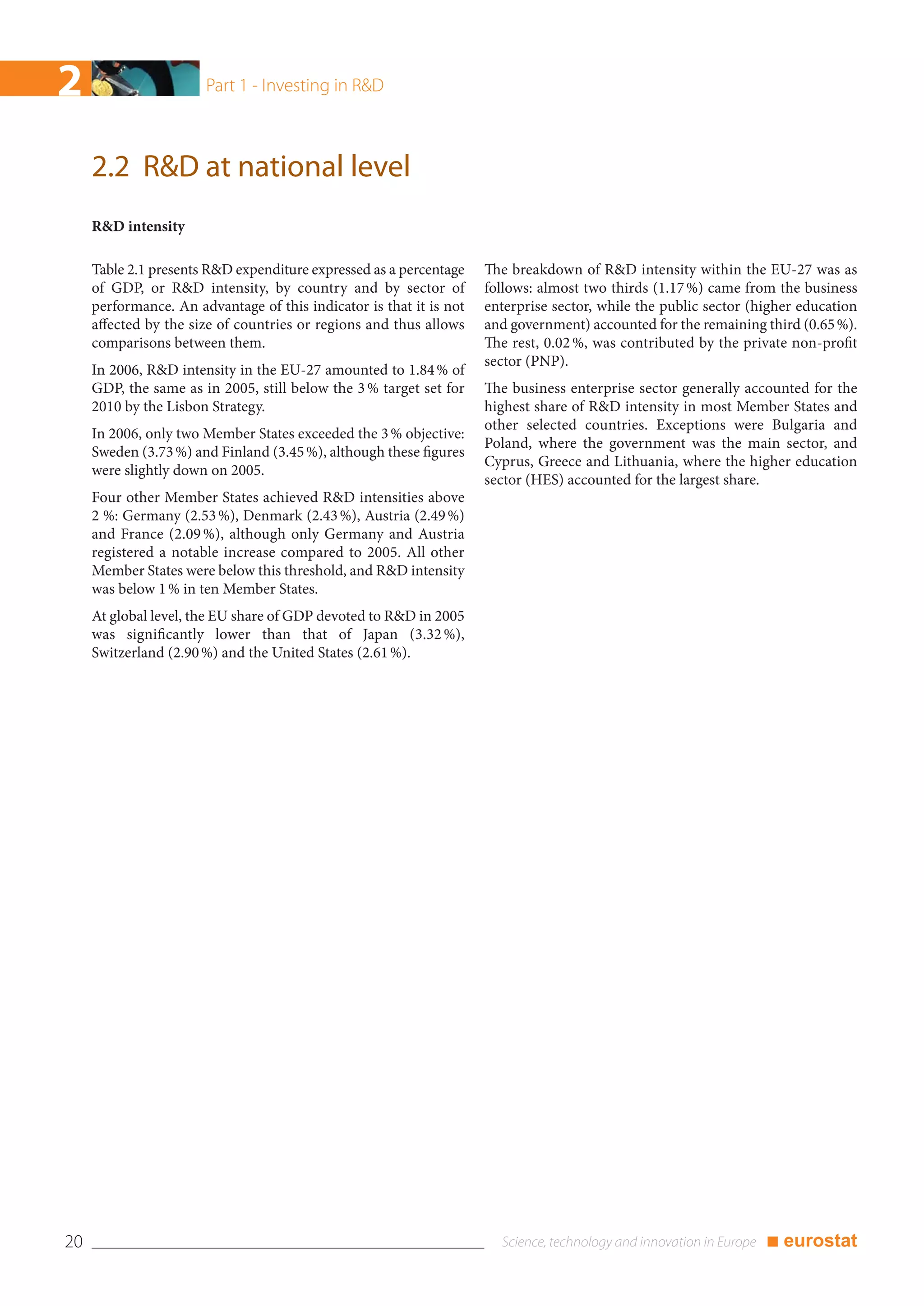 2                      Part 1 - Investing in R&D



     2.2 R&D at national level
     R&D intensity

     Table 2.1 presents R&D expenditure expressed as a percentage    The breakdown of R&D intensity within the EU-27 was as
     of GDP, or R&D intensity, by country and by sector of           follows: almost two thirds (1.17 %) came from the business
     performance. An advantage of this indicator is that it is not   enterprise sector, while the public sector (higher education
     affected by the size of countries or regions and thus allows    and government) accounted for the remaining third (0.65 %).
     comparisons between them.                                       The rest, 0.02 %, was contributed by the private non-profit
                                                                     sector (PNP).
     In 2006, R&D intensity in the EU-27 amounted to 1.84 % of
     GDP, the same as in 2005, still below the 3 % target set for    The business enterprise sector generally accounted for the
     2010 by the Lisbon Strategy.                                    highest share of R&D intensity in most Member States and
                                                                     other selected countries. Exceptions were Bulgaria and
     In 2006, only two Member States exceeded the 3 % objective:
                                                                     Poland, where the government was the main sector, and
     Sweden (3.73 %) and Finland (3.45 %), although these figures
                                                                     Cyprus, Greece and Lithuania, where the higher education
     were slightly down on 2005.
                                                                     sector (HES) accounted for the largest share.
     Four other Member States achieved R&D intensities above
     2 %: Germany (2.53 %), Denmark (2.43 %), Austria (2.49 %)
     and France (2.09 %), although only Germany and Austria
     registered a notable increase compared to 2005. All other
     Member States were below this threshold, and R&D intensity
     was below 1 % in ten Member States.
     At global level, the EU share of GDP devoted to R&D in 2005
     was significantly lower than that of Japan (3.32 %),
     Switzerland (2.90 %) and the United States (2.61 %).




20                                                                                                                ■ eurostat
 