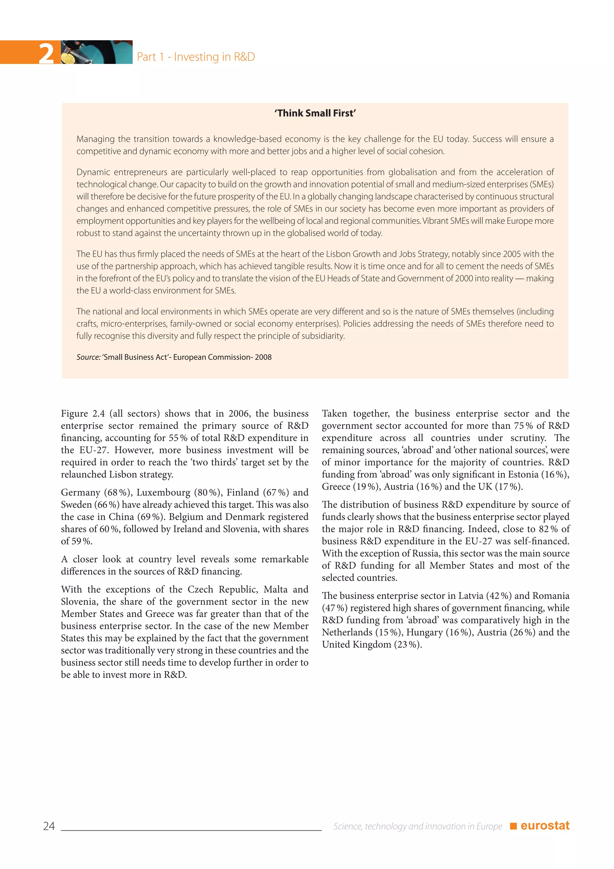 2                        Part 1 - Investing in R&D



                                                                  ‘Think Small First’

        Managing the transition towards a knowledge-based economy is the key challenge for the EU today. Success will ensure a
        competitive and dynamic economy with more and better jobs and a higher level of social cohesion.

        Dynamic entrepreneurs are particularly well-placed to reap opportunities from globalisation and from the acceleration of
        technological change. Our capacity to build on the growth and innovation potential of small and medium-sized enterprises (SMEs)
        will therefore be decisive for the future prosperity of the EU. In a globally changing landscape characterised by continuous structural
        changes and enhanced competitive pressures, the role of SMEs in our society has become even more important as providers of
        employment opportunities and key players for the wellbeing of local and regional communities. Vibrant SMEs will make Europe more
        robust to stand against the uncertainty thrown up in the globalised world of today.

        The EU has thus firmly placed the needs of SMEs at the heart of the Lisbon Growth and Jobs Strategy, notably since 2005 with the
        use of the partnership approach, which has achieved tangible results. Now it is time once and for all to cement the needs of SMEs
        in the forefront of the EU’s policy and to translate the vision of the EU Heads of State and Government of 2000 into reality — making
        the EU a world-class environment for SMEs.

        The national and local environments in which SMEs operate are very different and so is the nature of SMEs themselves (including
        crafts, micro-enterprises, family-owned or social economy enterprises). Policies addressing the needs of SMEs therefore need to
        fully recognise this diversity and fully respect the principle of subsidiarity.

        Source: ‘Small Business Act’- European Commission- 2008




     Figure 2.4 (all sectors) shows that in 2006, the business               Taken together, the business enterprise sector and the
     enterprise sector remained the primary source of R&D                    government sector accounted for more than 75 % of R&D
     financing, accounting for 55 % of total R&D expenditure in              expenditure across all countries under scrutiny. The
     the EU-27. However, more business investment will be                    remaining sources, ‘abroad’ and ‘other national sources’, were
     required in order to reach the ‘two thirds’ target set by the           of minor importance for the majority of countries. R&D
     relaunched Lisbon strategy.                                             funding from ‘abroad’ was only significant in Estonia (16 %),
                                                                             Greece (19 %), Austria (16 %) and the UK (17 %).
     Germany (68 %), Luxembourg (80 %), Finland (67 %) and
     Sweden (66 %) have already achieved this target. This was also          The distribution of business R&D expenditure by source of
     the case in China (69 %). Belgium and Denmark registered                funds clearly shows that the business enterprise sector played
     shares of 60 %, followed by Ireland and Slovenia, with shares           the major role in R&D financing. Indeed, close to 82 % of
     of 59 %.                                                                business R&D expenditure in the EU-27 was self-financed.
                                                                             With the exception of Russia, this sector was the main source
     A closer look at country level reveals some remarkable
                                                                             of R&D funding for all Member States and most of the
     differences in the sources of R&D financing.
                                                                             selected countries.
     With the exceptions of the Czech Republic, Malta and
                                                                             The business enterprise sector in Latvia (42 %) and Romania
     Slovenia, the share of the government sector in the new
                                                                             (47 %) registered high shares of government financing, while
     Member States and Greece was far greater than that of the
                                                                             R&D funding from ‘abroad’ was comparatively high in the
     business enterprise sector. In the case of the new Member
                                                                             Netherlands (15 %), Hungary (16 %), Austria (26 %) and the
     States this may be explained by the fact that the government
                                                                             United Kingdom (23 %).
     sector was traditionally very strong in these countries and the
     business sector still needs time to develop further in order to
     be able to invest more in R&D.




24                                                                                                                                ■ eurostat
 