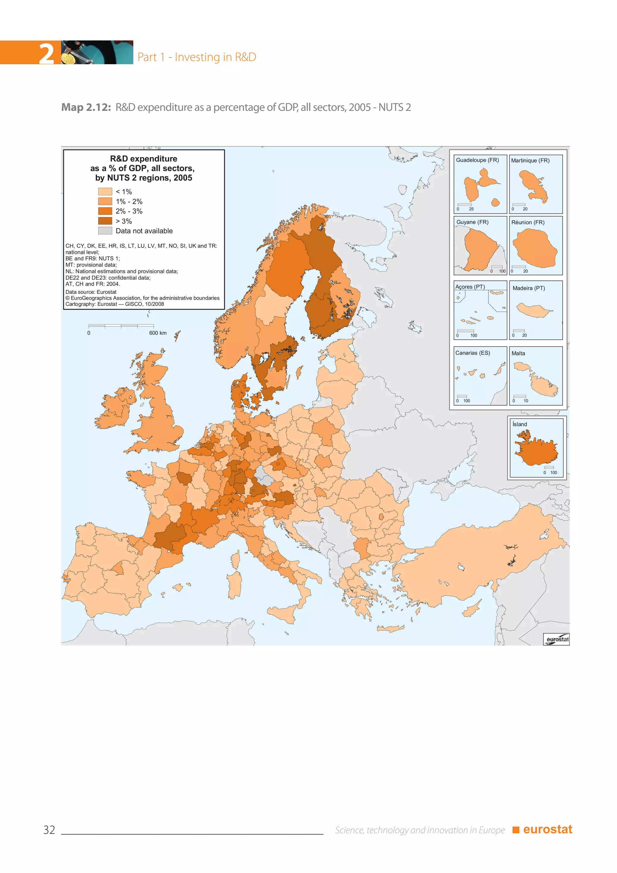 2                                 Part 1 - Investing in R&D



     Map 2.12: R&D expenditure as a percentage of GDP, all sectors, 2005 - NUTS 2



                       R&D expenditure                                              Guadeloupe (FR)           Martinique (FR)
                  as a % of GDP, all sectors,
                   by NUTS 2 regions, 2005
                         < 1%
                         1% - 2%
                                                                                    0     25                  0   20
                         2% - 3%
                         > 3%                                                       Guyane (FR)               Réunion (FR)
                         Data not available

     CH, CY, DK, EE, HR, IS, LT, LU, LV, MT, NO, SI, UK and TR:
     national level;
     BE and FR9: NUTS 1;
     MT: provisional data;
     NL: National estimations and provisional data;                                                 0   100   0   20
     DE22 and DE23: confidential data;
     AT, CH and FR: 2004.
                                                                                    Açores (PT)               Madeira (PT)
     Data source: Eurostat
     © EuroGeographics Association, for the administrative boundaries
     Cartography: Eurostat — GISCO, 10/2008




              0                        600 km                                       0         100             0   20



                                                                                    Canarias (ES)             Malta




                                                                                    0   100                   0   10




                                                                                                              Ísland




                                                                                                                          0     100




32                                                                                                            ■ eurostat
 