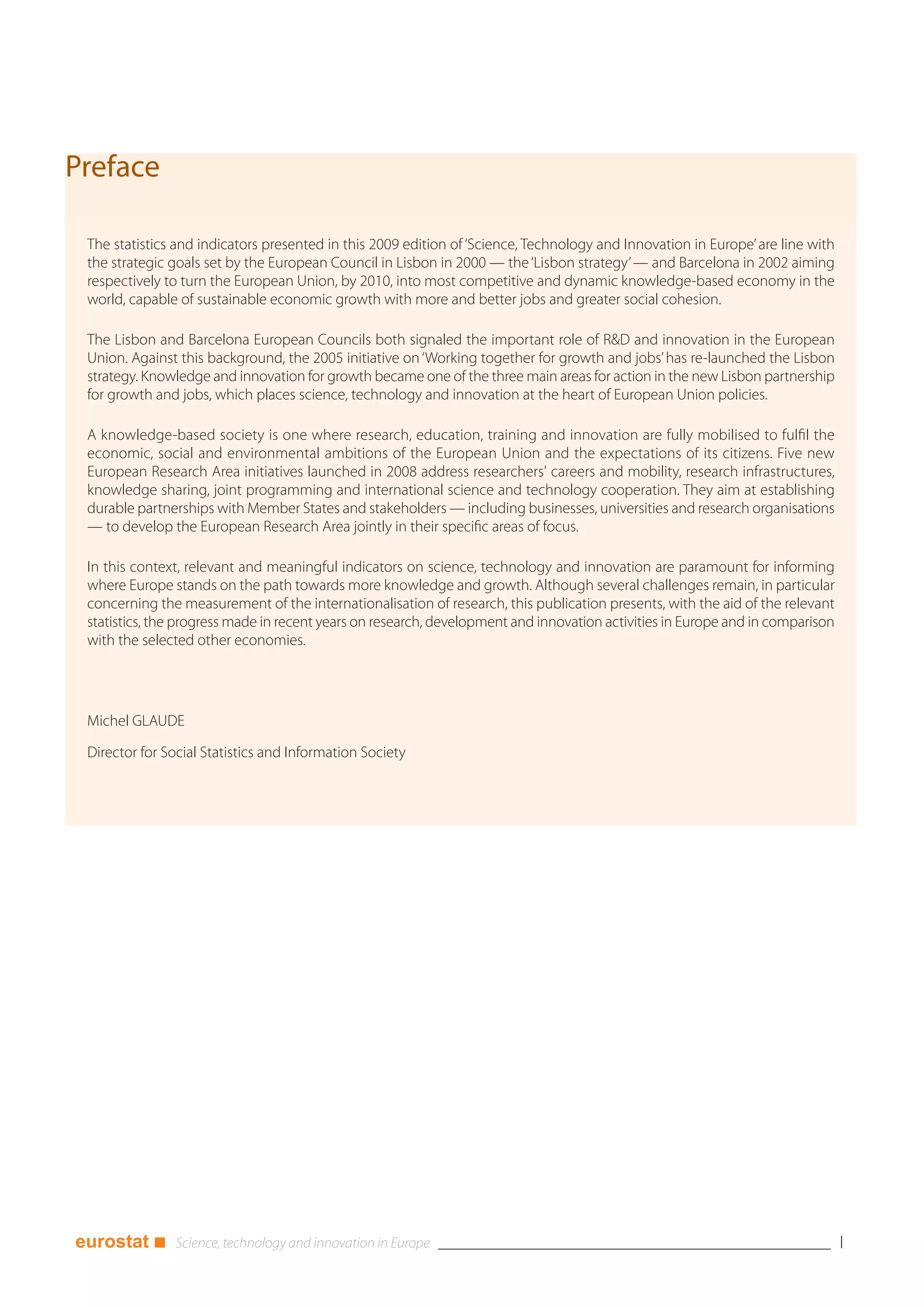 Preface

 The statistics and indicators presented in this 2009 edition of ‘Science, Technology and Innovation in Europe’ are line with
 the strategic goals set by the European Council in Lisbon in 2000 — the ‘Lisbon strategy’ — and Barcelona in 2002 aiming
 respectively to turn the European Union, by 2010, into most competitive and dynamic knowledge-based economy in the
 world, capable of sustainable economic growth with more and better jobs and greater social cohesion.

 The Lisbon and Barcelona European Councils both signaled the important role of R&D and innovation in the European
 Union. Against this background, the 2005 initiative on ‘Working together for growth and jobs’ has re-launched the Lisbon
 strategy. Knowledge and innovation for growth became one of the three main areas for action in the new Lisbon partnership
 for growth and jobs, which places science, technology and innovation at the heart of European Union policies.

 A knowledge-based society is one where research, education, training and innovation are fully mobilised to fulfil the
 economic, social and environmental ambitions of the European Union and the expectations of its citizens. Five new
 European Research Area initiatives launched in 2008 address researchers' careers and mobility, research infrastructures,
 knowledge sharing, joint programming and international science and technology cooperation. They aim at establishing
 durable partnerships with Member States and stakeholders — including businesses, universities and research organisations
 — to develop the European Research Area jointly in their specific areas of focus.

 In this context, relevant and meaningful indicators on science, technology and innovation are paramount for informing
 where Europe stands on the path towards more knowledge and growth. Although several challenges remain, in particular
 concerning the measurement of the internationalisation of research, this publication presents, with the aid of the relevant
 statistics, the progress made in recent years on research, development and innovation activities in Europe and in comparison
 with the selected other economies.




 Michel GLAUDE

 Director for Social Statistics and Information Society




eurostat ■                                                                                                                      I
 