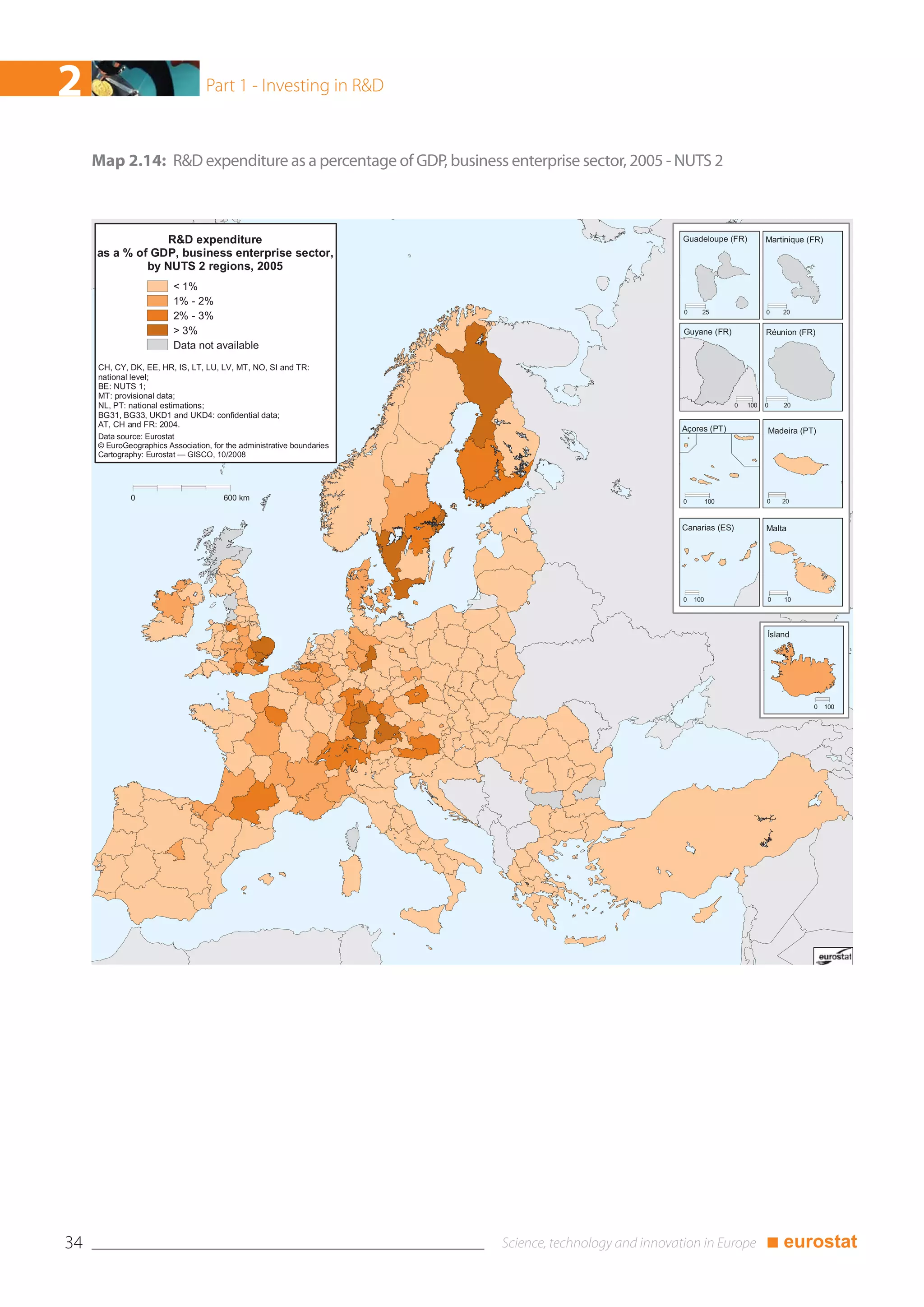 2                                 Part 1 - Investing in R&D



     Map 2.14: R&D expenditure as a percentage of GDP, business enterprise sector, 2005 - NUTS 2



                 R&D expenditure                                                          Guadeloupe (FR)           Martinique (FR)
     as a % of GDP, business enterprise sector,
              by NUTS 2 regions, 2005
                         < 1%
                         1% - 2%
                                                                                          0     25                  0   20
                         2% - 3%
                         > 3%                                                             Guyane (FR)               Réunion (FR)
                         Data not available

     CH, CY, DK, EE, HR, IS, LT, LU, LV, MT, NO, SI and TR:
     national level;
     BE: NUTS 1;
     MT: provisional data;
     NL, PT: national estimations;                                                                        0   100   0   20
     BG31, BG33, UKD1 and UKD4: confidential data;
     AT, CH and FR: 2004.
                                                                                          Açores (PT)               Madeira (PT)
     Data source: Eurostat
     © EuroGeographics Association, for the administrative boundaries
     Cartography: Eurostat — GISCO, 10/2008




              0                        600 km                                             0         100             0   20



                                                                                          Canarias (ES)             Malta




                                                                                          0   100                   0   10




                                                                                                                    Ísland




                                                                                                                                0     100




34                                                                                                                  ■ eurostat
 