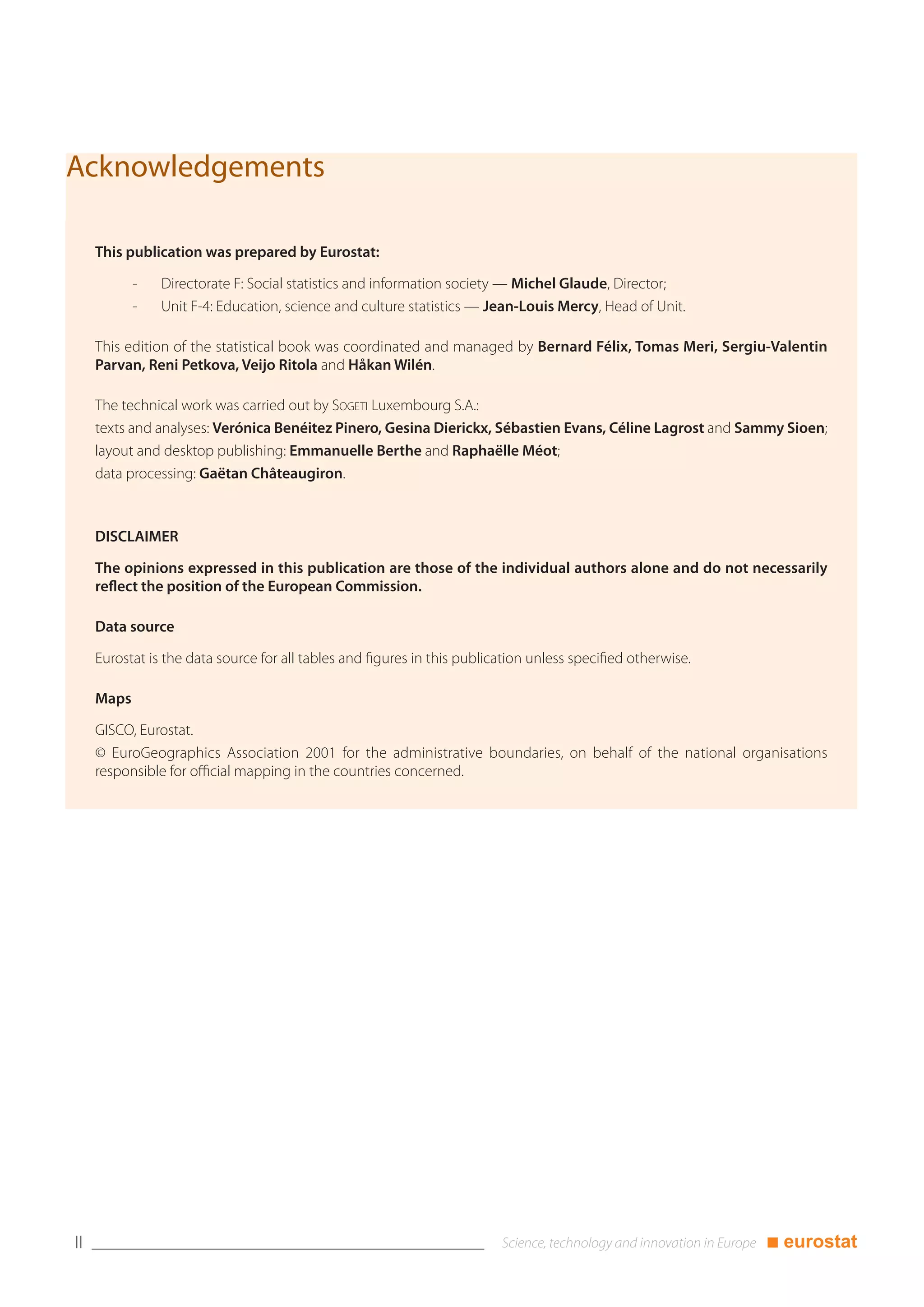 Acknowledgements

     This publication was prepared by Eurostat:

            -   Directorate F: Social statistics and information society — Michel Glaude, Director;
            -   Unit F-4: Education, science and culture statistics — Jean-Louis Mercy, Head of Unit.

     This edition of the statistical book was coordinated and managed by Bernard Félix, Tomas Meri, Sergiu-Valentin
     Parvan, Reni Petkova, Veijo Ritola and Håkan Wilén.

     The technical work was carried out by SOGETI Luxembourg S.A.:
     texts and analyses: Verónica Benéitez Pinero, Gesina Dierickx, Sébastien Evans, Céline Lagrost and Sammy Sioen;
     layout and desktop publishing: Emmanuelle Berthe and Raphaëlle Méot;
     data processing: Gaëtan Châteaugiron.



     DISCLAIMER

     The opinions expressed in this publication are those of the individual authors alone and do not necessarily
     reflect the position of the European Commission.

     Data source

     Eurostat is the data source for all tables and figures in this publication unless specified otherwise.

     Maps

     GISCO, Eurostat.
     © EuroGeographics Association 2001 for the administrative boundaries, on behalf of the national organisations
     responsible for official mapping in the countries concerned.




II                                                                                                            ■ eurostat
 