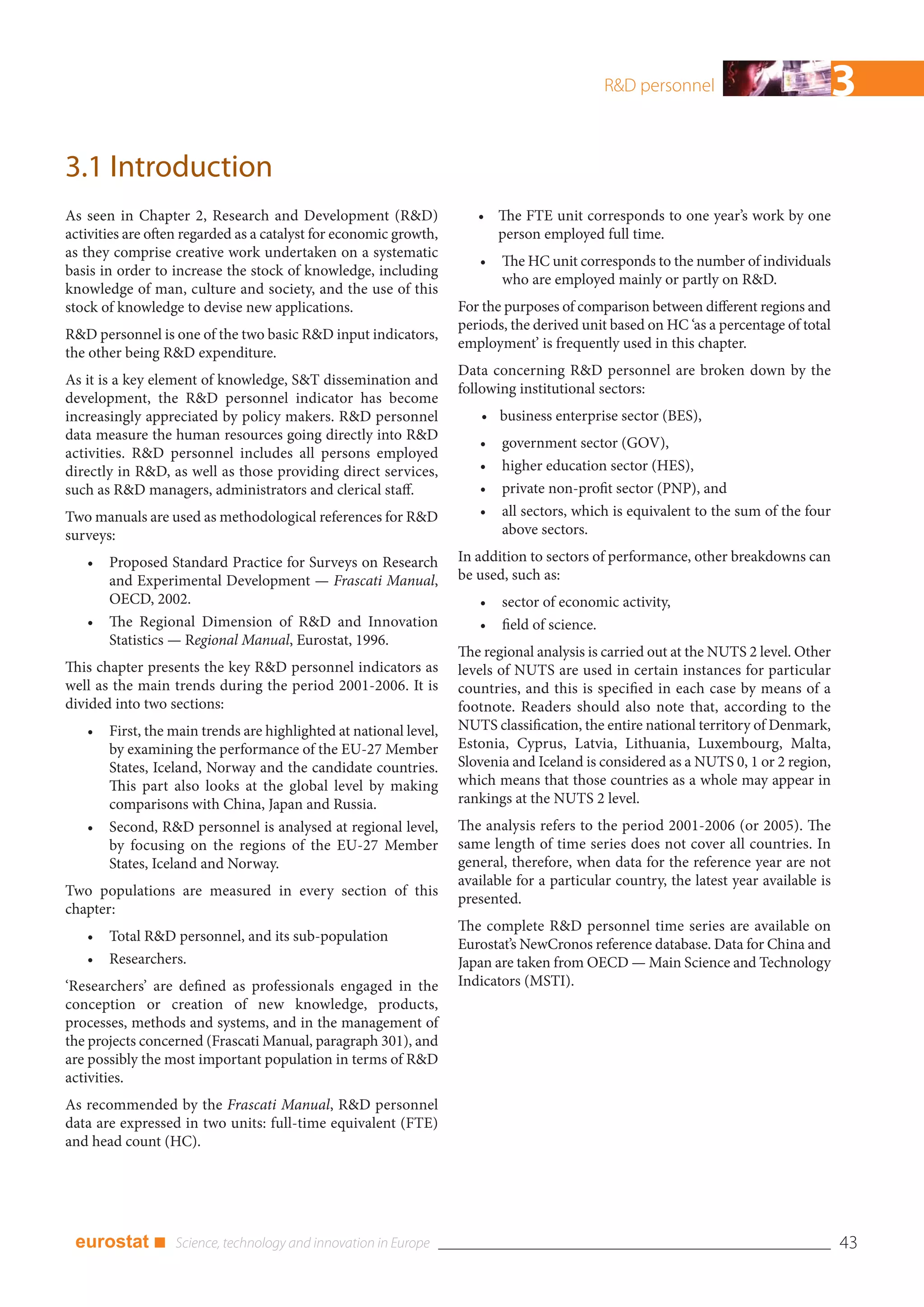 R&D personnel                            3
3.1 Introduction
As seen in Chapter 2, Research and Development (R&D)                  • The FTE unit corresponds to one year’s work by one
activities are often regarded as a catalyst for economic growth,        person employed full time.
as they comprise creative work undertaken on a systematic
                                                                      •   The HC unit corresponds to the number of individuals
basis in order to increase the stock of knowledge, including
                                                                          who are employed mainly or partly on R&D.
knowledge of man, culture and society, and the use of this
stock of knowledge to devise new applications.                     For the purposes of comparison between different regions and
                                                                   periods, the derived unit based on HC ‘as a percentage of total
R&D personnel is one of the two basic R&D input indicators,
                                                                   employment’ is frequently used in this chapter.
the other being R&D expenditure.
                                                                   Data concerning R&D personnel are broken down by the
As it is a key element of knowledge, S&T dissemination and
                                                                   following institutional sectors:
development, the R&D personnel indicator has become
increasingly appreciated by policy makers. R&D personnel              • business enterprise sector (BES),
data measure the human resources going directly into R&D
                                                                      •   government sector (GOV),
activities. R&D personnel includes all persons employed
directly in R&D, as well as those providing direct services,          •   higher education sector (HES),
such as R&D managers, administrators and clerical staff.              •   private non-profit sector (PNP), and
Two manuals are used as methodological references for R&D             •   all sectors, which is equivalent to the sum of the four
surveys:                                                                  above sectors.

   •   Proposed Standard Practice for Surveys on Research          In addition to sectors of performance, other breakdowns can
       and Experimental Development — Frascati Manual,             be used, such as:
       OECD, 2002.                                                    •   sector of economic activity,
   •   The Regional Dimension of R&D and Innovation                   •   field of science.
       Statistics — Regional Manual, Eurostat, 1996.
                                                                   The regional analysis is carried out at the NUTS 2 level. Other
This chapter presents the key R&D personnel indicators as          levels of NUTS are used in certain instances for particular
well as the main trends during the period 2001-2006. It is         countries, and this is specified in each case by means of a
divided into two sections:                                         footnote. Readers should also note that, according to the
   •   First, the main trends are highlighted at national level,   NUTS classification, the entire national territory of Denmark,
       by examining the performance of the EU-27 Member            Estonia, Cyprus, Latvia, Lithuania, Luxembourg, Malta,
       States, Iceland, Norway and the candidate countries.        Slovenia and Iceland is considered as a NUTS 0, 1 or 2 region,
       This part also looks at the global level by making          which means that those countries as a whole may appear in
       comparisons with China, Japan and Russia.                   rankings at the NUTS 2 level.
   •   Second, R&D personnel is analysed at regional level,        The analysis refers to the period 2001-2006 (or 2005). The
       by focusing on the regions of the EU-27 Member              same length of time series does not cover all countries. In
       States, Iceland and Norway.                                 general, therefore, when data for the reference year are not
                                                                   available for a particular country, the latest year available is
Two populations are measured in every section of this
                                                                   presented.
chapter:
                                                                   The complete R&D personnel time series are available on
   •   Total R&D personnel, and its sub-population
                                                                   Eurostat’s NewCronos reference database. Data for China and
   •   Researchers.                                                Japan are taken from OECD — Main Science and Technology
‘Researchers’ are defined as professionals engaged in the          Indicators (MSTI).
conception or creation of new knowledge, products,
processes, methods and systems, and in the management of
the projects concerned (Frascati Manual, paragraph 301), and
are possibly the most important population in terms of R&D
activities.
As recommended by the Frascati Manual, R&D personnel
data are expressed in two units: full-time equivalent (FTE)
and head count (HC).




 eurostat ■                                                                                                                           43
 