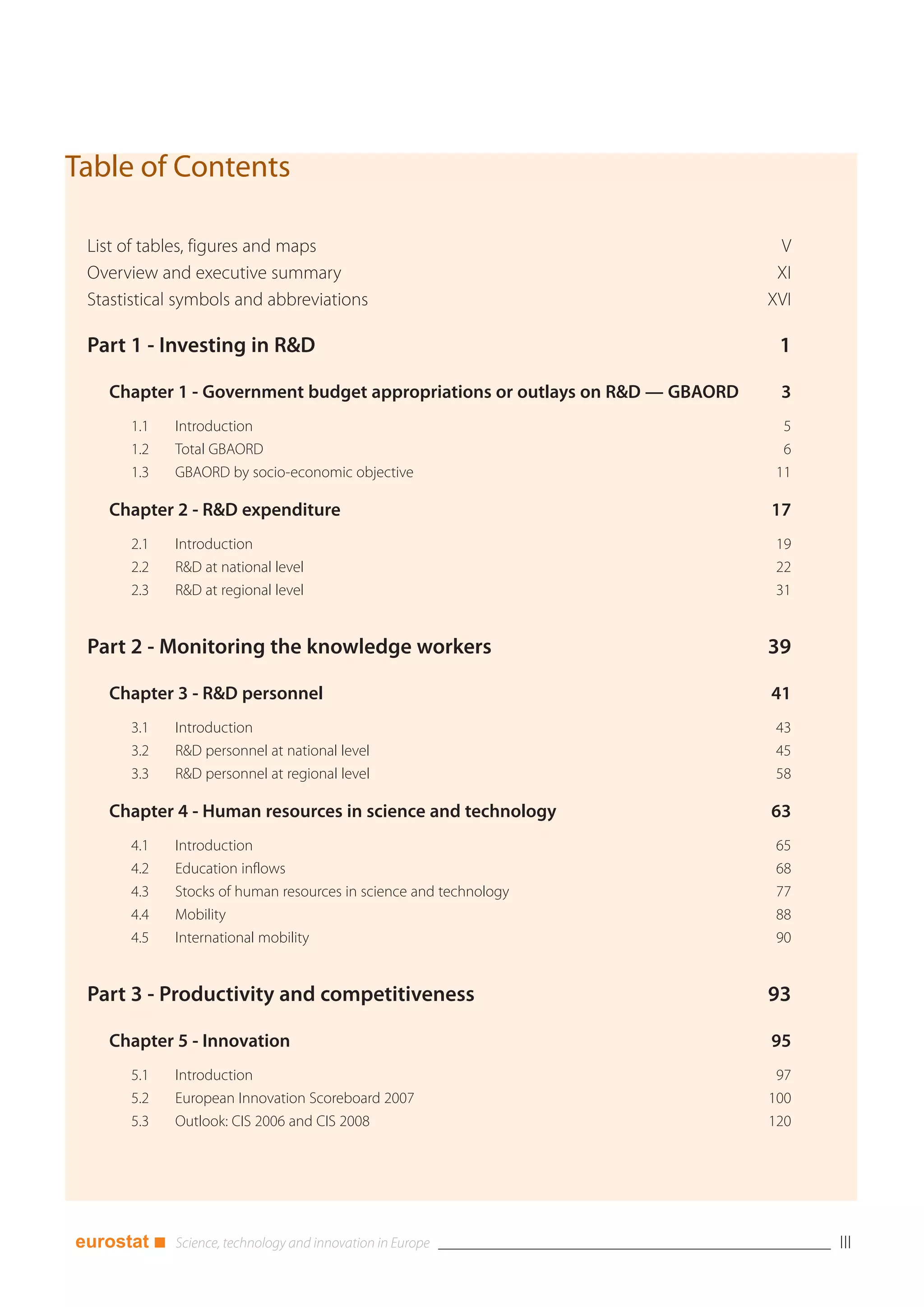 Table of Contents

 List of tables, figures and maps                                             V
 Overview and executive summary                                               XI
 Stastistical symbols and abbreviations                                      XVI

 Part 1 - Investing in R&D                                                    1

   Chapter 1 - Government budget appropriations or outlays on R&D — GBAORD    3
      1.1    Introduction                                                      5
      1.2    Total GBAORD                                                      6
      1.3    GBAORD by socio-economic objective                               11

   Chapter 2 - R&D expenditure                                               17
      2.1    Introduction                                                     19
      2.2    R&D at national level                                            22
      2.3    R&D at regional level                                            31


 Part 2 - Monitoring the knowledge workers                                   39

   Chapter 3 - R&D personnel                                                 41
      3.1    Introduction                                                     43
      3.2    R&D personnel at national level                                  45
      3.3    R&D personnel at regional level                                  58

   Chapter 4 - Human resources in science and technology                     63
      4.1    Introduction                                                     65
      4.2    Education inflows                                                68
      4.3    Stocks of human resources in science and technology              77
      4.4    Mobility                                                         88
      4.5    International mobility                                           90


 Part 3 - Productivity and competitiveness                                   93

   Chapter 5 - Innovation                                                    95
      5.1    Introduction                                                     97
      5.2    European Innovation Scoreboard 2007                             100
      5.3    Outlook: CIS 2006 and CIS 2008                                  120




eurostat ■                                                                         III
 
