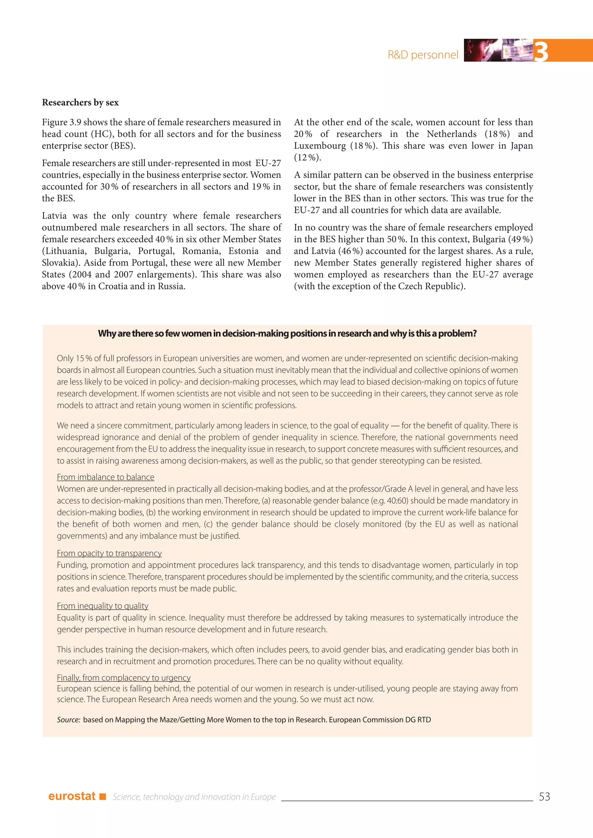 R&D personnel                            3
Researchers by sex
Figure 3.9 shows the share of female researchers measured in          At the other end of the scale, women account for less than
head count (HC), both for all sectors and for the business            20 % of researchers in the Netherlands (18 %) and
enterprise sector (BES).                                              Luxembourg (18 %). This share was even lower in Japan
                                                                      (12 %).
Female researchers are still under-represented in most EU-27
countries, especially in the business enterprise sector. Women        A similar pattern can be observed in the business enterprise
accounted for 30 % of researchers in all sectors and 19 % in          sector, but the share of female researchers was consistently
the BES.                                                              lower in the BES than in other sectors. This was true for the
                                                                      EU-27 and all countries for which data are available.
Latvia was the only country where female researchers
outnumbered male researchers in all sectors. The share of             In no country was the share of female researchers employed
female researchers exceeded 40 % in six other Member States           in the BES higher than 50 %. In this context, Bulgaria (49 %)
(Lithuania, Bulgaria, Portugal, Romania, Estonia and                  and Latvia (46 %) accounted for the largest shares. As a rule,
Slovakia). Aside from Portugal, these were all new Member             new Member States generally registered higher shares of
States (2004 and 2007 enlargements). This share was also              women employed as researchers than the EU-27 average
above 40 % in Croatia and in Russia.                                  (with the exception of the Czech Republic).



              Why are there so few women in decision-making positions in research and why is this a problem?

   Only 15 % of full professors in European universities are women, and women are under-represented on scientific decision-making
   boards in almost all European countries. Such a situation must inevitably mean that the individual and collective opinions of women
   are less likely to be voiced in policy- and decision-making processes, which may lead to biased decision-making on topics of future
   research development. If women scientists are not visible and not seen to be succeeding in their careers, they cannot serve as role
   models to attract and retain young women in scientific professions.

   We need a sincere commitment, particularly among leaders in science, to the goal of equality — for the benefit of quality. There is
   widespread ignorance and denial of the problem of gender inequality in science. Therefore, the national governments need
   encouragement from the EU to address the inequality issue in research, to support concrete measures with sufficient resources, and
   to assist in raising awareness among decision-makers, as well as the public, so that gender stereotyping can be resisted.
   From imbalance to balance
   Women are under-represented in practically all decision-making bodies, and at the professor/Grade A level in general, and have less
   access to decision-making positions than men. Therefore, (a) reasonable gender balance (e.g. 40:60) should be made mandatory in
   decision-making bodies, (b) the working environment in research should be updated to improve the current work-life balance for
   the benefit of both women and men, (c) the gender balance should be closely monitored (by the EU as well as national
   governments) and any imbalance must be justified.
   From opacity to transparency
   Funding, promotion and appointment procedures lack transparency, and this tends to disadvantage women, particularly in top
   positions in science. Therefore, transparent procedures should be implemented by the scientific community, and the criteria, success
   rates and evaluation reports must be made public.
   From inequality to quality
   Equality is part of quality in science. Inequality must therefore be addressed by taking measures to systematically introduce the
   gender perspective in human resource development and in future research.

   This includes training the decision-makers, which often includes peers, to avoid gender bias, and eradicating gender bias both in
   research and in recruitment and promotion procedures. There can be no quality without equality.
   Finally, from complacency to urgency
   European science is falling behind, the potential of our women in research is under-utilised, young people are staying away from
   science. The European Research Area needs women and the young. So we must act now.

   Source: based on Mapping the Maze/Getting More Women to the top in Research. European Commission DG RTD




 eurostat ■                                                                                                                               53
 