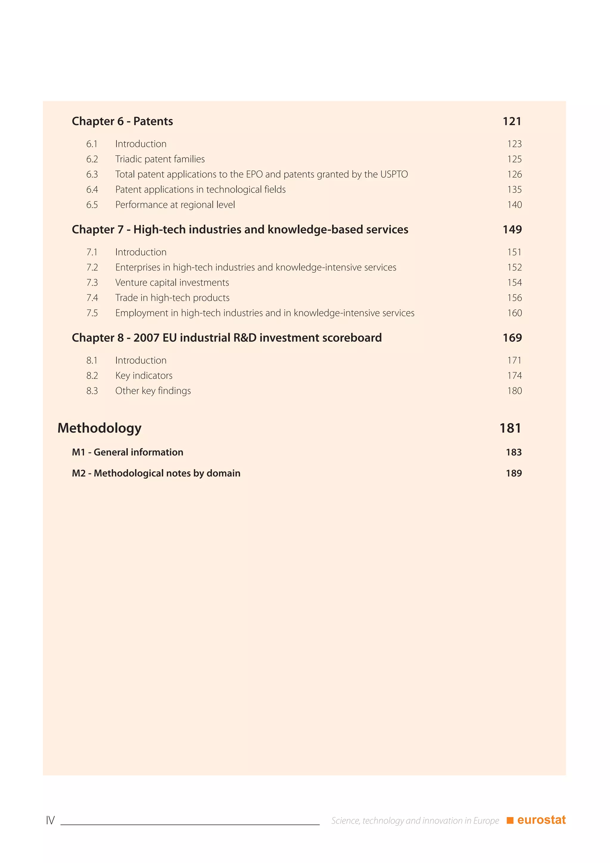Chapter 6 - Patents                                                               121
         6.1   Introduction                                                              123
         6.2   Triadic patent families                                                   125
         6.3   Total patent applications to the EPO and patents granted by the USPTO     126
         6.4   Patent applications in technological fields                               135
         6.5   Performance at regional level                                             140

      Chapter 7 - High-tech industries and knowledge-based services                     149
         7.1   Introduction                                                              151
         7.2   Enterprises in high-tech industries and knowledge-intensive services      152
         7.3   Venture capital investments                                               154
         7.4   Trade in high-tech products                                               156
         7.5   Employment in high-tech industries and in knowledge-intensive services    160

      Chapter 8 - 2007 EU industrial R&D investment scoreboard                          169
         8.1   Introduction                                                              171
         8.2   Key indicators                                                            174
         8.3   Other key findings                                                        180


     Methodology                                                                        181
      M1 - General information                                                          183

      M2 - Methodological notes by domain                                               189




IV                                                                                      ■ eurostat
 