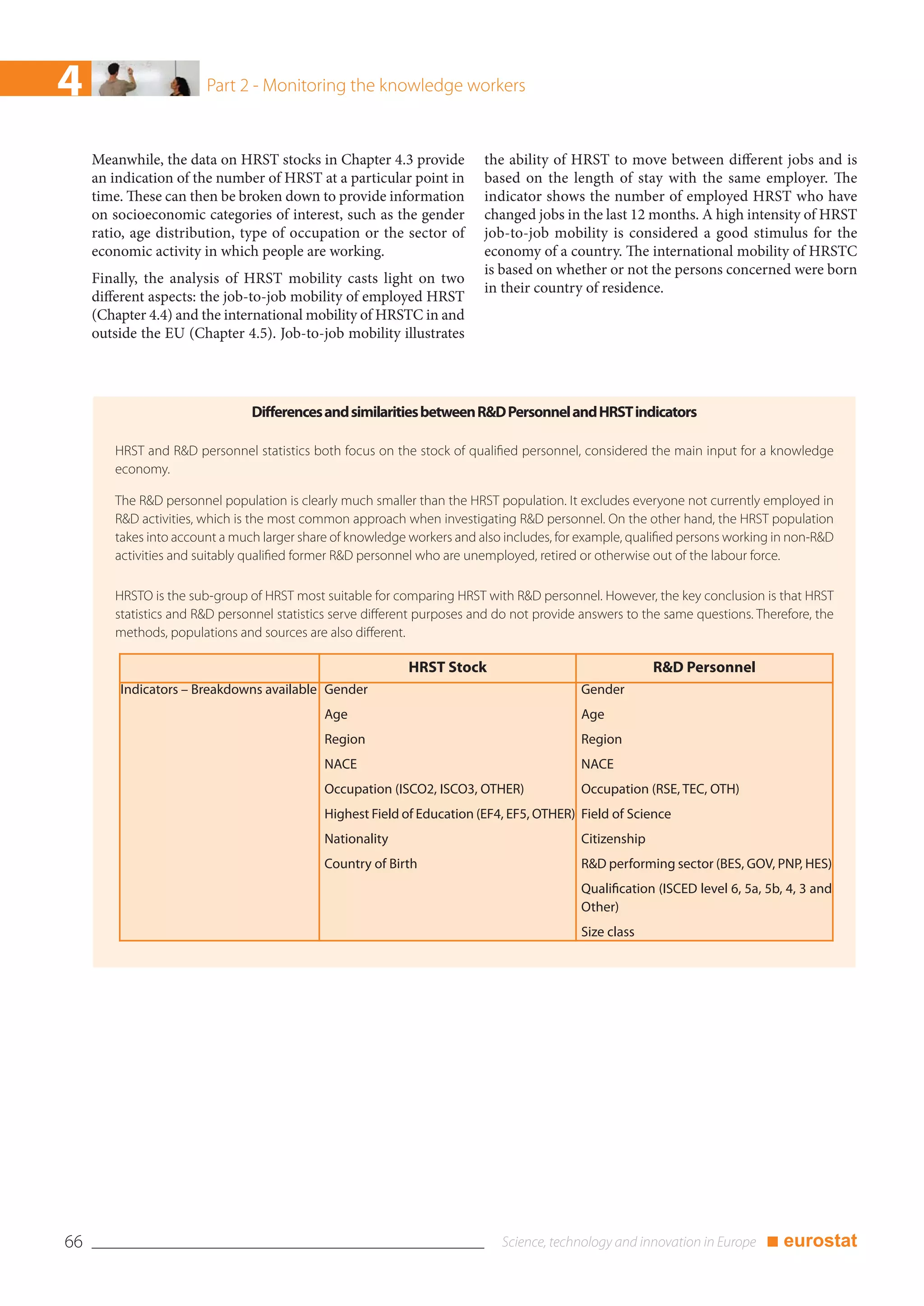 4                       Part 2 - Monitoring the knowledge workers


     Meanwhile, the data on HRST stocks in Chapter 4.3 provide            the ability of HRST to move between different jobs and is
     an indication of the number of HRST at a particular point in         based on the length of stay with the same employer. The
     time. These can then be broken down to provide information           indicator shows the number of employed HRST who have
     on socioeconomic categories of interest, such as the gender          changed jobs in the last 12 months. A high intensity of HRST
     ratio, age distribution, type of occupation or the sector of         job-to-job mobility is considered a good stimulus for the
     economic activity in which people are working.                       economy of a country. The international mobility of HRSTC
                                                                          is based on whether or not the persons concerned were born
     Finally, the analysis of HRST mobility casts light on two
                                                                          in their country of residence.
     different aspects: the job-to-job mobility of employed HRST
     (Chapter 4.4) and the international mobility of HRSTC in and
     outside the EU (Chapter 4.5). Job-to-job mobility illustrates




                                Differences and similarities between R&D Personnel and HRST indicators

        HRST and R&D personnel statistics both focus on the stock of qualified personnel, considered the main input for a knowledge
        economy.

        The R&D personnel population is clearly much smaller than the HRST population. It excludes everyone not currently employed in
        R&D activities, which is the most common approach when investigating R&D personnel. On the other hand, the HRST population
        takes into account a much larger share of knowledge workers and also includes, for example, qualified persons working in non-R&D
        activities and suitably qualified former R&D personnel who are unemployed, retired or otherwise out of the labour force.

        HRSTO is the sub-group of HRST most suitable for comparing HRST with R&D personnel. However, the key conclusion is that HRST
        statistics and R&D personnel statistics serve different purposes and do not provide answers to the same questions. Therefore, the
        methods, populations and sources are also different.

                                                            HRST Stock                                   R&D Personnel
         Indicators – Breakdowns available Gender                                          Gender
                                             Age                                           Age
                                             Region                                        Region
                                             NACE                                          NACE
                                             Occupation (ISCO2, ISCO3, OTHER)              Occupation (RSE, TEC, OTH)
                                             Highest Field of Education (EF4, EF5, OTHER) Field of Science
                                             Nationality                                   Citizenship
                                             Country of Birth                              R&D performing sector (BES, GOV, PNP, HES)
                                                                                           Qualification (ISCED level 6, 5a, 5b, 4, 3 and
                                                                                           Other)
                                                                                           Size class




66                                                                                                                          ■ eurostat
 