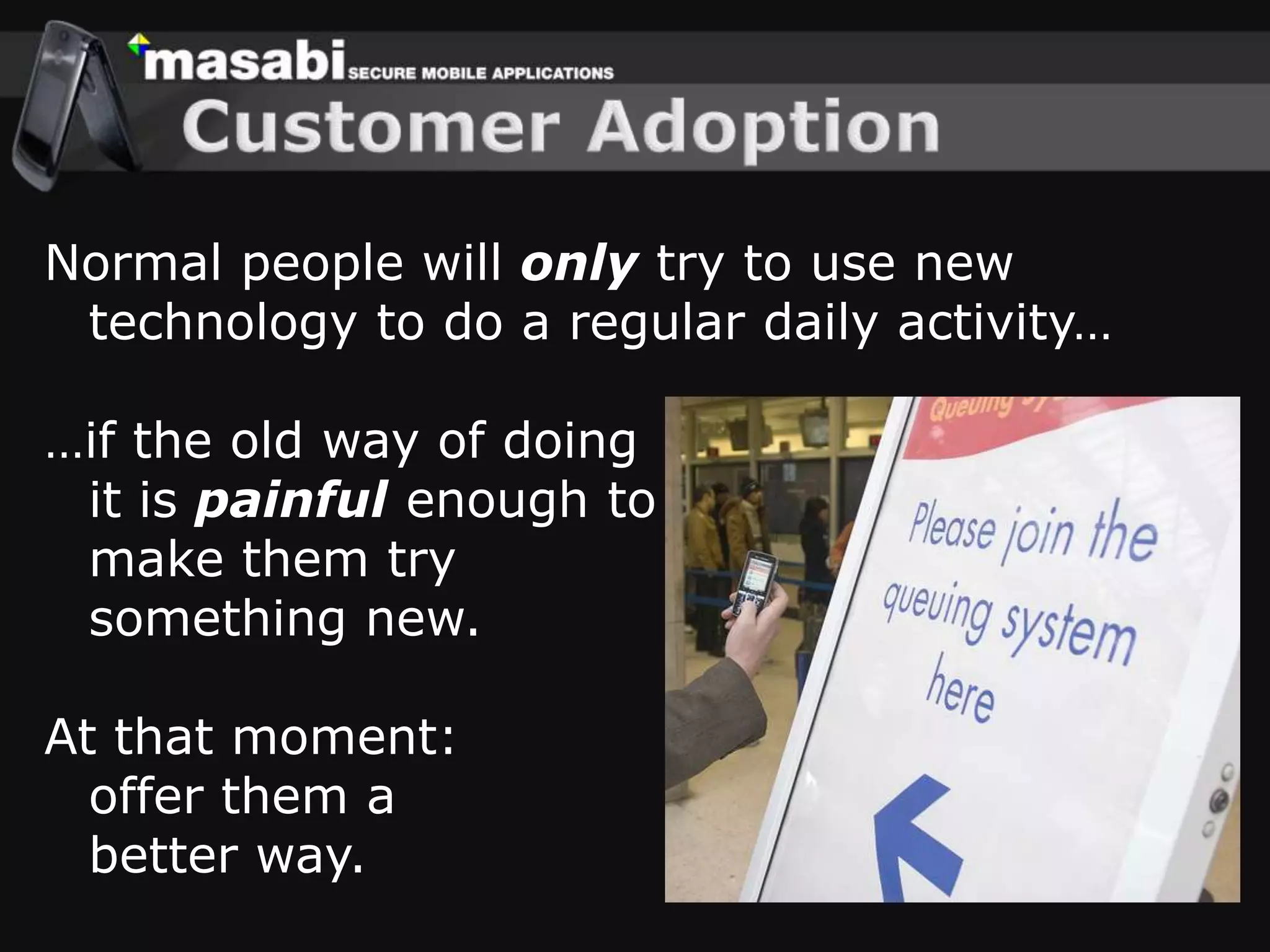Customer AdoptionNormal people will only try to use new technology to do a regular daily activity……if the old way of doingit is painful enough to make them try something new.At that moment: offer them a better way.
