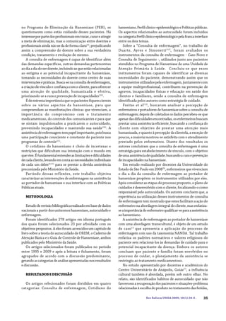 35Rev Enferm UNISA 2009; 10(1):34-8 .
no Programa de Eliminação da Hanseníase (PEH), se
questionarem como estão cuidando desses pacientes. Há
interesseporpartedosprofissionaisemtratar,curareatingir
a meta de eliminação, mas a comunicação entre doentes e
profissionais ainda não se da de forma clara(4)
, prejudicando
assim a compreensão do doente sobre a sua verdadeira
condição, tratamento e evolução do mesmo.
A consulta de enfermagem é capaz de identificar além
das demandas específicas, outras demandas pertencentes
aodiaadiadoserdoente,incluindoasqueestãorelacionadas
ao estigma e ao potencial incapacitante da hanseníase,
tomando as necessidades do doente como centro de suas
intervençõesepráticas.Busca-senaconsultadeenfermagem,
a criação de vínculo e confiança com o cliente, para oferecer
uma atenção de qualidade, humanizada e efetiva,
priorizando-se a cura e prevenção de incapacidades(10)
.
Édeextremaimportânciaqueospacientesfiquemcientes
sobre os vários aspectos da hanseníase, para que
compreendam as manifestações clínicas que vivenciam, a
importância do compromisso com o tratamento
medicamentoso, do controle dos comunicantes e para que
se sintam impulsionados a praticarem o autocuidado,
prevenindo incapacidades e mantendo sua saúde(10)
. A
assistênciadeenfermagemtempapelimportante,poisbusca
uma participação consciente e constante do paciente nos
programas de controle(11)
.
O cotidiano do hanseniano é cheio de incertezas e
restrições que dificultam sua interação com o mundo em
quevive.Éfundamentalentenderaslimitaçõesedificuldades
decadacliente,levandoemcontaasnecessidadesindividuais
de cada um deles(4,11)
para se prestar a devida assistência
preconizada pelo Ministério da Saúde.
Partindo dessas reflexões, este trabalho objetiva
caracterizar as intervenções de enfermagem na assistência
ao portador de hanseníase e sua interface com as Políticas
Públicasatuais.
METODOLOGIA
Estudoderevisãobibliográficarealizadoembasededados
nacionais a partir dos unitermos hanseníase, autocuidado e
enfermagem.
Foram identificados 278 artigos em idioma português
dos quais foram selecionados 23 por afinidade com os
objetivos propostos. A eles foram acrescidos um capítulo de
livro sobre a teoria do autocuidado de OREM, o Caderno de
Atenção Básica e o Guia de Controle de Hanseníase, ambos
publicados pelo Ministério da Saúde.
Os artigos selecionados foram publicados no período
entre 1995 e 2009 e após a leitura e fichamento, foram
agrupados de acordo com a discussão predominante,
gerandoascategoriasdeanáliseapresentadasnosresultados
ediscussão.
RESULTADOSEDISCUSSÃO
Os artigos selecionados foram divididos em quatro
categorias: Consulta de enfermagem, Cotidiano do
hanseniano,Perfilclínico-epidemiológicoePolíticaspúblicas.
Os aspectos relacionados ao autocuidado foram incluídos
nacategoriaPerfilclínico-epidemiológicopelafrancainterface
entre os dois temas.
Sobre a “Consulta de enfermagem”, no trabalho de
Duarte, Ayres e Simonetti(10)
, foram avaliados os
instrumentos da consulta de enfermagem - Caso Novo e
Consulta de Seguimento -, utilizados junto aos pacientes
atendidos no Programa de Hanseníase de uma Unidade de
Atenção Primária à Saúde. Concluiu-se que esses
instrumentos foram capazes de identificar as diversas
necessidades do paciente, demonstrando assim que os
instrumentosutilizadospelaenfermagem,juntamentecom
a equipe multiprofissional, contribuem na prevenção de
agravos, incapacidades físicas e educação em saúde dos
clientes e familiares, sendo a consulta de enfermagem
identificada pelos autores como estratégia de cuidado.
Freitas et al(12)
, buscaram analisar a percepção de
enfermeiros e portadores de hanseníase sobre a consulta de
enfermagem; depois de coletados os dados percebeu-se que
apesardasdificuldadesencontradas,osenfermeirosbuscam
prestar uma assistência eficiente, buscando a confiança do
cliente com objetivo de prestar uma atenção mais
humanizada, e quanto à percepção da clientela, a exceção de
poucos, a maioria mostrou-se satisfeita com o atendimento
prestado pelos enfermeiros. Diante dos resultados os
autores concluíram que a consulta de enfermagem é uma
estratégia para estabelecimento de vínculo, com o objetivo
deumaassistênciadequalidade,buscandoacuraeprevenção
deincapacidadesnahanseníase.
Em estudo realizado por docentes da Universidade do
Estado de São Paulo em 2008(3)
, enfermeiros que vivenciam
o dia a dia da consulta de enfermagem ao portador de
hanseníase propõem os instrumentos utilizados por eles.
Após considerar as etapas do processo proposto, o plano de
cuidados é desenvolvido com o cliente, focalizando-o como
responsável pelo autocuidado. Os autores concluem que, a
experiência na utilização desses instrumentos de consulta
de enfermagem tem mostrado que estes facilitam a ação do
enfermeiro na abordagem integral do cliente, mas enfatiza-
seaimportânciadoenfermeiroqualificar-separaaassistência
aohanseniano.
A assistência de enfermagem ao portador de hanseníase
com uma abordagem transcultural, é objeto de um estudo
de caso13
que apresenta a aplicação do processo de
enfermagem com uso da taxonomia NANDA. Tal trabalho
enfatiza os padrões normativos e valores religiosos do
paciente sem relacioná-los às demandas de cuidado para o
potencial incapacitante da doença. Embora os autores
concluam que paciente e família foram envolvidos no
processo de cuidar, o planejamento da assistência se
restringiu ao tratamento medicamentoso.
No estudo apresentado por docentes e acadêmicos do
Centro Universitário de Anápolis, Goiás(7)
, a influência
cultural também é abordada, porém sob outro olhar. No
relato, são identificados hábitos de autocuidado que não
favorecemarecuperaçãodospacientesesituações-problema
relacionadasàescolhadoprodutonotratamentodasferidas,
 