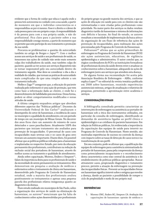 37Rev Enferm UNISA 2009; 10(1): 34-8.
evidente que a forma de cuidar que educa é aquela onde a
pessoa tem autonomia no cuidado com a sua saúde, a partir
do momento em que o indivíduo conscientiza-se e
responsabiliza-se por si mesmo. Esse é o direito e o dever de
cada pessoa para com seu próprio corpo. A responsabilidade
é da pessoa para com a sua própria saúde, e não do
profissional. Fica claro para o paciente sobre a sua
responsabilidade consigo mesmo, a partir do momento que
se permite que este participe do seu tratamento e promoção
da sua saúde.
Procurou-se problematizar a questão do autocuidado
também no artigo de Borges e Japur(23)
. Com o melhor
acesso aos serviços de saúde e aos profissionais de saúde, os
insucessos nas ações de cuidado não serão mais somente
culpa dos trabalhadores da saúde, mas também culpa do
paciente, quando ao ter acesso aos serviços disponíveis não
se tornar responsável pelo seu autocuidado dentro do
tratamento seguido. Mas deve-se considerar o dia a dia e
realidadedocidadão,quetornamaspráticasdeautocuidado
mais complicadas do que uma simples adesão a um
tratamento indicado.
Melles e Zago(24)
asseguram que, a educação do paciente
realizada pelo enfermeiro é uma ação de proteção, que tem
como base a informação dada ao cliente, e onde há o
desenvolvimentodehabilidadespsicomotoras.Dessaforma,
poderá se obter comportamentos modificados e novas
atitudes de saúde.
A última categoria enquadrou artigos que abordam
diferentes aspectos das “Políticas públicas”. Docentes da
Universidade Federal de São Carlos(5)
analisaram o
desempenho do setor de hanseníase, a incidência de casos
no município e a qualidade do atendimento, em um período
de tempo em um município de Minas Gerais. No decorrer
dos anos ficou claro um aumento do número de casos
detectados e casos paucibacilares. Atualmente 100% dos
pacientes que iniciam tratamento são avaliados para
prevenção de incapacidades. O percentual de casos com
incapacidades mais severas caiu e os casos de grau zero
tiveram um aumento importante. Diante disto, foi possível
afirmar que as políticas públicas voltadas para a hanseníase
e implantadas no respectivo Estado, por meio da educação
permanente dos profissionais, contribuíram na redução da
exclusão social dos portadores de hanseníase, através do
melhor acesso ao tratamento e qualidade de atendimento.
Ainda sobre capacitação, Moreno, Enders e Simpson(1)
,
falam da importância desta para os profissionais de saúde e
danecessidadedeserempermanentesostreinamentos.Eles
demonstram em pesquisa a avaliação de médicos e
enfermeiros sobre o treinamento de clínica em hanseníase,
desenvolvido pelo Programa de Controle de Hanseníase
estadual, onde a maioria dos profissionais avaliou
positivamente os treinamentos e apenas uma pequena
parcela dos profissionais relatou insegurança quanto ao
diagnóstico da doença.
NumestudorealizadoemmunicípiosdeSãoPaulo,sobre
a organização dos serviços de saúde na eliminação da
hanseníase, os autores25
mencionam que há falta de
conhecimento sobre ações desenvolvidas por profissionais
do próprio grupo na grande maioria dos serviços, e que as
ações de educação em saúde para com os clientes não são
sistematizadas e nem citadas pelos profissionais como
prioridade. Na maior parte dos serviços os dados revelam
diagnóstico tardio da hanseníase e sistema de informações
com déficits e lacunas. Ao final do estudo, os autores
ressaltam a necessidade de implementação da busca ativa e
da organização de um fluxo de referência das ações de
prevenção de incapacidades, para realização das ações
preconizadas pelo Programa de Controle da Hanseníase.
Pedrazzani(8)
afirma que as ações primordiais de
enfermagemnoProgramadeControledaHanseníase(PCH)
são ações assistenciais, educativas, de vigilância
epidemiológica e administrativa. O autor conclui que, os
órgãos coordenadores do PCH e as instituições formadoras
de profissionais da área da saúde devem rever e atualizar os
conhecimentos sobre a hanseníase, adequando às ações de
enfermagem junto aos serviços que atendem esta doença.
De alguma forma sua recomendação foi aceita pela
Associação Brasileira de Enfermagem – ABEn, conforme
explica Lopes(26)
no editorial da revista temática publicada
em 2008 sobre hanseníase, reunindo experiências
assistenciais exitosas, artigos de atualização e relatórios de
pesquisas, permitindo a aproximação entre academia e
serviços.
CONSIDERAÇÕESFINAIS
A bibliografia consultada permitiu caracterizar as
intervenções de enfermagem na assistência ao portador de
hanseníase sob a ótica dos instrumentos utilizados, em
particular da consulta de enfermagem, identificando as
demandas de assistência ligadas ao perfil clínico e
epidemiológico e ao cotidiano do paciente hanseniano. Em
relação às Políticas públicas, foi evidenciada a importância
da capacitação das equipes de saúde para intervir no
Programa de Controle da Hanseníase. Neste sentido, são
mostradas experiências de sucesso no controle da doença
com impacto sobre as taxas de detecção de casos novos e na
transformação de seu perfil.
Em seu conjunto, pode-se afirmar que, a qualificação das
equipes de enfermagem para a assistência sistematizada do
portador de hanseníase, passa pela compreensão da doença
como potencialmente incapacitante e o reconhecimento
desta característica como eixo central da assistência e do
estabelecimento de políticas públicas apropriadas. Buscar
ativamente casos, propiciando diagnóstico e tratamento
precoce, permite a atuação da enfermagem na prevenção
das incapacidades físicas. Prevenir as incapacidades físicas
emhanseníasesignificaintervirsobreoestigmaqueenvolve
a doença, dando ao paciente a possibilidade de romper o
ciclo de perplexidade e medo de seu próprio mal.
REFERÊNCIAS
1. Moreno CMC, Enders BC, Simpson CA. Avaliação das
capacitações de hanseníase: opinião de médicos e
 