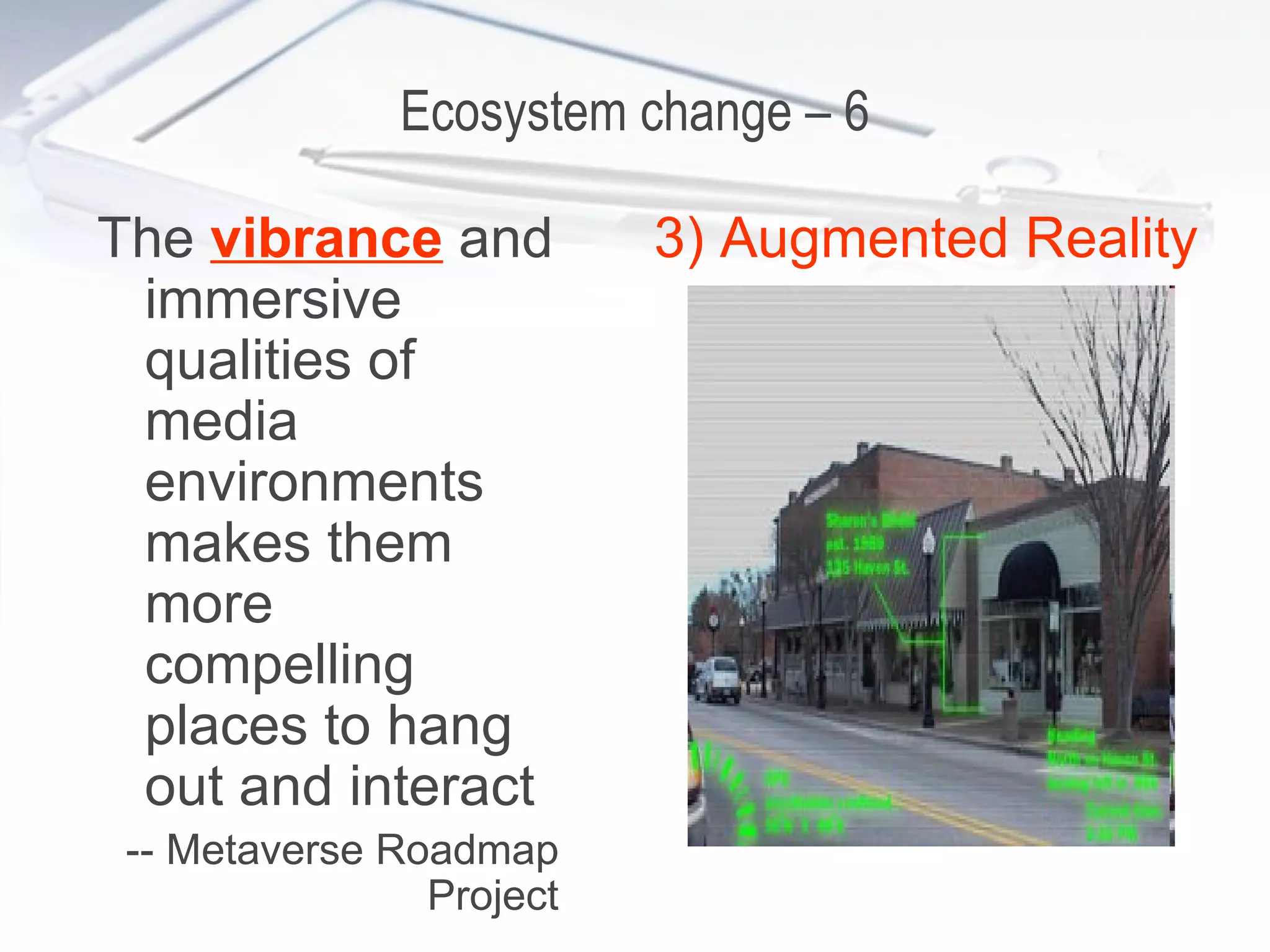 Ecosystem change – 6 The  vibrance  and immersive qualities of media environments makes them more compelling places to hang out and interact -- Metaverse Roadmap Project 3) Augmented Reality 