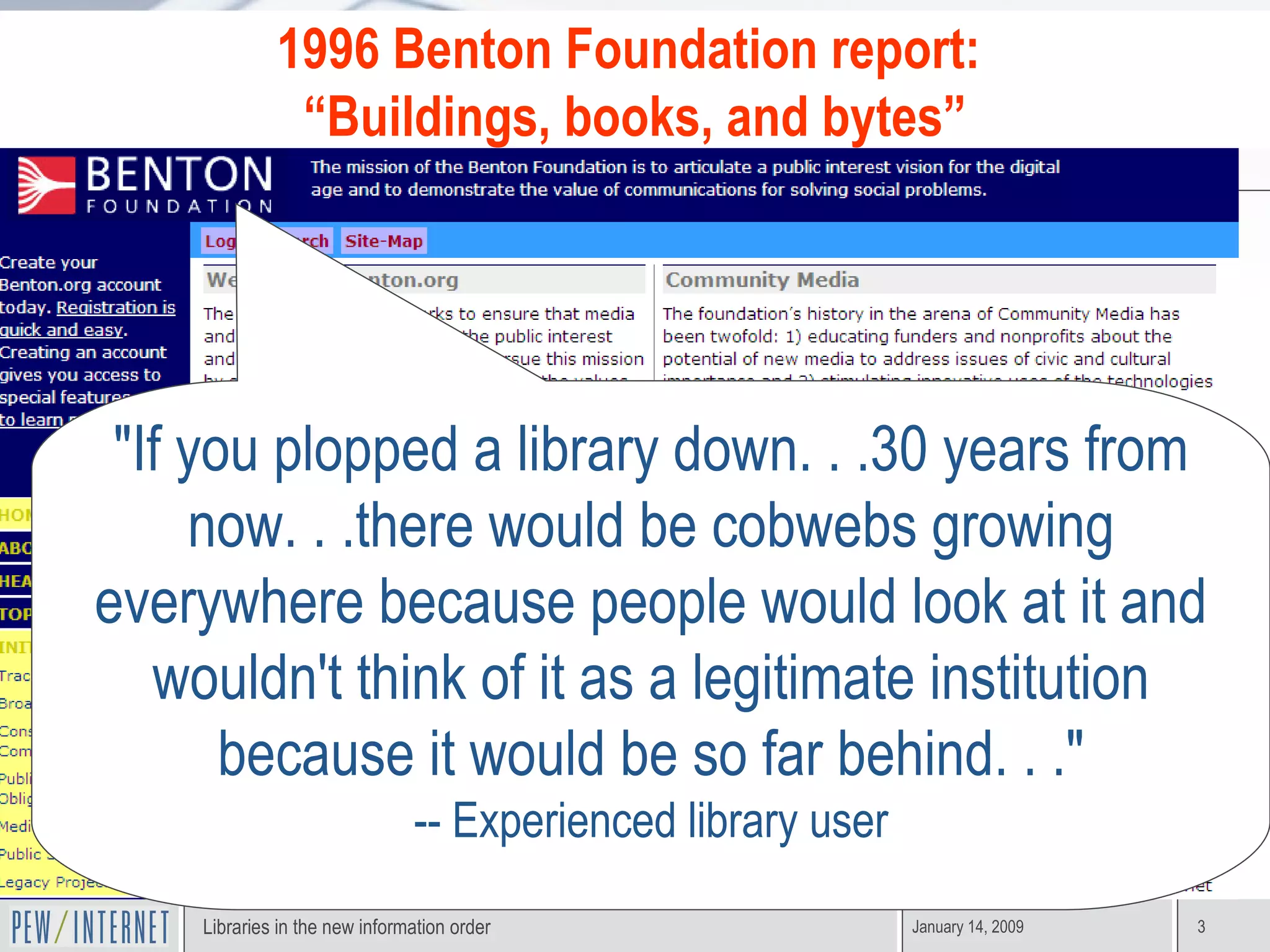 "If you plopped a library down. . .30 years from now. . .there would be cobwebs growing everywhere because people would look at it and wouldn't think of it as a legitimate institution because it would be so far behind. . ." -- Experienced library user 1996 Benton Foundation report:  “ Buildings, books, and bytes” 