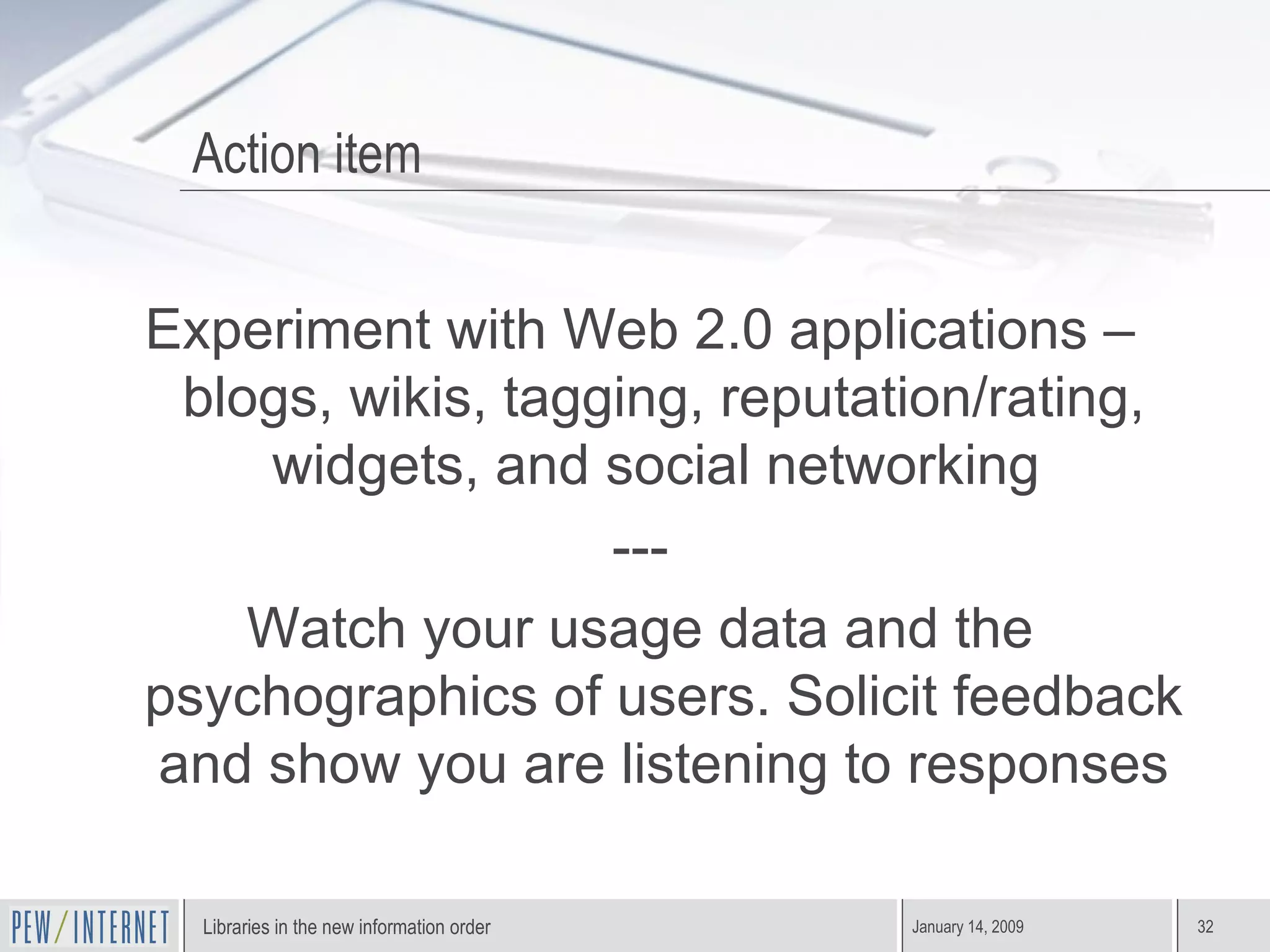 Action item Experiment with Web 2.0 applications – blogs, wikis, tagging, reputation/rating, widgets, and social networking  --- Watch your usage data and the psychographics of users. Solicit feedback and show you are listening to responses 