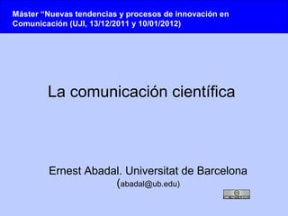 Máster “Nuevas tendencias y procesos de innovación en
Comunicación (UJI, 13/12/2011 y 10/01/2012)




        La comunicación científica



        Ernest Abadal. Universitat de Barcelona
                    (abadal@ub.edu)
 