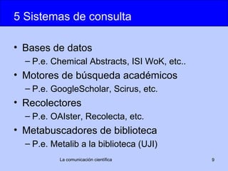 5 Sistemas de consulta

• Bases de datos
  – P.e. Chemical Abstracts, ISI WoK, etc..
• Motores de búsqueda académicos
  – P.e. GoogleScholar, Scirus, etc.
• Recolectores
  – P.e. OAIster, Recolecta, etc.
• Metabuscadores de biblioteca
  – P.e. Metalib a la biblioteca (UJI)
           La comunicación científica         9
 