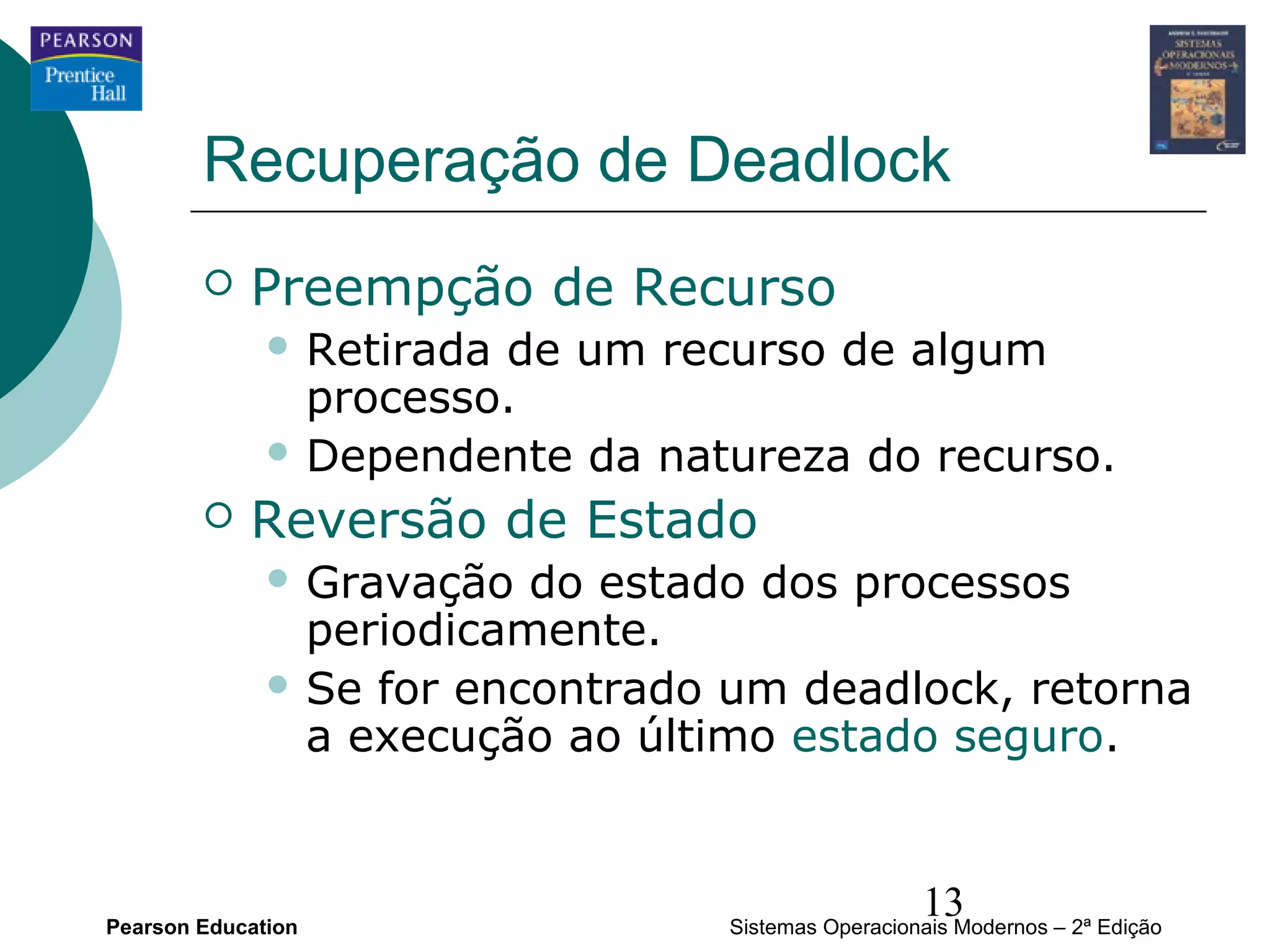 Recuperação de Deadlock
           Preempção de Recurso
               Retiradade um recurso de algum
                processo.
               Dependente da natureza do recurso.

           Reversão de Estado
               Gravação  do estado dos processos
                periodicamente.
               Se for encontrado um deadlock, retorna
                a execução ao último estado seguro.



Pearson Education
                                                    13
                                  Sistemas Operacionais Modernos – 2ª Edição
 