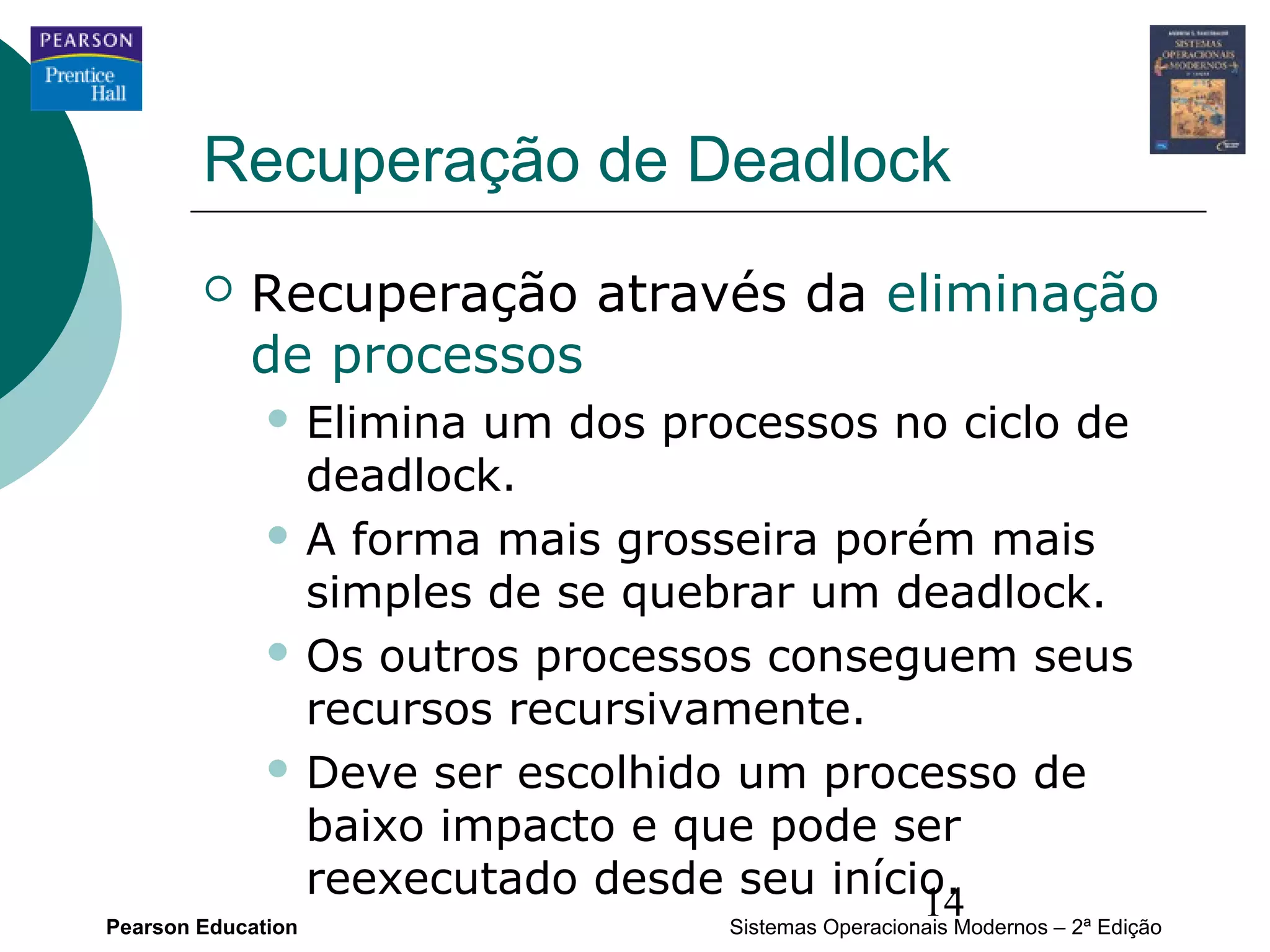 Recuperação de Deadlock
           Recuperação através da eliminação
            de processos
               Elimina um dos processos no ciclo de
                deadlock.
               A forma mais grosseira porém mais
                simples de se quebrar um deadlock.
               Os outros processos conseguem seus
                recursos recursivamente.
               Deve ser escolhido um processo de
                baixo impacto e que pode ser
                reexecutado desde seu início.
Pearson Education
                                           14
                                  Sistemas Operacionais Modernos – 2ª Edição
 