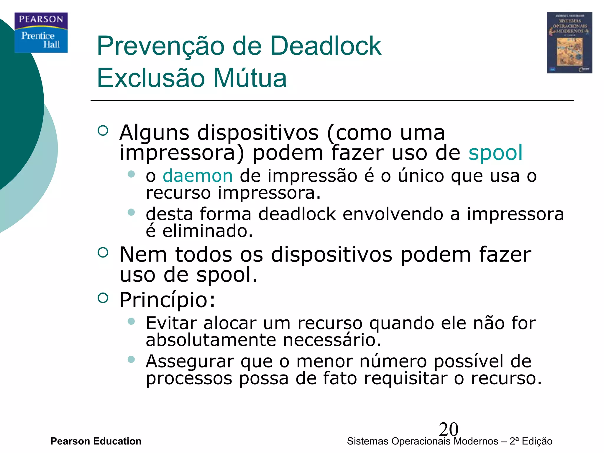 Prevenção de Deadlock
        Exclusão Mútua
           Alguns dispositivos (como uma
            impressora) podem fazer uso de spool
                   o daemon de impressão é o único que usa o
                    recurso impressora.
                   desta forma deadlock envolvendo a impressora
                    é eliminado.
           Nem todos os dispositivos podem fazer
            uso de spool.
           Princípio:
                   Evitar alocar um recurso quando ele não for
                    absolutamente necessário.
                   Assegurar que o menor número possível de
                    processos possa de fato requisitar o recurso.


Pearson Education
                                                            20
                                          Sistemas Operacionais Modernos – 2ª Edição
 