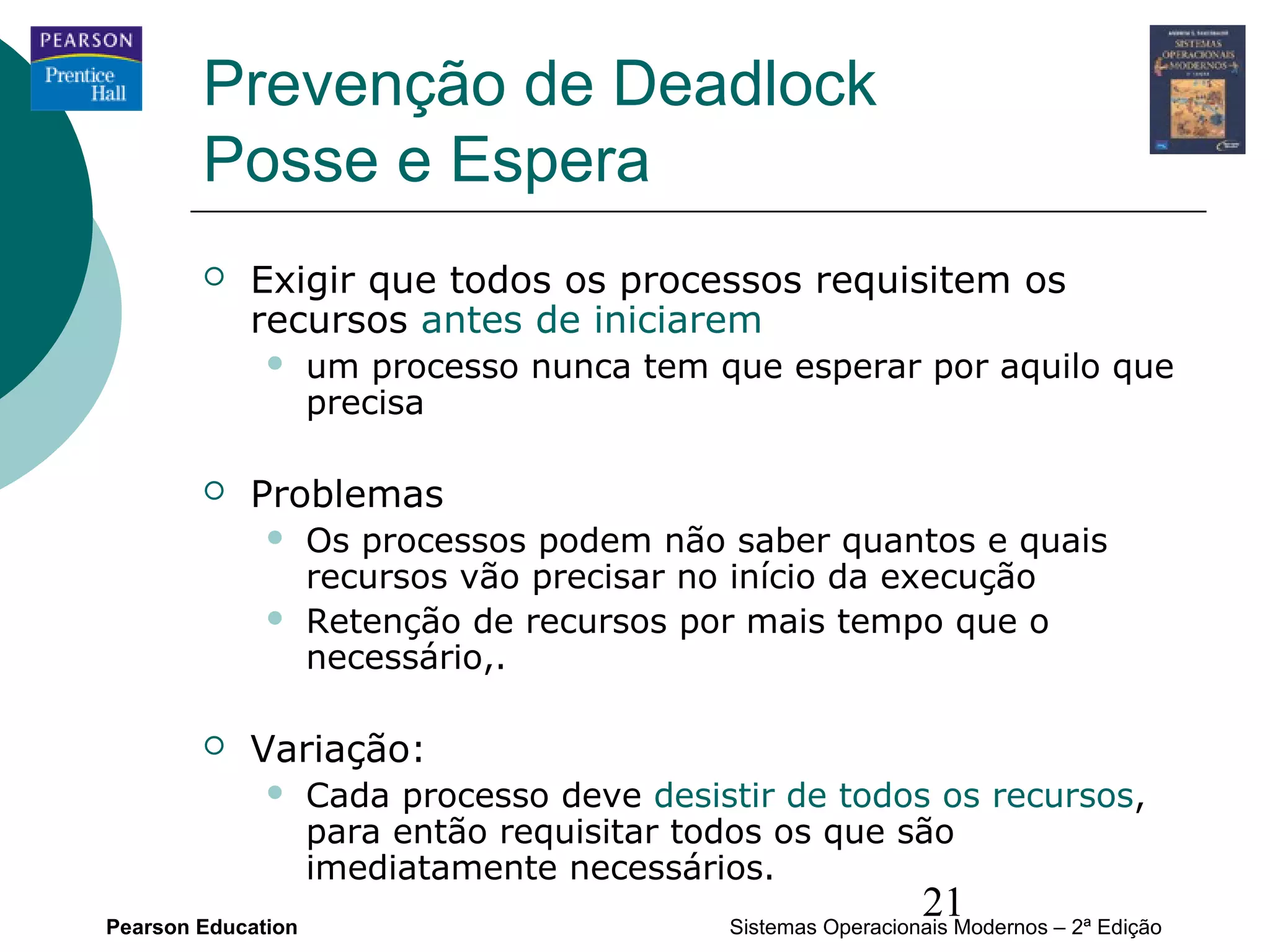 Prevenção de Deadlock
        Posse e Espera
           Exigir que todos os processos requisitem os
            recursos antes de iniciarem
                   um processo nunca tem que esperar por aquilo que
                    precisa

           Problemas
                   Os processos podem não saber quantos e quais
                    recursos vão precisar no início da execução
                   Retenção de recursos por mais tempo que o
                    necessário,.

           Variação:
                   Cada processo deve desistir de todos os recursos,
                    para então requisitar todos os que são
                    imediatamente necessários.
Pearson Education
                                                              21
                                            Sistemas Operacionais Modernos – 2ª Edição
 