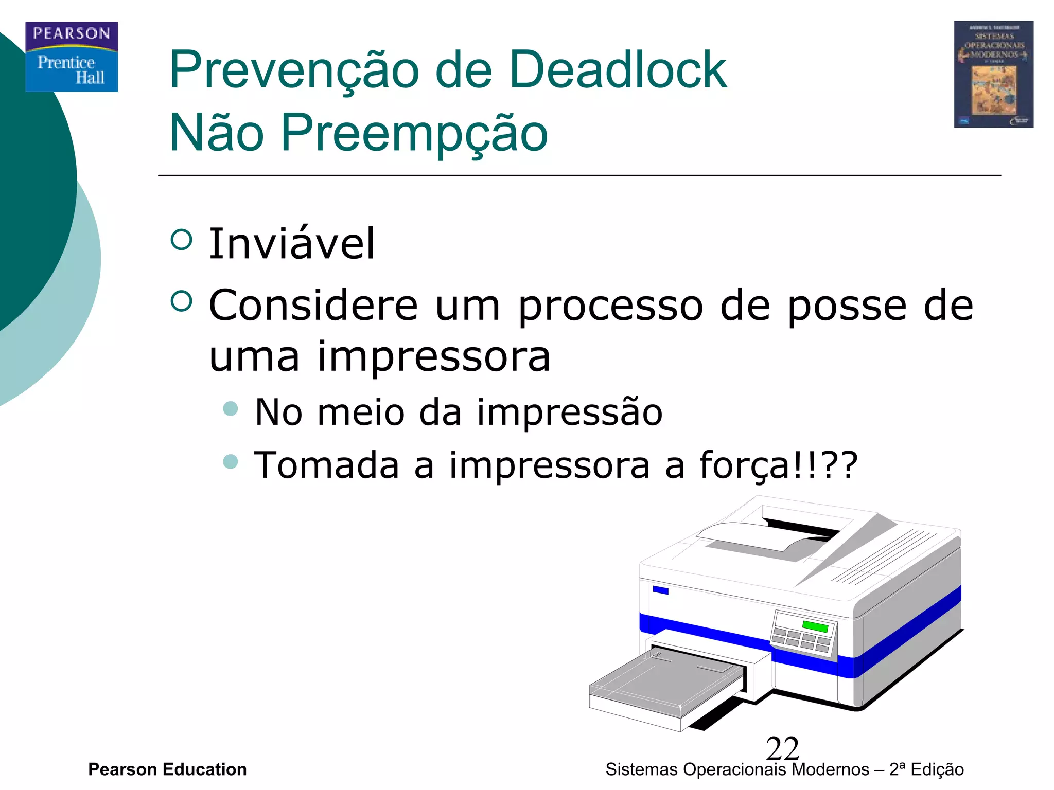 Prevenção de Deadlock
        Não Preempção
           Inviável
           Considere um processo de posse de
            uma impressora
               Nomeio da impressão
               Tomada a impressora a força!!??




Pearson Education
                                                   22
                                 Sistemas Operacionais Modernos – 2ª Edição
 