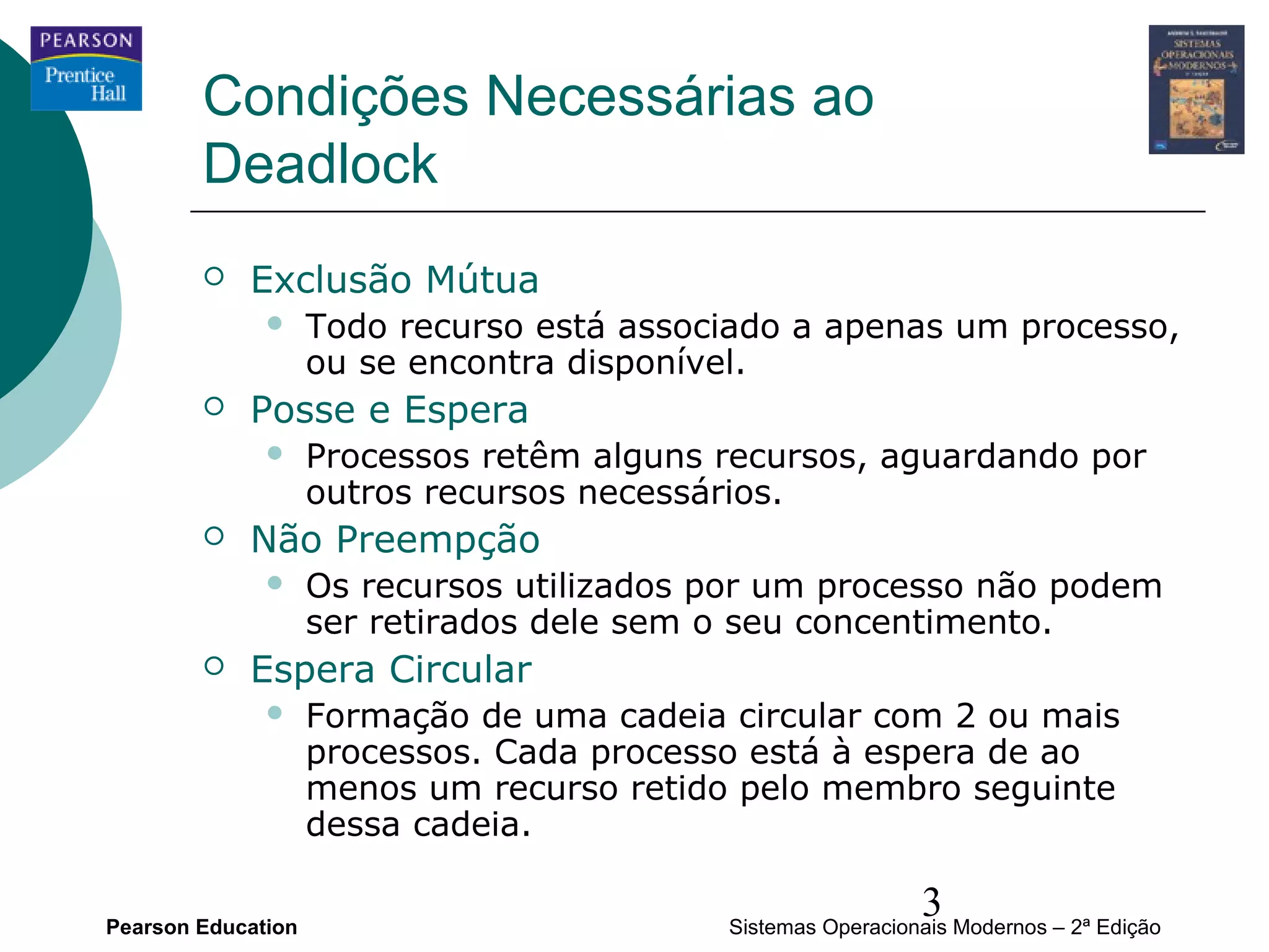 Condições Necessárias ao
        Deadlock
           Exclusão Mútua
                   Todo recurso está associado a apenas um processo,
                    ou se encontra disponível.
           Posse e Espera
                   Processos retêm alguns recursos, aguardando por
                    outros recursos necessários.
           Não Preempção
                   Os recursos utilizados por um processo não podem
                    ser retirados dele sem o seu concentimento.
           Espera Circular
                   Formação de uma cadeia circular com 2 ou mais
                    processos. Cada processo está à espera de ao
                    menos um recurso retido pelo membro seguinte
                    dessa cadeia.

Pearson Education
                                                             3
                                           Sistemas Operacionais Modernos – 2ª Edição
 