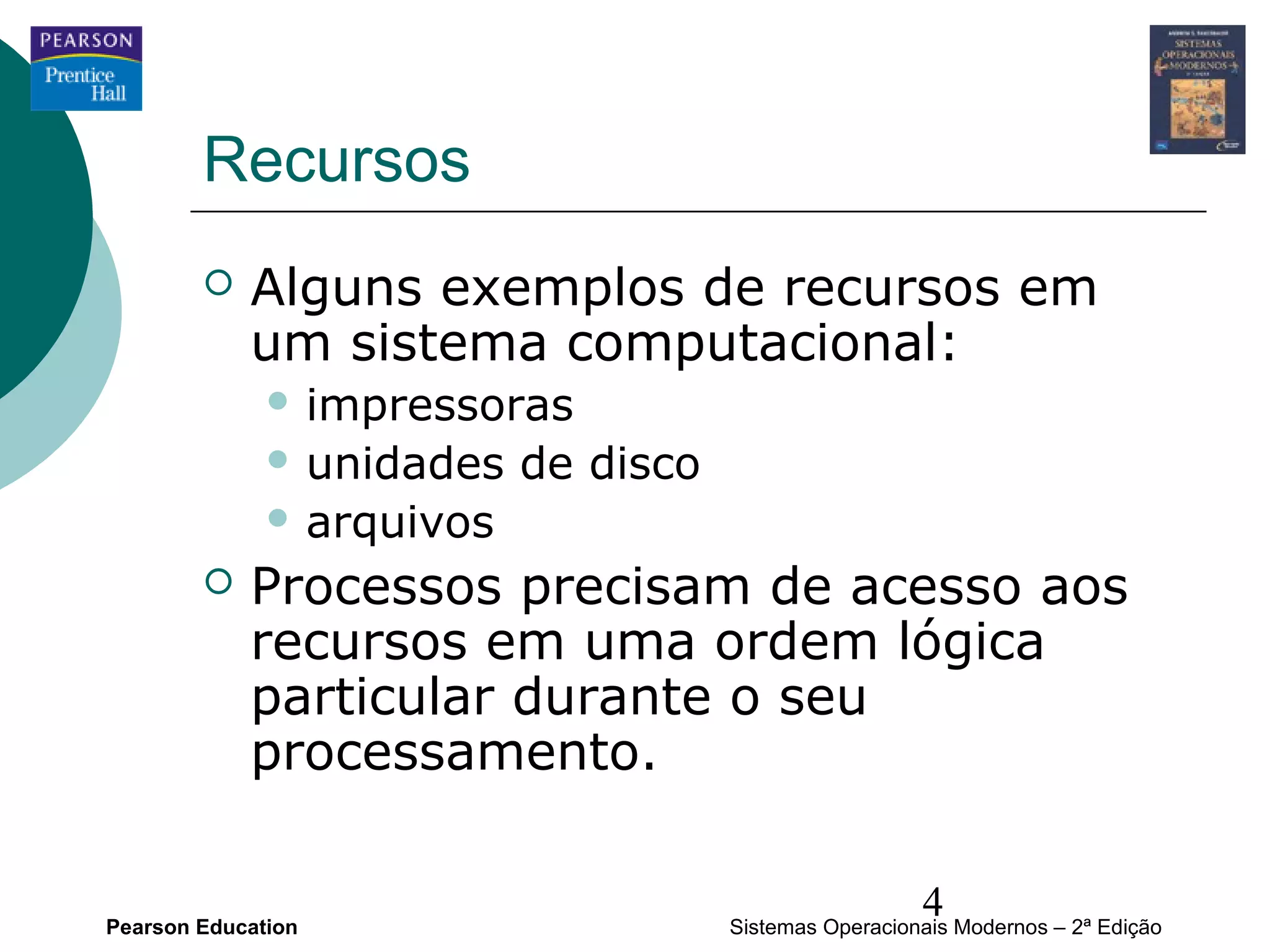 Recursos
           Alguns exemplos de recursos em
            um sistema computacional:
               impressoras
               unidades   de disco
               arquivos

           Processos precisam de acesso aos
            recursos em uma ordem lógica
            particular durante o seu
            processamento.


Pearson Education
                                                        4
                                      Sistemas Operacionais Modernos – 2ª Edição
 