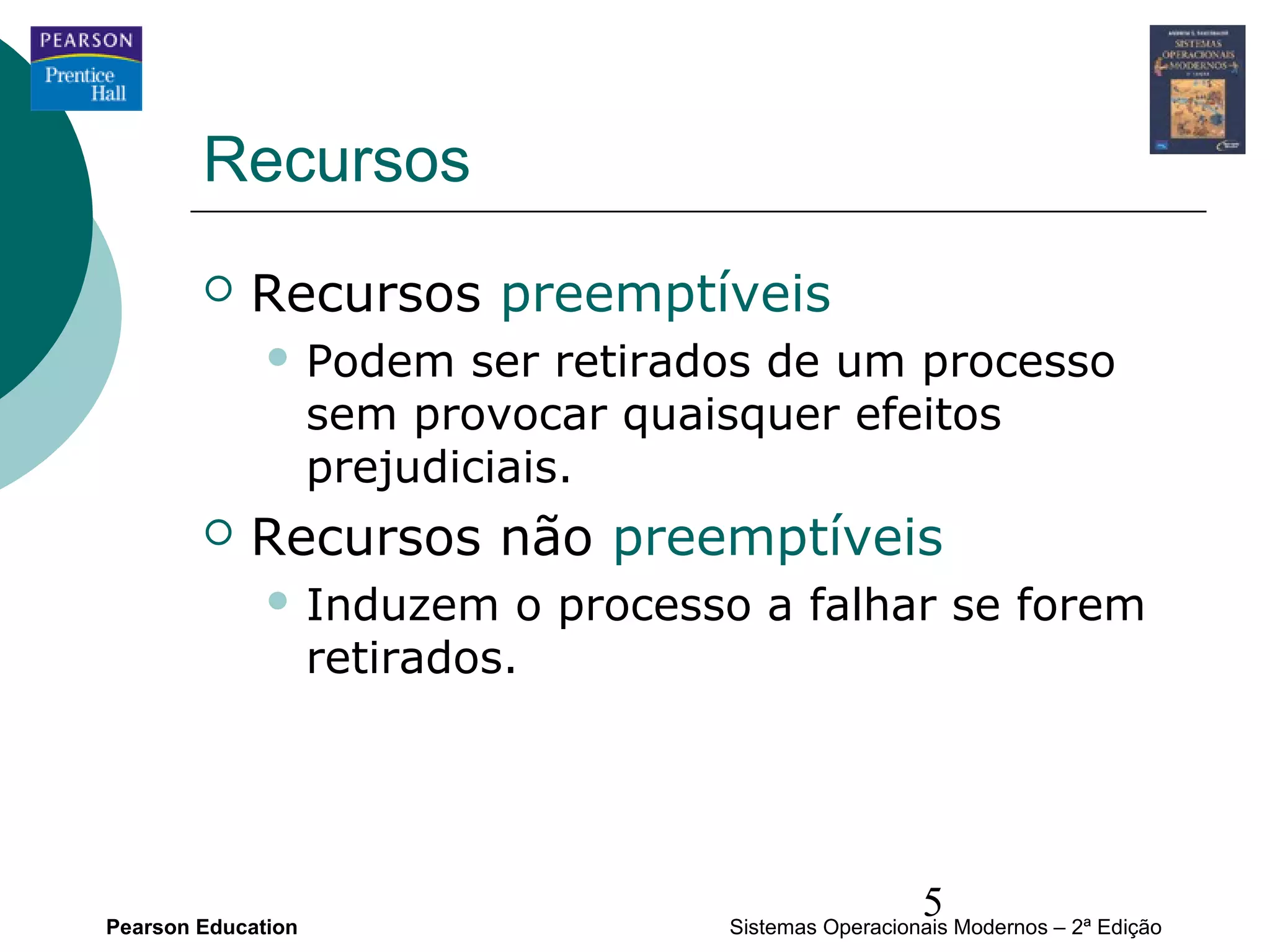 Recursos
           Recursos preemptíveis
               Podem      ser retirados de um processo
                    sem provocar quaisquer efeitos
                    prejudiciais.
           Recursos não preemptíveis
               Induzem       o processo a falhar se forem
                    retirados.




Pearson Education
                                                         5
                                       Sistemas Operacionais Modernos – 2ª Edição
 